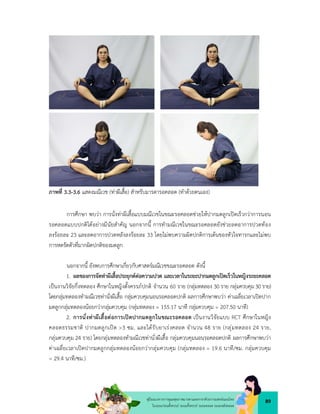 89
คูมือแนวทางการดูแลสุขภาพมารดาและทารกดวยการแพทยแผนไทย
ในระยะกอนตั้งครรภ ระยะตั้งครรภ ระยะคลอด ระยะหลังคลอด
ภาพที่ 3.3-3.6 แสดงมณีเวช (ทาผีเสื้อ) สำหรับมารดารอคลอด (ทำดวยตนเอง)
การศึกษา พบวา การนั่งทาผีเสื้อแบบมณีเวชในขณะรอคลอดชวยใหปากมดลูกเปดเร็วกวาการนอน
รอคลอดแบบปกติไดอยางมีนัยสำคัญ นอกจากนี้ การทำมณีเวชในขณะรอคลอดยังชวยลดอาการปวดทอง
ลงรอยละ 23 และลดอาการปวดหลังลงรอยละ 33 โดยไมพบความผิดปกติการเตนของหัวใจทารกและไมพบ
การหดรัดตัวที่มากผิดปกติของมดลูก
นอกจากนี้ ยังพบการศึกษาเกี่ยวกับศาสตรมณีเวชขณะรอคลอด ดังนี้
1. ผลของการจัดทาผีเสื้อประยุกตตอความปวด และเวลาในระยะปากมดลูกเปดเร็วในหญิงระยะคลอด
เปนงานวิจัยกึ่งทดลอง ศึกษาในหญิงตั้งครรภปกติ จำนวน 60 ราย (กลุมทดลอง 30 ราย กลุมควบคุม30 ราย)
โดยกลุมทดลองทำมณีเวชทานั่งผีเสื้อ กลุมควบคุมนอนรอคลอดปกติ ผลการศึกษาพบวา คาเฉลี่ยเวลาเปดปาก
มดลูกกลุมทดลองนอยกวากลุมควบคุม (กลุมทดลอง = 155.17 นาที กลุมควบคุม = 207.50 นาที)
2. การนั่งทาผีเสื้อตอการเปดปากมดลูกในขณะรอคลอด เปนงานวิจัยแบบ RCT ศึกษาในหญิง
คลอดธรรมชาติ ปากมดลูกเปด >3 ซม. และไดรับยาเรงคลอด จำนวน 48 ราย (กลุมทดลอง 24 ราย,
กลุมควบคุม 24 ราย) โดยกลุมทดลองทำมณีเวชทานั่งผีเสื้อ กลุมควบคุมนอนรอคลอดปกติ ผลการศึกษาพบวา
คาเฉลี่ยเวลาเปดปากมดลูกกลุมทดลองนอยกวากลุมควบคุม (กลุมทดลอง = 19.6 นาที/ซม. กลุมควบคุม
= 29.4 นาที/ซม.)
 