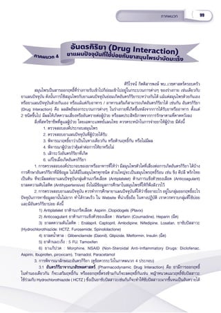 99
ภาคผนวก
ภาคผนวก 4
อัันตรกิิริิยา (Drug Interaction)
ยาแผนปััจจุุบัันที่่่ใช้้บ่่อยกัับยาสมุุนไพรบำำำบััดมะเร็็ง
                                                  ศิิริิโรจน์์ กิิตติิสารพงษ์์ พบ.,เวชศาสตร์์ครอบครััว
   สมุุนไพรเป็็นสารออกฤทธิ์์�ที่่�ร่่างกายรัับเข้้าไปก็็ย่่อมเข้้าไปอยู่่�ในกระบวนการต่่างๆ ของร่่างกาย เช่่นเดีียวกัับ
ยาแผนปััจจุุบััน ดัังนั้้�นการใช้้สมุุนไพรกัับยาแผนปััจจุุบัันย่่อมเกิิดอัันตรกิิริิยาระหว่่างกัันได้้ แม้้แต่่สมุุนไพรด้้วยกัันเอง
หรืือยาแผนปััจจุุบัันด้้วยกัันเอง หรืือแม้้แต่่กัับอาหาร / อาหารเสริิมก็็สามารถเกิิดอัันตรกิิริิยาได้้ เช่่นกััน อัันตรกิิริิยา
(Drug Interaction) คืือ ผลลััพธ์์ของกระบวนการต่่างๆ ในร่่างกายที่่�เกิิดขึ้้�นหลัังจากการได้้รัับยาหรืืออาหาร ตั้้�งแต่่ 
2 ชนิิดขึ้้�นไป มีีผลให้้เกิิดความเสี่่�ยงหรืืออัันตรายต่่อผู้้�ป่่วย หรืือลดประสิิทธิิภาพจากการรัักษาตามที่่�คาดหวัังลง
     สิ่่�งที่่�สหวิิชาชีีพที่่�ดููแลผู้้�ป่่วย โดยเฉพาะแพทย์์แผนไทย ควรตระหนัักในการจ่่ายยาให้้ผู้้�ป่่วย มีีดัังนี้้�
1. ตรวจสอบองค์์ประกอบสมุุนไพร
2. ตรวจสอบยาแผนปััจจุุบัันที่่�ผู้้�ป่่วยได้้รัับ
3. พิิจารณาฤทธิ์์�ยาว่่าเป็็นในทางเดีียวกััน หรืือต้้านฤทธิ์์�กััน หรืือไม่่มีีผล
4. พิิจารณาผู้้�ป่่วยว่่าคุ้้�มค่่าต่่อการให้้ยาหรืือไม่่ 
5. เฝ้้าระวัังอัันตรกิิริิยาที่่�เกิิด 
6. แก้้ไขเมื่่�อเกิิดอัันตรกิิริิยา
1. การตรวจสอบองค์์ประกอบของยาหรืืออาหารที่่�ให้้ว่่า มีีสมุุนไพรตััวใดที่่�เสี่่�ยงต่่อการเกิิดอัันตรกิิริิยา ได้้บ้้าง
การศึึกษาอัันตรกิิริิยาที่่�มีีข้้อมููล ไม่่ได้้มีีในสมุุนไพรทุุกชนิิด ส่่วนใหญ่่จะเป็็นสมุุนไพรฤทธิ์์�ร้้อน เช่่น ขิิง ดีีปลีี พริิกไทย
เป็็นต้้น ทีีจะมีีผลต่่อยาแผนปััจจุุบัันกลุ่่�มต้้านเกร็็ดเลืือด (Antiplatelet) ต้้านการแข็็งตััวของเลืือด (Anticoagulant)
ยาลดความดัันโลหิิต (Antihypertensive) ถึึงไม่่มีีข้้อมููลการศึึกษาในสมุุนไพรที่่�ให้้ก็็พึึงสัังวรไว้้
2. การตรวจสอบยาแผนปััจจุุบััน ควรทำำ�การศึึกษายาแผนปััจจุุบัันที่่�ให้้ว่่าชื่่�อยาอะไร อยู่่�ในกลุ่่�มออกฤทธิ์์�อะไร
ปััจจุุบัันการหาข้้อมููลยานั้้�นไม่่ยาก ทำำ�ได้้รวดเร็็ว ใน Website ที่่�น่่าเชื่่�อถืือ ในทางปฏิิบััติิ เราควรทราบกลุ่่�มที่่�ใช้้บ่่อย
และมีีอัันตรกิิริิยาบ่่อย ดัังนี้้�
    1) Antiplatelet ยาต้้านเกร็็ดเลืือด: Aspirin ,Clopidogels (Plavix)
    2) Anticoagulant ยาต้้านการแข็็งตััวของเลืือด : Warfarin (Coumadine), Heparin (ฉีีด)
    3) ยาลดความดัันโลหิิต : Enalapril, Captopril, Amlodipine, Nifedipine, Losatan, ยาขัับปััสสาวะ
(Hydrochlorothiazide: HCTZ, Furosemide, Spinololactone)
    4) ยาลดน้ำำ��ตาล : Glibenclamide (Daonil), Glipizide, Metformin, Insulin (ฉีีด)
    5) ยาต้้านมะเร็็ง : 5 FU, Tamoxifen
    6) ยาแก้้ปวด : Morphine, NSAID (Non-Steroidal Anti-Inflammatory Drugs: Diclofenac,
Aspirin, Ibuprofen, piroxicam), Tramadol, Paracetamol
3. การพิิจารณาลัักษณะอัันตรกิิริิยา (ดููข้้อควรระวัังในภาคผนวก 4 ประกอบ)
    3.1 อัันตรกิิริิยาจากเภสััชพลศาสตร์์
อัันตรกิิริิยาจากเภสััชพลศาสตร์์ (Pharmacodynamic Drug Interaction) คืือ ยามีีการออกฤทธิ์์�
ในทำำ�นองเดีียวกััน ก็็จะเสริิมฤทธิ์์�กััน หรืือออกฤทธิ์์�ตรงข้้ามกัันก็็จะลดฤทธิ์์�กัันเช่่น หญ้้าหนวดแมวฤทธิ์์�ขัับปััสสาวะ
ใช้้ร่่วมกัับ Hydrochlorothiazide ( HCTZ ) ซึ่่�งเป็็นยาขัับปััสสาวะเช่่นกัันก็็จะทำำ�ให้้ขัับปััสสาวะมากขึ้้�นจนเป็็นอัันตรายได้้
 