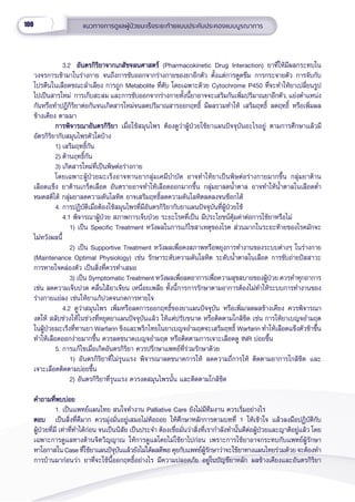 100 แนวทางการดููแลผู้้�ป่่วยมะเร็็งระยะท้้ายแบบประคัับประคองแบบบููรณาการ
      3.2 อัันตรกิิริิยาจากเภสััชจลนศาสตร์์
อัันตรกิิริิยาจากเภสััชจลนศาสตร์์ (Pharmacokinetic Drug Interaction) ยาที่่�ให้้มีีผลกระทบใน
วงจรการเข้้ามาในร่่างกาย จนถึึงการขัับออกจากร่่างกายของยาอีีกตััว ตั้้�งแต่่การดููดซึึม การกระจายตััว การจัับกัับ
โปรตีีนในเลืือดขณะลำำ�เลีียง การถููก Metabolite ที่่�ตัับ โดยเฉพาะด้้วย Cytochrome P450 ที่่�จะทำำ�ให้้ยาเปลี่่�ยนรููป
ไปเป็็นสารใหม่่  การเก็็บสะสม และการขัับออกจากร่่างกายทั้้�งนี้้�ยาอาจจะเสริิมกัันเพิ่่�มปริิมาณยาอีีกตััว, แย่่งตำำ�แหน่่ง
กัันหรืือทำำ�ปฎิิกิิริิยาต่่อกัันจนเกิิดสารใหม่่จนลดปริิมาณสารออกฤทธิ์์� มีีผลรวมทำำ�ให้้ เสริิมฤทธิ์์� ลดฤทธิ์์� หรืือเพิ่่�มผล
ข้้างเคีียง ตามมา
การพิิจารณาอัันตรกิิริิยา
การพิิจารณาอัันตรกิิริิยา เมื่่�อใช้้สมุุนไพร ต้้องดููว่่าผู้้�ป่่วยใช้้ยาแผนปััจจุุบัันอะไรอยู่่� ตามการศึึกษาแล้้วมีี
อััตรกิิริิยากัับสมุุนไพรตััวใดบ้้าง
1) เสริิมฤทธิ์์�กััน
2) ต้้านฤทธิ์์�กััน
3) เกิิดสารใหม่่ที่่�เป็็นพิิษต่่อร่่างกาย
      โดยเฉพาะผู้้�ป่่วยมะเร็็งอาจทานยากลุ่่�มเคมีีบำำ�บััด อาจทำำ�ให้้ยาเป็็นพิิษต่่อร่่างกายมากขึ้้�น กลุ่่�มยาต้้าน
เลืือดแข็็ง ยาต้้านเกร็็ดเลืือด อัันตรายอาจทำำ�ให้้เลืือดออกมากขึ้้�น กลุ่่�มยาลดน้ำำ��ตาล อาจทำำ�ให้้น้ำำ��ตาลในเลืือดต่ำำ��
หมดสติิได้้ กลุ่่�มยาลดความดัันโลหิิต อาจเสริิมฤทธิ์์�ลดความดัันโลหิิตลดลงจนช็็อกได้้
4. การปฏิิบััติิเมื่่�อต้้องใช้้สมุุนไพรที่่�มีีอัันตรกิิริิยากัับยาแผนปััจจุุบัันที่่�ผู้้�ป่่วยใช้้
4.1 พิิจารณาผู้้�ป่่วย สภาพการเจ็็บป่่วย ระยะโรคที่่�เป็็น มีีประโยชน์์คุ้้�มค่่าต่่อการใช้้ยาหรืือไม่่ 
         1) เป็็น Specific Treatment หวัังผลในการแก้้ไขสาเหตุุของโรค ส่่วนมากในระยะท้้ายของโรคมัักจะ
ไม่่หวัังผลนี้้�
   2) เป็็น Supportive Treatment หวัังผลเพื่่�อคงสภาพหรืือพยุุงการทำำ�งานของระบบต่่างๆ ในร่่างกาย
(Maintenance Optimal Physiology) เช่่น รัักษาระดัับความดัันโลหิิต ระดัับน้ำำ��ตาลในเลืือด การขัับถ่่ายปััสสาวะ
การหายใจคล่่องตััว เป็็นสิ่่�งที่่�ควรทำำ�เสมอ
3) เป็็น Symptomatic Treatment หวัังผลเพื่่�อลดอาการเพื่่�อความสุุขสบายของผู้้�ป่่วย ควรทำำ�ทุุกอาการ
เช่่น ลดความเจ็็บปวด คลื่่�นไส้้อาเจีียน เหนื่่�อยเพลีีย ทั้้�งนี้้�การการรัักษาตามอาการต้้องไม่่ทำำ�ให้้ระบบการทำำ�งานของ
ร่่างกายแย่่ลง เช่่นให้้ยาแก้้ปวดจนกดการหายใจ
4.2 ดููว่่าสมุุนไพร เพิ่่�มหรืือลดการออกฤทธิ์์�ของยาแผนปััจจุุบััน หรืือเพิ่่�ม/ลดผลข้้างเคีียง ควรพิิจารณา
งดให้้ สลัับช่่วงให้้ในช่่วงที่่�หยุุดยาแผนปััจจุุบัันแล้้ว ให้้แต่่ปรัับขนาด หรืือติิดตามใกล้้ชิิด เช่่น การให้้ยาเบญจอำำ�มฤต
ในผู้้�ป่่วยมะเร็็งที่่�ทานยา Warfarin ขิิงและพริิกไทยในยาเบญจอำำ�มฤตจะเสริิมฤทธิ์์� Warfarin ทำำ�ให้้เลืือดแข็็งตััวช้้าขึ้้�น
ทำำ�ให้้เลืือดออกง่่ายมากขึ้้�น ควรลดขนาดเบญจอำำ�มฤต หรืือติิดตามการเจาะเลืือดดูู INR บ่่อยขึ้้�น
5. การแก้้ไขเมื่่�อเกิิดอัันตรกิิริิยา ควรปรึึกษาแพทย์์ที่่�ร่่วมรัักษาด้้วย
     1) อัันตรกิิริิยาที่่�ไม่่รุุนแรง พิิจารณาลดขนาดการให้้ ลดความถี่่�การให้้ ติิดตามอาการใกล้้ชิิด และ
เจาะเลืือดติิดตามบ่่อยขึ้้�น
     2) อัันตรกิิริิยาที่่�รุุนแรง ควรงดสมุุนไพรนั้้�น และติิดตามใกล้้ชิิด
คำำ�ถามที่่�พบบ่่อย
คำำ�ถามที่่�พบบ่่อย
1. เป็็นแพทย์์แผนไทย สนใจทำำ�งาน Palliative Care ยัังไม่่มีีทีีมงาน ควรเริ่่�มอย่่างไร
ตอบ
ตอบ เป็็นสิ่่�งที่่�ดีีมาก ควรมุ่่�งมั่่�นอยู่่�เสมอไม่่ท้้อถอย ให้้ศึึกษาหลัักการตามบทที่่� 1 ให้้เข้้าใจ แล้้วลงมืือปฏิิบััติิกัับ
ผู้้�ป่่วยที่่�มีี เท่่าที่่�ทำำ�ได้้ก่่อน จนเป็็นนิิสััย เป็็นประจำำ� ต้้องเชื่่�อมั่่�นว่่าสิ่่�งที่่�เรากำำ�ลัังทำำ�นั้้�นดีีต่่อผู้้�ป่่วยและญาติิอยู่่�แล้้ว โดย
เฉพาะการดููแลทางด้้านจิิตวิิญญาณ ให้้การดููแลโดยไม่่ใช้้ยาไปก่่อน เพราะการใช้้ยาอาจกระทบกัับแพทย์์ผู้้�รัักษา
หาโอกาสใน Case ที่่�ใช้้ยาแผนปััจุุบัันแล้้วยัังไม่่ได้้ผลดีีพอ คุุยกัับแพทย์์ผู้้�รัักษาว่่าจะใช้้ยาทางแผนไทยร่่วมด้้วย จะต้้องทำำ�
การบ้้านมาก่่อนว่่า ยาที่่�จะใช้้นี้้�ออกฤทธิ์์�อย่่างไร มีีความปลอดภััย อยู่่�ในบััญชีียาหลััก ผลข้้างเคีียงและอัันตรกิิริิยา
 