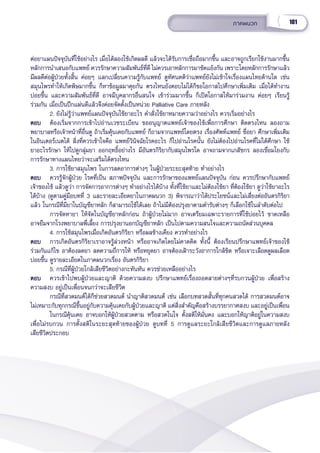 101
ภาคผนวก
ต่่อยาแผนปััจจุุบัันที่่�ใช้้อย่่างไร เมื่่�อได้้ลองใช้้เกิิดผลดีี แล้้วจะได้้รัับการเชื่่�อถืือมากขึ้้�น และอาจถููกเรีียกใช้้งานมากขึ้้�น
หลัักการนำำ�เสนอกัับแพทย์์ ควรรัักษาความสััมพัันธ์์ที่่�ดีี ไม่่ควรเอาหลัักการมาขััดแย้้งกััน เพราะโดยหลัักการรัักษาแล้้ว
มีีผลดีีต่่อผู้้�ป่่วยทั้้�งสิ้้�น ค่่อยๆ แลกเปลี่่�ยนความรู้้�กัับแพทย์์ ดููทััศนคติิว่่าแพทย์์ยัังไม่่เข้้าใจเรื่่�องแผนไทยด้้านใด เช่่น
สมุุนไพรทำำ�ให้้เกิิดพิิษมากขึ้้�น ก็็หาข้้อมููลมาคุุยกััน ตรงไหนยัังตอบไม่่ได้้ก็็ขอโอกาสไปศึึกษาเพิ่่�มเติิม เมื่่�อได้้ทำำ�งาน
บ่่อยขึ้้�น และความสััมพัันธ์์ที่่�ดีี อาจมีีบุุคลากรอื่่�นสนใจ เข้้าร่่วมมากขึ้้�น ก็็เปิิดโอกาสให้้มาร่่วมงาน ค่่อยๆ เรีียนรู้้�
ร่่วมกััน เมื่่�อเป็็นปึึกแผ่่นดีีแล้้วจึึงค่่อยจััดตั้้�งเป็็นหน่่วย Palliative Care ภายหลััง
2. ยัังไม่่รู้้�ว่่าแพทย์์แผนปััจจุุบัันใช้้ยาอะไร คำำ�สั่่�งใช้้ยาหมายความว่่าอย่่างไร ควรเริ่่�มอย่่างไร
ตอบ
ตอบ ต้้องเริ่่�มจากการเข้้าไปอ่่านเวชระเบีียน ขออนุุญาตแพทย์์เจ้้าของไข้้เพื่่�อการศึึกษา ติิดตรงไหน ลองถาม
พยาบาลหรืือเจ้้าหน้้าที่่�อื่่�นดูู ถ้้าเริ่่�มคุ้้�นเคยกัับแพทย์์ ก็็ถามจากแพทย์์โดยตรง เรื่่�องศััพท์์แพทย์์ ชื่่�อยา ศึึกษาเพิ่่�มเติิม
ในอิินเตอร์์เนตได้้ สิ่่�งที่่�ควรเข้้าใจคืือ แพทย์์วิินิิจฉััยโรคอะไร ก็็ไปอ่่านโรคนั้้�น ยัังไม่่ต้้องไปอ่่านโรคที่่�ไม่่ได้้ศึึกษา ใช้้
ยาอะไรรัักษา ให้้ไปดููกลุ่่�มยา ออกฤทธิ์์�อย่่างไร มีีอัันตรกิิริิยากัับสมุุนไพรใด อาจถามจากเภสััชกร ลองเชื่่�อมโยงกัับ
การรัักษาทางแผนไทยว่่าจะเสริิมได้้ตรงไหน
3. การใช้้ยาสมุุนไพร ในการลดอาการต่่างๆ ในผู้้�ป่่วยระยะสุุดท้้าย ทำำ�อย่่างไร
ตอบ
ตอบ ควรรู้้�จัักผู้้�ป่่วย โรคที่่�เป็็น สภาพปััจจุุบััน และการรัักษาของแพทย์์แผนปััจจุุบััน ก่่อน ควรปรึึกษากัับแพทย์์
เจ้้าของไข้้ แล้้วดููว่่า การจััดการอาการต่่างๆ ทำำ�อย่่างไรได้้บ้้าง ทั้้�งที่่�ใช้้ยาและไม่่ต้้องใช้้ยา ที่่�ต้้องใช้้ยา ดููว่่าใช้้ยาอะไร
ได้้บ้้าง (ดููตามคู่่�มืือบทที่่� 3 และรายละเอีียดยาในภาคผนวก 3) พิิจารณาว่่าได้้ประโยชน์์และไม่่เสี่่�ยงต่่ออัันตรกิิริิยา
แล้้ว ในกรณีีที่่�มีียาในบััญชีียาหลััก ก็็สามารถใช้้ได้้เลย ถ้้าไม่่มีีต้้องปรุุงยาตามตำำ�รัับต่่างๆ ก็็เลืือกใช้้ในลำำ�ดัับต่่อไป
     การจััดหายา ให้้จััดในบััญชีียาหลัักก่่อน ถ้้าผู้้�ป่่วยไม่่มาก อาจเตรีียมเฉพาะรายการที่่�ใช้้บ่่อยไว้้ ขาดเหลืือ
อาจยืืมจากโรงพยาบาลพี่่�เลี้้�ยง การปรุุงยานอกบััญชีียาหลััก เป็็นไปตามความสนใจและความถนััดส่่วนบุุคคล
4. การใช้้สมุุนไพรเมื่่�อเกิิดอัันตรกิิริิยา หรืือผลข้้างเคีียง ควรทำำ�อย่่างไร
ตอบ
ตอบ การเกิิดอัันตรกิิริิยาเราอาจรู้้�ล่่วงหน้้า หรืืออาจเกิิดโดยไม่่คาดคิิด ทั้้�งนี้้� ต้้องเรีียนปรึึกษาแพทย์์เจ้้าของไข้้ 
ร่่วมกัันแก้้ไข อาต้้องลดยา ลดความถี่่�การให้้ หรืือหยุุดยา อาจต้้องเฝ้้าระวัังอาการใกล้้ชิิด หรืือเจาะเลืือดดููผลเลืือด
บ่่อยขึ้้�น ดููรายละเอีียดในภาคผนวกเรื่่�อง อัันตรกิิริิยา
5. กรณีีที่่�ผู้้�ป่่วยใกล้้เสีียชีีวิิตอย่่างกะทัันหััน ควรช่่วยเหลืืออย่่างไร
ตอบ
ตอบ ควรเข้้าไปพบผู้้�ป่่วยและญาติิ ด้้วยความสงบ ปรึึกษาแพทย์์เรื่่�องถอดสายต่่างๆที่่�รบกวนผู้้�ป่่วย เพื่่�อสร้้าง
ความสงบ อยู่่�เป็็นเพื่่�อนจนกว่่าจะเสีียชีีวิิต
   กรณีีที่่�สวดมนต์์ได้้ก็็ช่่วยสวดมนต์์ นำำ�ญาติิสวดมนต์์ เช่่น เลืือกบทสวดสั้้�นที่่�ทุุกคนสวดได้้ การสวดมนต์์อาจ
ไม่่เหมาะกัับทุุกกรณีีขึ้้�นอยู่่�กัับความคุ้้�นเคยกัับผู้้�ป่่วยและญาติิ แต่่สิ่่�งสำำ�คััญคืือสร้้างบรรยากาศสงบ และอยู่่�เป็็นเพื่่�อน
   ในกรณีีคุ้้�นเคย อาจบอกให้้ผู้้�ป่่วยสวดตาม หรืือสวดในใจ ตั้้�งสติิให้้มั่่�นคง และบอกให้้ญาติิอยู่่�ในความสงบ
เพื่่�อไม่่รบกวน การตั้้�งสติิในระยะสุุดท้้ายของผู้้�ป่่วย ดููบทที่่� 5 การดููแลระยะใกล้้เสีียชีีวิิตและการดููแลภายหลััง
เสีียชีีวิิตประกอบ
 