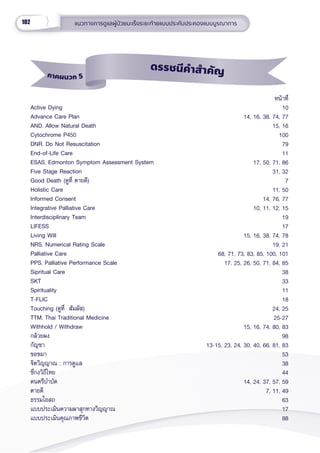 102 แนวทางการดููแลผู้้�ป่่วยมะเร็็งระยะท้้ายแบบประคัับประคองแบบบููรณาการ
Active Dying
Advance Care Plan
AND, Allow Natural Death
Cytochrome P450
DNR, Do Not Resuscitation
End-of-Life Care
ESAS, Edmonton Symptom Assessment System
Five Stage Reaction
Good Death (ดููที่่� ตายดีี)
Holistic Care
Informed Consent
Integrative Palliative Care
Interdisciplinary Team
LIFESS
Living Will
NRS, Numerical Rating Scale
Palliative Care
PPS, Palliative Performance Scale
Sipritual Care
SKT
Spirituality
T-FLIC
Touching (ดููที่่�  สััมผััส)
TTM, Thai Traditional Medicine
Withhold / Withdraw
กล้้วยผง
กััญชา
ขอขมา
จิิตวิิญญาณ ; การดููแล
ชี่่�กงวิิถีีไทย
ดนตรีีบำำ�บััด
ตายดีี
ธรรมโอสถ
แบบประเมิินความผาสุุกทางวิิญญาณ
แบบประเมิินคุุณภาพชีีวิิต
หน้้าที่่�
10
14, 16, 38, 74, 77
15, 16
100
79
11
17, 50, 71, 86
31, 32
7
11, 50
14, 76, 77
10, 11, 12, 15
19
17
15, 16, 38, 74, 78
19, 21
68, 71, 73, 83, 85, 100, 101
17, 25, 26, 50, 71, 84, 85
38
33
11
18
24, 25
25-27
15, 16, 74, 80, 83
98
13-15, 23, 24, 30, 40, 66, 81, 83
53
38
44
14, 24, 37, 57, 59
7, 11, 49
63
17
88
ภาคผนวก 5
ดรรชนีีคำำำสำำำคััญ
 