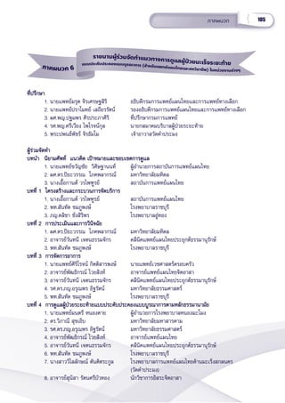 105
ภาคผนวก
ภาคผนวก 6
รายนามผู้้้ร่่วมจััดทำำำแนวทางการดููแลผู้้้ป่่วยมะเร็็งระยะท้้าย
แบบประคัับประคองแบบบููรณาการ (สำำำหรัับแพทย์์แผนไทยและสหวิิชาชีีพ) ในหน่่วยงานต่่างๆ
ที่่�ปรึึกษา
ที่่�ปรึึกษา
1. นายแพทย์์มรุุต จิิรเศรษฐสิิริิ   อธิิบดีีกรมการแพทย์์แผนไทยและการแพทย์์ทางเลืือก
2. นายแพทย์์ปราโมทย์์ เสถีียรรััตน์์ รองอธิิบดีีกรมการแพทย์์แผนไทยและการแพทย์์ทางเลืือก
3. ผศ.พญ.ปฐมพร ศิิรประภาศิิริิ ที่่�ปรึึกษากรมการแพทย์์  
4. รศ.พญ.ศรีีเวีียง ไพโรจน์์กุุล นายกสมาคมบริิบาลผู้้�ป่่วยระยะท้้าย
5. พระปพนธ์์พััชร์์ จิิรธััมโม          เจ้้าอาวาสวััดคำำ�ประมง
ผู้้�ร่่วมจััดทำำ�
ผู้้�ร่่วมจััดทำำ�
บทนำำ� นิิยามศััพท์์  แนวคิิด เป้้าหมายและขอบเขตการดููแล
บทนำำ� นิิยามศััพท์์  แนวคิิด เป้้าหมายและขอบเขตการดููแล
1. นายแพทย์์ขวััญชััย  วิิศิิษฐานนท์์   ผู้้�อำำ�นวยการสถาบัันการแพทย์์แผนไทย
2. ผศ.ดร.ปิิยะวรรณ  โภคพลากรณ์์ มหาวิิทยาลััยมหิิดล
3. นางเอื้้�อกานต์์ วรไพฑููรย์์ สถาบัันการแพทย์์แผนไทย
บทที่่� 1  โครงสร้้างและกระบวนการจััดบริิการ
บทที่่� 1  โครงสร้้างและกระบวนการจััดบริิการ
1. นางเอื้้�อกานต์์ วรไพฑููรย์์ สถาบัันการแพทย์์แผนไทย
2. พท.สัันทััด ชมภููพงษ์์ โรงพยาบาลราชบุุรีี
3. ภญ.ดลิิชา ชั่่�งสิิริิพร โรงพยาบาลอู่่�ทอง
บทที่่� 2  การประเมิินและการวิินิิจฉััย
บทที่่� 2  การประเมิินและการวิินิิจฉััย
1. ผศ.ดร.ปิิยะวรรณ  โภคพลากรณ์์ มหาวิิทยาลััยมหิิดล
2. อาจารย์์วัันทนีี เจตนธรรมจัักร คลีีนิิคแพทย์์แผนไทยประยุุกต์์ธรรมานุุรัักษ์์
3. พท.สัันทััด ชมภููพงษ์์ โรงพยาบาลราชบุุรีี
บทที่่� 3  การจััดการอาการ
บทที่่� 3  การจััดการอาการ
1. นายแพทย์์ศิิริิโรจน์์ กิิตติิสารพงษ์์ นายแพทย์์เวชศาสตร์์ครอบครััว
2. อาจารย์์พััฒธิิกรณ์์ ไวยสิิงห์์ อาจารย์์แพทย์์แผนไทยจิิตอาสา
3. อาจารย์์วัันทนีี เจตนธรรมจัักร คลีีนิิคแพทย์์แผนไทยประยุุกต์์ธรรมานุุรัักษ์์
4. รศ.ดร.ภญ.อรุุณพร อิิฐรััตน์์ มหาวิิทยาลััยธรรมศาสตร์์
5. พท.สัันทััด ชมภููพงษ์์ โรงพยาบาลราชบุุรีี
บทที่่� 4  การดููแลผู้้�ป่่วยระยะท้้ายแบบประคัับประคองแบบบููรณาการตามหลัักธรรมานามััย
บทที่่� 4  การดููแลผู้้�ป่่วยระยะท้้ายแบบประคัับประคองแบบบููรณาการตามหลัักธรรมานามััย
1. นายแพทย์์มนตรีี หนองคาย ผู้้�อำำ�นวยการโรงพยาบาลหนองมะโมง
2. ดร.วิิภาณีี สุุขเอิิบ มหาวิิทยาลััยมหาสารคาม
3. รศ.ดร.ภญ.อรุุณพร อิิฐรััตน์์ มหาวิิทยาลััยธรรมศาสตร์์
4. อาจารย์์พััฒธิิกรณ์์ ไวยสิิงห์์ อาจารย์์แพทย์์แผนไทย
5. อาจารย์์วัันทนีี เจตนธรรมจัักร คลีีนิิคแพทย์์แผนไทยประยุุกต์์ธรรมานุุรัักษ์์
6. พท.สัันทััด ชมภููพงษ์์ โรงพยาบาลราชบุุรีี
7. นางสาววิิไลลัักษณ์์ ตัันติิตระกููล โรงพยาบาลการแพทย์์แผนไทยด้้านมะเร็็งสกลนคร
(วััดคำำ�ประมง)
8. อาจารย์์สุุนิิสา รััตนศรีีบััวทอง นัักวิิชาการอิิสระจิิตอาสา
 