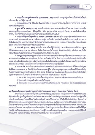 11
นิิยามคำำ�ศััพท์์
• การดููแลในวาระสุุดท้้ายของชีีวิิต (End-of-Life Care)
• การดููแลในวาระสุุดท้้ายของชีีวิิต (End-of-Life Care) หมายถึึง การดููแลผู้้�ป่่วยในช่่วงใกล้้เสีียชีีวิิตโดยมีี
เป้้าหมาย คืือ การให้้ผู้้�ป่่วยตายดีี
• การดููแลแบบองค์์รวม (Holistic Care)
• การดููแลแบบองค์์รวม (Holistic Care) หมายถึึง การดููแลอย่่างครอบคลุุมทั้้�งทางร่่างกาย จิิตใจ อารมณ์์
สัังคมและจิิตวิิญญาณ
• คุุณภาพชีีวิิต (Quality of Life)
• คุุณภาพชีีวิิต (Quality of Life) หมายถึึง การให้้ความหมายและคุุณค่่าของชีีวิิตตามความชอบ ความเชื่่�อ
และความศรััทธาของบุุคคลในทุุกๆ มิิติิของชีีวิิต รวมถึึง สุุขภาวะ สัังคม เศรษฐกิิจ วััฒนธรรม และปััจจััยแวดล้้อม
ทุุกด้้าน ซึ่่�งการให้้ความหมายและคุุณค่่านี้้�สามารถแปรเปลี่่�ยนไปตามบริิบท
• การดููแลที่่�มีีผู้้�ป่่วยเป็็นศููนย์์กลาง (Patient-Centered Care)
• การดููแลที่่�มีีผู้้�ป่่วยเป็็นศููนย์์กลาง (Patient-Centered Care) หมายถึึง การดููแลผู้้�ป่่วยที่่�ยึึดถืือมุุมมองจาก
ประสบการณ์์ ความคาดหวััง และความต้้องการของผู้้�ป่่วยเป็็นหลััก โดยยัังคงรัักษาสิิทธิิ ความประสงค์์ เคารพการ
ตััดสิินใจของผู้้�ป่่วย โดยการทำำ�ความเข้้าใจชีีวิิตในภาพรวมตามความคาดหวััง ความต้้องการของผู้้�ป่่วย ครอบครััว และ
ผู้้�ดููแล และนำำ�ไปสู่่�การออกแบบการดููแลแบบองค์์รวม
• การตายดีี (Good Death)
• การตายดีี (Good Death) หมายถึึง การตายโดยที่่�ผู้้�ป่่วยได้้รัับรู้้�ว่่าความต้้องการของเขาได้้รัับการดููแล
ให้้ปลอดจากความทุุกข์์ทรมานทางร่่างกาย จิิตใจ สัังคม และจิิตวิิญญาณ ตั้้�งแต่่ก่่อนเข้้าถึึงช่่วงใกล้้ตาย สมาชิิกใน
ครอบครััวและทีีมสุุขภาพมีีความเคารพและยอมรัับความต้้องการของผู้้�ป่่วย  
• จิิตวิิญญาณ (Spirituality)
• จิิตวิิญญาณ (Spirituality) หมายถึึง การให้้ความหมายของความเป็็นมนุุษย์์ ซึ่่�งแต่่ละปััจเจกบุุคคลแสวงหา
ความหมาย กำำ�หนดทิิศทาง การยอมรัับและเข้้าใจความเป็็นจริิงแห่่งชีีวิิต เป็็นกระบวนการอัันเป็็นพลวััต เกิิดขึ้้�นภายใน
บุุคคล แปรเปลี่่�ยนไปตามประสบการณ์์ ความเชื่่�อ ความสััมพัันธ์์ของแต่่ละบุุคคลนั้้�นกัับตััวตน ครอบครััว ชุุมชน สัังคม
ธรรมชาติิ สิ่่�งแวดล้้อม และองค์์ประกอบในการให้้ความหมายที่่�ยึึดเหนี่่�ยวของชีีวิิต
• ธรรมานามััย
• ธรรมานามััย หมายถึึง การดำำ�เนิินชีีวิิตอย่่างสอดคล้้องกัับธรรมชาติิตามหลัักศาสนา ที่่�ให้้ความสำำ�คััญต่่อ
สิ่่�งที่่�มีีผลกระทบต่่อสุุขภาพ โดยไม่่เบีียดเบีียนตนเองและผู้้�อื่่�น เป็็นการดููแลสุุขภาพแบบองค์์รวมที่่�ให้้ความสำำ�คััญ
กัับสุุขภาพแบบบููรณาการทั้้�งด้้านร่่างกาย จิิตใจ สัังคม จิิตวิิญญาณ วััฒนธรรมและสิ่่�งแวดล้้อม โดยใช้้หลัักมััชฌิิมา
ปฏิิปทาทางสายกลางในการดำำ�รงชีีวิิตด้้วยความไม่่ประมาท มีีองค์์ประกอบ 3 ส่่วนคืือ
O กายานามััย การดููแลทางร่่างกาย โดยการดููแลด้้านยา อาหาร การพัักผ่่อนและการออกกำำ�ลัังกาย
O จิิตตานามััย การดููแลด้้านจิิตใจและจิิตวิิญญาณ
O ชีีวิิตานามััย การดููแลด้้านการดำำ�เนิินชีีวิิตในบริิบทของสัังคม วััฒนธรรม ประเพณีีของผู้้�ป่่วยและ
ครอบครััว  
แนวคิิดและเป้้าหมายการดููแลผู้้�ป่่วยแบบประคัับประคองแบบบููรณาการ (Integrative Palliative Care)  
แนวคิิดและเป้้าหมายการดููแลผู้้�ป่่วยแบบประคัับประคองแบบบููรณาการ (Integrative Palliative Care)  
เป็็นการดููแลแบบองค์์รวมที่่�มุ่่�งเน้้นคุุณภาพชีีวิิตของผู้้�ป่่วยโดยรวม ควบคู่่�ไปกัับการสร้้างสรรค์์สัังคมและ
สิ่่�งแวดล้้อมที่่�อบอุ่่�น เกื้้�อกููลต่่อการสร้้างเสริิมสุุขภาพทางกาย จิิตใจ และจิิตวิิญญาณของผู้้�ป่่วย ครอบครััวและผู้้�ดููแลให้้
เข็็มแข็็ง ยอมรัับความจริิงของชีีวิิต พร้้อมที่่�จะเผชิิญหน้้าและแก้้ปััญหาต่่างๆ ที่่�เกิิดขึ้้�นได้้อย่่างมีีสติิปััญญาในการดำำ�รง
ชีีวิิตอย่่างสอดคล้้องและอยู่่�ในดุุลยภาพที่่�เหมาะสมอย่่างเป็็นระบบ จนถึึงวาระสุุดท้้ายของชีีวิิตและจากไปอย่่างสงบ
โดยมีีเป้้าหมายการดููแลด้้านจิิตใจเป็็นหลัักและผู้้�ป่่วยเป็็นจุุดศููนย์์กลาง เพื่่�อให้้ผู้้�ป่่วยทุุเลาจากความทุุกข์์ ความเจ็็บปวด 
และอาการไม่่สุุขสบายต่่างๆ ซึ่่�งสามารถทำำ�ควบคู่่�กัับการรัักษาในทุุกระยะของโรค เพื่่�อให้้ผู้้�ป่่วยมีีคุุณภาพชีีวิิตที่่�ดีีที่่�สุุด
โดยไม่่เร่่งหรืือชะลอความตาย ช่่วยให้้ครอบครััวของผู้้�ป่่วยยอมรัับความจริิงและเผชิิญภาวะของการสููญเสีียได้้ด้้วยดีี
ตามแนวคิิด อยู่่�สบาย ตายสงบ งบพอตััว ครอบครััวสบายใจ (ดัังแผนภาพที่่� 1)
 