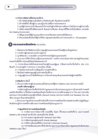 14 แนวทางการดููแลผู้้�ป่่วยมะเร็็งระยะท้้ายแบบประคัับประคองแบบบููรณาการ
1.2 ด้้านการจััดสถานที่่�หน่่วยงานบริิการ
1.2 ด้้านการจััดสถานที่่�หน่่วยงานบริิการ
1. มีีการจััดห้้องพัักผู้้�ป่่วยเป็็นสััดส่่วน หรืือห้้องส่่วนตััว ที่่�ญาติิสามารถเฝ้้าได้้
2. มีีการจััดพื้้�นที่่� เตีียงผู้้�ป่่วย และอยู่่�ในบริิเวณที่่�มีีอากาศถ่่ายเทสะดวก
3. ญาติิผู้้�ป่่วยสามารถเข้้าเยี่่�ยมและทำำ�กิิจกรรมกัับผู้้�ป่่วยได้้ตามความต้้องการ โดยไม่่รบกวนผู้้�ป่่วยรายอื่่�น
4. จััดสิ่่�งแวดล้้อมให้้ใกล้้ชิิดธรรมชาติิ มีีแสงสว่่างเพีียงพอ ลัักษณะสีีที่่�ใช้้ควรเป็็นโทนสีีอ่่อน (ตามหลััก
ของ Healing Environment)
5. มีีสััญญาณออดที่่�ผู้้�ป่่วยและญาติิสามารถกดเรีียกขอความช่่วยเหลืือได้้สะดวก
6. มีีระบบส่่งต่่อเชื่่�อมโยงให้้ผู้้�ป่่วยได้้รัับการดููแลอย่่างต่่อเนื่่�องระหว่่างหน่่วยบริิการ / บ้้านและชุุมชน
2. กระบวนการจััดบริิการ ประกอบด้้วย
1. ทีีมสหสาขาวิิชาชีีพมีีส่่วนร่่วมในการดููแลผู้้�ป่่วยและครอบครััวโดยมีีผู้้�ป่่วยเป็็นศููนย์์กลาง
2. การบริิการผู้้�ป่่วยตามระบบบริิการสุุขภาพ
3. ญาติิ/จิิตอาสา / อาสาสมััคร มาร่่วมทำำ�กิิจกรรมกัับผู้้�ป่่วยและครอบครััว
4. กระบวนการให้้คำำ�ปรึึกษาแก่่ผู้้�ป่่วยและครอบครััว รวมถึึงการประเมิินสภาพทางเศรษฐกิิจของแต่่ละ
ครอบครััวเพื่่�อให้้การช่่วยเหลืือโดยนัักสัังคมสงเคราะห์์
5. การประเมิินสภาพจิิตใจของครอบครััวของผู้้�ป่่วยและผู้้�ดููแล ว่่ามีีผลกระทบในเรื่่�องใดบ้้าง เช่่น ภาวะ
ซึึมเศร้้า ภาวะเศรษฐกิิจ การขาดงาน การขาดเรีียน เป็็นต้้น
6. การส่่งต่่อจากหน่่วยบริิการเพื่่�อดููแลในวาระสุุดท้้ายที่่�บ้้าน
7. ทีีมเยี่่�ยมบ้้านติิดตามดููแลผู้้�ป่่วยอย่่างต่่อเนื่่�องที่่�บ้้าน
8. การดููแลผู้้�ป่่วยระยะใกล้้เสีียชีีวิิตและภาวะโศกเศร้้าของญาติิและครอบครััวหลัังผู้้�ป่่วยเสีียชีีวิิต
การจััดบริิการ
การจััดบริิการ มีีดัังนี้้�
1. มีีระบบการคััดกรองผู้้�ป่่วยและขอบเขตโรคตามเกณฑ์์ผู้้�ป่่วย Palliative Care ของกรมการแพทย์์
		
เกณฑ์์การคััดกรองผู้้�ป่่วย
เกณฑ์์การคััดกรองผู้้�ป่่วย
การคััดกรองผู้้�ป่่วยมะเร็็งเพื่่�อเข้้ารัับบริิการดููแลแบบประคัับประคองแบบบููรณาการด้้วยศาสตร์์การแพทย์์
แผนไทย ต้้องได้้รัับการวิินิิจฉััยจากแพทย์์แผนปััจจุุบััน โดยพิิจารณาจากเกณฑ์์ตามกลุ่่�มอาการ / โรค และการประเมิิน
สมรรถนะการช่่วยเหลืือตััวเองของผู้้�ป่่วยขั้้�นต้้น (General Criteria) ของกรมการแพทย์์ (List Diseases) ก่่อน และ
เขีียน Consult เป็็นลายลัักษณ์์อัักษร
2. มีีกระบวนการดููแลรัักษาแบบองค์์รวมด้้วยวิิธีีการทางการแพทย์์แผนไทย ผสมผสานองค์์ความรู้้�ภููมิิปััญญา
ท้้องถิ่่�นควบคู่่�กัับการแพทย์์ทางเลืือกและการแพทย์์แผนปััจจุุบัันแบบููรณาการ
		
		
		
		
การดููแลรัักษาทางการแพทย์์แผนปััจจุุบััน
การดููแลรัักษาทางการแพทย์์แผนปััจจุุบััน
1) การจััดการอาการโดยการใช้้ ยามอร์์ฟีีน กััญชา ที่่�โรงพยาบาลหรืือที่่�บ้้าน และการแพทย์์
ผสมผสาน เช่่น สวดมนต์์ สมาธิิบำำ�บััด และดนตรีีบำำ�บััด เป็็นต้้น
2) การวางแผนการดููแลล่่วงหน้้า (Advance Care Plan)
3) การจััดประชุุมกลุ่่�มครอบครััว (Family Meeting)
4) การให้้ความยิินยอมที่่�ได้้รัับการบอกกล่่าว (Informed Consent)
5) การทำำ�หนัังสืือแสดงเจตนาที่่�เกี่่�ยวข้้องกัับกฎหมายและจริิยธรรมในการดููแลแบบประคัับประคอง
(Palliative Care) ได้้แก่่
 