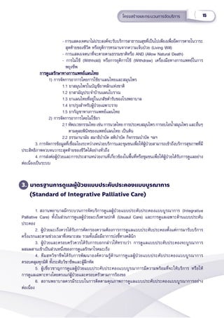 15
โครงสร้้างและกระบวนการจััดบริิการ
    - การแสดงเจตนาไม่่ประสงค์์จะรัับบริิการสาธารณสุุขที่่�เป็็นไปเพีียงเพื่่�อยืืดการตายในวาระ
  สุุดท้้ายของชีีวิิต หรืือยุุติิการทรมานจากความเจ็็บป่่วย (Living Will)
    - การแสดงเจตนาที่่�จะตายตามธรรมชาติิหรืือ AND (Allow Natural Death)
    - การไม่่ใช้้ (Withhold) หรืือการยุุติิการใช้้ (Withdraw) เครื่่�องมืือทางการแพทย์์ในการ
  พยุุงชีีพ
		
		
การดููแลรัักษาทางการแพทย์์แผนไทย
การดููแลรัักษาทางการแพทย์์แผนไทย
1) การจััดการอาการโดยการใช้้ยาแผนไทยและสมุุนไพร
1.1 ยาสมุุนไพรในบััญชีียาหลัักแห่่งชาติิ
1.2 ยาสามััญประจำำ�บ้้านแผนโบราณ
1.3 ยาแผนไทยที่่�อยู่่�ในเภสััชตำำ�รัับของโรงพยาบาล
1.4 ยาปรุุงสำำ�หรัับผู้้�ป่่วยเฉพาะราย
1.5 ยากััญชาทางการแพทย์์แผนไทย
2) การจััดการอาการโดยไม่่ใช้้ยา  
2.1 หััตถเวชกรรมไทย เช่่น การนวดไทย การประคบสมุุนไพร การอบไอน้ำำ��สมุุนไพร และอื่่�นๆ
    ตามดุุลยพิินิิจของแพทย์์แผนไทย เป็็นต้้น
2.2 ธรรมานามััย สมาธิิบำำ�บััด สติิบำำ�บััด กิิจกรรมบำำ�บััด ฯลฯ
3. การจััดการข้้อมููลที่่�เชื่่�อมโยงระหว่่างหน่่วยบริิการและชุุมชนเพื่่�อให้้ผู้้�ป่่วยสามารถเข้้าถึึงบริิการสุุขภาพที่่�มีี
ประสิิทธิิภาพจวบจนวาระสุุดท้้ายของชีีวิิตได้้อย่่างทั่่�วถึึง
4. การส่่งต่่อผู้้�ป่่วยและการประสานหน่่วยงานที่่�เกี่่�ยวข้้องในพื้้�นที่่�หรืือชุุมชนเพื่่�อให้้ผู้้�ป่่วยได้้รัับการดููแลอย่่าง
ต่่อเนื่่�องเป็็นระบบ
3. มาตรฐานการดููแลผู้้�ป่่วยแบบประคัับประคองแบบบููรณาการ
(Standard of Integrative Palliative Care)
1. สถานพยาบาลมีีกระบวนการจััดบริิการดููแลผู้้�ป่่วยแบบประคัับประคองแบบบููรณาการ (Integrative
Palliative Care) ทั้้�งในส่่วนการดููแลผู้้�ป่่วยมะเร็็งตามปกติิ (Usuaul Care) และการดููแลเฉพาะด้้านแบบประคัับ
ประคอง
2. ผู้้�ป่่วยมะเร็็งควรได้้รัับการคััดกรองความต้้องการการดููแลแบบประคัับประคองตั้้�งแต่่การมารัับบริิการ
ครั้้�งแรกและตามช่่วงเวลาที่่�เหมาะสม รวมทั้้�งเมื่่�อมีีอาการบ่่งชี้้�ทางคลิินิิก
3. ผู้้�ป่่วยและครอบครััวควรได้้รัับการบอกกล่่าวให้้ทราบว่่า การดููแลแบบประคัับประคองจะบููรณาการ
ผสมผสานเข้้าเป็็นส่่วนหนึ่่�งของการดููแลรัักษาโรคมะเร็็ง
4. ทีีมสหวิิชาชีีพได้้รัับการพััฒนาองค์์ความรู้้�ด้้านการดููแลผู้้�ป่่วยแบบประคัับประคองแบบบููรณาการ
ครอบคลุุมทุุกมิิติิ ทั้้�งระดัับวิิชาชีีพและผู้้�ฝึึกหััด  
5. ผู้้�เชี่่�ยวชาญการดููแลผู้้�ป่่วยแบบประคัับประคองแบบบููรณาการมีีความพร้้อมที่่�จะให้้บริิการ หรืือให้้
การดููแลเฉพาะทางโดยตรงแก่่ผู้้�ป่่วยและครอบครััวตามการร้้องขอ
6. สถานพยาบาลควรมีีระบบในการติิดตามคุุณภาพการดููแลแบบประคัับประคองแบบบููรณาการอย่่าง
ต่่อเนื่่�อง
 