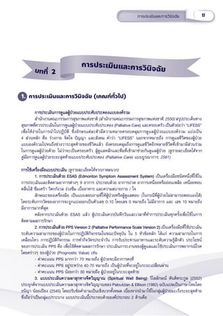 17
การประเมิินและการวิินิิจฉััย
1. การประเมิินและการวิินิิจฉััย (เกณฑ์์ทั่่�วไป)
การประเมิินการดููแลผู้้�ป่่วยแบบประคัับประคองแบบองค์์รวม
การประเมิินการดููแลผู้้�ป่่วยแบบประคัับประคองแบบองค์์รวม
สำำ�นัักงานคณะกรรมการสุุขภาพแห่่งชาติิ (สำำ�นัักงานคณะกรรมการสุุขภาพแห่่งชาติิ, 2550) สรุุปประเด็็นทาง
สุุขภาพที่่�ควรประเมิินในการดููแลผู้้�ป่่วยแบบประคัับประคอง (Palliative Care) และครอบครััว เป็็นตััวย่่อว่่า “LIFESS”
เพื่่�อให้้ง่่ายในการนำำ�ไปปฏิิบััติิ ซึ่่�งอัักษรแต่่ละตััวมีีความหมายครอบคลุุมการดููแลผู้้�ป่่วยแบบองค์์รวม แบ่่งเป็็น
4 ส่่วนหลััก คืือ ร่่างกาย จิิตใจ ปััญญา และสัังคม คำำ�ว่่า “LIFESS” นอกจากหมายถึึง การดููแลชีีวิิตของผู้้�ป่่วย
แบบองค์์รวมไปจนถึึงช่่วงวาระสุุดท้้ายของชีีวิิตแล้้ว ยัังครอบคลุุมถึึงการดููแลชีีวิิตอีีกหลายชีีวิิตที่่�เข้้ามามีีส่่วนร่่วม
ในการดููแลผู้้�ป่่วยด้้วย ไม่่ว่่าจะเป็็นครอบครััว ผู้้�ดููแลหลัักและทีีมที่่�เข้้ามาช่่วยกัันดููแลผู้้�ป่่วย (ดููรายละเอีียดได้้จาก
คู่่�มืือการดููแลผู้้�ป่่วยระยะสุุดท้้ายแบบประคัับประคอง (Palliative Care) แบบบููรณาการ, 2561)
การใช้้เครื่่�องมืือแบบประเมิิน
การใช้้เครื่่�องมืือแบบประเมิิน (ดููรายละเอีียดได้้จากภาคผนวก)
1. การประเมิินด้้วย ESAS (Edmonton Symptom Assessment System)
1. การประเมิินด้้วย ESAS (Edmonton Symptom Assessment System) เป็็นเครื่่�องมืือชนิิดหนึ่่�งที่่�ใช้้ใน
การประเมิินและติิดตามอาการต่่างๆ 9 อาการ ประกอบด้้วย อาการปวด อาการเหนื่่�อยหรืืออ่่อนเพลีีย เหนื่่�อยหอบ
คลื่่�นไส้้ ซึึมเศร้้า วิิตกกัังวล ง่่วงซึึม เบื่่�ออาหาร และความสบายกาย / ใจ 
ลัักษณะของเครื่่�องมืือ เป็็นแบบสอบถามที่่�ให้้ผู้้�ป่่วยหรืือผู้้�ดููแลตอบ (ในกรณีีที่่�ผู้้�ป่่วยไม่่สามารถตอบเองได้้)
โดยระดัับการวััดของอาการจะถููกแบ่่งออกเป็็นตััวเลข 0-10 โดยเลข 0 หมายถึึง ไม่่มีีอาการ และ เลข 10 หมายถึึง
มีีอาการมากที่่�สุุด 
หลัังจากประเมิินด้้วย ESAS แล้้ว ผู้้�ประเมิินควรบัันทึึกวัันและเวลาที่่�ทำำ�การประเมิินทุุกครั้้�งเพื่่�อใช้้ในการ
ติิดตามผลการรัักษา  
2. การประเมิินด้้วย PPS Version 2 (Palliative Performance Scale Version 2)
2. การประเมิินด้้วย PPS Version 2 (Palliative Performance Scale Version 2) เป็็นเครื่่�องมืือที่่�ใช้้ประเมิิน
ระดัับความสามารถของผู้้�ป่่วยในการปฏิิบััติิกิิจกรรมในขณะปััจจุุบััน ใน 5 หััวข้้อหลััก ได้้แก่่ ความสามารถในการ
เคลื่่�อนไหว การปฏิิบััติิกิิจกรรม การทำำ�กิิจวััตรประจำำ�วััน การรัับประทานอาหารและระดัับความรู้้�สึึกตััว ประโยชน์์
ของการประเมิิน PPS คืือ เพื่่�อใช้้ติิดตามผลการรัักษา ประเมิินภาระงานของผู้้�ดููแลและใช้้ประเมิินการพยากรณ์์โรค
โดยคร่่าวๆ ของผู้้�ป่่วย (Prognostic Value) เช่่น
- ค่่าคะแนน PPS มากกว่่า 70 หมายถึึง ผู้้�ป่่วยจะมีีอาการคงที่่�
- ค่่าคะแนน PPS อยู่่�ระหว่่าง 40-70 หมายถึึง เป็็นผู้้�ป่่วยที่่�จะอยู่่�ในระยะเปลี่่�ยนผ่่าน
- ค่่าคะแนน PPS น้้อยกว่่า 30 หมายถึึง ผู้้�ป่่วยอยู่่�ในระยะสุุดท้้าย
3. แบบประเมิินความผาสุุกทางจิิตวิิญญาณ (Spiritual Well Being)
3. แบบประเมิินความผาสุุกทางจิิตวิิญญาณ (Spiritual Well Being) วิิไลลัักษณ์์ ตัันติิตระกููล (2552)
ประยุุกต์์จากแบบประเมิินความผาสุุกทางจิิตวิิญญาณของ Paloutzian & Ellison (1982) ฉบัับแปลเป็็นภาษาไทยโดย
ธนิิญา น้้อยเปีียง (2545) โดยปรัับข้้อคำำ�ถามเป็็นเชิิงบวกทั้้�งหมด เนื่่�องจากนำำ�มาใช้้ในกลุ่่�มผู้้�ป่่วยมะเร็็งระยะสุุดท้้าย
ซึ่่�งถืือว่่าเป็็นกลุ่่�มเปราะบาง แบบประเมิินนี้้�ประกอบด้้วยองค์์ประกอบ 2 ด้้านคืือ
บทที่่่ 2
การประเมิินและการวิินิิจฉััย
 