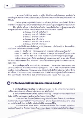 18 แนวทางการดููแลผู้้�ป่่วยมะเร็็งระยะท้้ายแบบประคัับประคองแบบบููรณาการ
3.1 ความผาสุุกในสิ่่�งที่่�เป็็นอยู่่� หมายถึึง ความรู้้�สึึกว่่าชีีวิิตมีีเป้้าหมายหรืือมีีจุุดมุ่่�งหมาย มองเห็็นว่่าชีีวิิต
เป็็นสิ่่�งที่่�มีีคุุณค่่า พึึงพอใจในชีีวิิตตนเอง มีีอารมณ์์เบิิกบาน มองโลกในแง่่ดีี ไม่่ท้้อแท้้สิ้้�นหวััง พอใจที่่�จะมีีสััมพัันธภาพ
ที่่�ดีีกัับผู้้�อื่่�น
3.2 ความผาสุุกในความผููกพัันยึึดมั่่�นกัับศาสนา หมายถึึง ความรู้้�สึึกเป็็นสุุข สงบภายในจิิตใจ ซึ่่�งเกิิดจาก
การมีีศรััทธา ความเชื่่�อในศาสนา มีีศาสนาเป็็นที่่�ยึึดเหนี่่�ยวทางจิิตใจและมีีความสุุขในการปฏิิบััติิตามคำำ�สอนทางศาสนา
มีีจำำ�นวนข้้อคำำ�ถามทั้้�งหมด 20 ข้้อ เป็็นคำำ�ถามเกี่่�ยวกัับความผาสุุกในสิ่่�งที่่�เป็็นอยู่่� 10 ข้้อ และความผาสุุกใน
ความผููกพัันยึึดมั่่�นกัับศาสนา 10 ข้้อ ลัักษณะคำำ�ตอบเป็็นมาตราส่่วนประมาณค่่า 6 ระดัับดัังนี้้�
ระดัับคะแนน  1 หมายถึึง ไม่่เห็็นด้้วยมาก
ระดัับคะแนน  2 หมายถึึง ไม่่เห็็นด้้วยปานกลาง
ระดัับคะแนน  3 หมายถึึง ไม่่เห็็นด้้วย
ระดัับคะแนน  4 หมายถึึง เห็็นด้้วย
ระดัับคะแนน  5 หมายถึึง เห็็นด้้วยปานกลาง
ระดัับคะแนน  6 หมายถึึง เห็็นด้้วยมาก
   คะแนนที่่�เป็็นไปได้้ตามแบบวััด มีีค่่าระหว่่าง 20-120 คะแนน จากข้้อคำำ�ถาม 20 ข้้อ นำำ�คะแนนที่่�ได้้มา
แบ่่งเป็็นระดัับ โดยใช้้เกณฑ์์การแปลผลคะแนน ดัังนี้้�     
คะแนน 20 - 40 หรืือ 1.00 - 2.66 คะแนน หมายถึึง ความผาสุุกทางจิิตวิิญญาณอยู่่�ในระดัับต่ำำ��
คะแนน 41 - 99 หรืือ 2.74 - 4.33 คะแนน หมายถึึง ความผาสุุกทางจิิตวิิญญาณอยู่่�ในระดัับปานกลาง
คะแนน 100 - 120 หรืือ 4.34 - 6.00 คะแนน หมายถึึง ความผาสุุกทางจิิตวิิญญาณอยู่่�ในระดัับสููง
  หากต้้องการนำำ�แบบประเมิินนี้้�ไปใช้้สามารถติิดต่่อได้้ที่่� คณะพยาบาลศาสตร์์ จุุฬาลงกรณ์์มหาวิิทยาลััย
อาคารบรมราชชนนีีศรีีศตพรรษ ชั้้�น 11 ถนนพระราม 1 แขวงวัังใหม่่ เขตปทุุมวััน กรุุงเทพฯ 10330 ติิดต่่องานวิิชาการ :
0-2218-1358
4. การประเมิินคุุณภาพชีีวิิต
4. การประเมิินคุุณภาพชีีวิิต แบบประเมิิน T - FLIC Version 2 (Thai-Modified Function Living Index
Cancer Questionnaire) สร้้างโดยชิิปเปอร์์และคณะ (Schipper H & Levitt M, 1985) ได้้รัับการแปลเป็็นภาษาไทย
โดยสุุมิิตรา ทองประเสริิฐและคณะ (Thongprasert et.al., 2005) เป็็นเครื่่�องมืือที่่�ใช้้ประเมิินภาวะการทำำ�หน้้าที่่� มีีข้้อ
คำำ�ถามทั้้�งหมด 22 ข้้อ เป็็นการประเมิินความผาสุุกด้้านร่่างกาย สภาพจิิตใจและการปฏิิสััมพัันธ์์ภายในครอบครััวและ
สัังคม แบ่่งคำำ�ตอบเป็็น 4 ระดัับ คืือ แย่่ (bad) ปานกลาง (intermediate) ดีี (good) ดีีมาก (very good)
2. การประเมิินและการวิินิิจฉััยด้้วยศาสตร์์การแพทย์์แผนไทย
1.
1. การซัักประวััติิ ตรวจร่่างกายทั่่�วไป
การซัักประวััติิ ตรวจร่่างกายทั่่�วไป การจัับชีีพจร การดูู คลำำ� เคาะ ฟััง การตรวจร่่างกายทางหััตถเวช
เพื่่�อให้้ทราบตำำ�แหน่่งและอาการที่่�ได้้จากการสัังเกตและการตรวจว่่าเป็็นอย่่างไร
2. การวิิเคราะห์์ทางการแพทย์์แผนไทย
2. การวิิเคราะห์์ทางการแพทย์์แผนไทย โดยตรวจอาการต่่างๆ และซัักประวััติิตามอาการของกลไกการ
เกิิดโรค เพื่่�อให้้ทราบสาเหตุุและความหนัักเบาของโรคหรืืออาการเจ็็บป่่วย ได้้แก่่
     1) อาการทางปิิตตะ มีีไข้้กำำ�เดา (ไข้้ตััวร้้อน) ปรากฏบ่่อยครั้้�ง เป็็นๆ หายๆ เนื้้�อตััวรุุม มีีอาการสะท้้านร้้อน
สะท้้านหนาวมีีแผลในปากหรืือมีีฝ้้าที่่�ลิ้้�นจากไอความร้้อนภายใน (กำำ�เดา) เนื่่�องจากมีีการอัักเสบและบวม ไฟย่่อย
อาหาร (ไฟปริิณามััคคีี) ย่่อยอาหารไม่่ดีี ผิิวหนัังเหี่่�ยวย่่น มีีไฝฝ้้าปรากฏและมีีสีีเข้้ม
     2) อาการทางวาตะ ท้้องอืืด ท้้องพอง รัับประทานอาหารได้้น้้อย อิ่่�มท้้องไปด้้วยลม ปวดเสีียดท้้อง
ลมในท้้องวิิปริิตแปรปรวน เกิิดเหน็็บชาเนืืองๆ (คืือ อาการตะคริิวอัันเกิิดจากกระทบความเย็็นที่่�ไม่่ใช่่โรคเหน็็บชา)
 