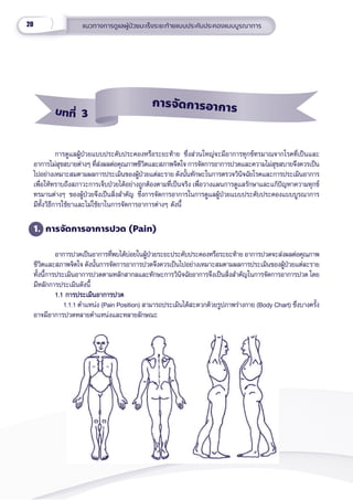 20 แนวทางการดููแลผู้้�ป่่วยมะเร็็งระยะท้้ายแบบประคัับประคองแบบบููรณาการ
การดููแลผู้้�ป่่วยแบบประคัับประคองหรืือระยะท้้าย ซึ่่�งส่่วนใหญ่่จะมีีอาการทุุกข์์ทรมาณจากโรคที่่�เป็็นและ
อาการไม่่สุุขสบายต่่างๆ ที่่�ส่่งผลต่่อคุุณภาพชีีวิิตและสภาพจิิตใจ การจััดการอาการปวดและความไม่่สุุขสบายจึึงควรเป็็น
ไปอย่่างเหมาะสมตามผลการประเมิินของผู้้�ป่่วยแต่่ละราย ดัังนั้้�นทัักษะในการตรวจวิินิิจฉััยโรคและการประเมิินอาการ
เพื่่�อให้้ทราบถึึงสภาวะการเจ็็บป่่วยได้้อย่่างถููกต้้องตามที่่�เป็็นจริิง เพื่่�อวางแผนการดููแลรัักษาและแก้้ปััญหาความทุุกข์์
ทรมานต่่างๆ ของผู้้�ป่่วยจึึงเป็็นสิ่่�งสำำ�คััญ ชึ่่�งการจััดการอาการในการดููแลผู้้�ป่่วยแบบประคัับประคองแบบบููรณาการ
มีีทั้้�งวิิธีีการใช้้ยาและไม่่ใช้้ยาในการจััดการอาการต่่างๆ ดัังนี้้�
1. การจััดการอาการปวด (Pain)
อาการปวดเป็็นอาการที่่�พบได้้บ่่อยในผู้้�ป่่วยระยะประคัับประคองหรืือระยะท้้าย อาการปวดจะส่่งผลต่่อคุุณภาพ
ชีีวิิตและสภาพจิิตใจ ดัังนั้้�นการจััดการอาการปวดจึึงควรเป็็นไปอย่่างเหมาะสมตามผลการประเมิินของผู้้�ป่่วยแต่่ละราย
ทั้้�งนี้้�การประเมิินอาการปวดตามหลัักสากลและทัักษะการวิินิิจฉััยอาการจึึงเป็็นสิ่่�งสำำ�คััญในการจััดการอาการปวด โดย
มีีหลัักการประเมิินดัังนี้้�  
1.1 การประเมิินอาการปวด 
1.1 การประเมิินอาการปวด 
     1.1.1 ตำำ�แหน่่ง (Pain Position) สามารถประเมิินได้้สะดวกด้้วยรููปภาพร่่างกาย (Body Chart) ซึ่่�งบางครั้้�ง
อาจมีีอาการปวดหลายตำำ�แหน่่งและหลายลัักษณะ
		
บทที่่่ 3
การจััดการอาการ
 