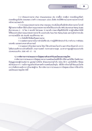21
การจััดการอาการ
1.1.2 ลัักษณะความปวด (Pain Characteristics) เช่่น ปวดตื้้�อๆ ปวดตุ๊๊�บๆ ปวดเหมืือนถููกทิ่่�มตำำ� 
ปวดเหมืือนถููกบีีบรััด ปวดแหลมๆ ปวดร้้าว ปวดแบบจุุกๆ แน่่นๆ เป็็นต้้น ช่่วยให้้พิิจารณาแยกความปวดว่่าน่่าจะมีี
กลไกความปวดอย่่างไร
1.1.3 ความรุุนแรงของความปวด (Pain Intensity) ประเมิินโดยเครื่่�องมืือวััดระดัับความปวด ในกรณีี
ที่่�ผู้้�ป่่วยสามารถสื่่�อสารได้้ประเมิินความรุุนแรงของความปวดโดยใช้้แบบประเมิิน NRS (Numerical Rating Scale)
คืือจากคะแนน 0 - 10 โดย 0 หมายถึึง ไม่่ปวดเลย 10 หมายถึึง ปวดมากที่่�สุุดที่่�เป็็นไปได้้ หากผู้้�ป่่วยสื่่�อสารไม่่ได้้
ให้้ใช้้แบบประเมิินความรุุนแรงของความปวด คืือ แบบประเมิิน Face Pain Rating Scale และระบุุด้้วยว่่าประเมิิน
อาการปวดเมื่่�อใด เช่่น ขณะพััก ขณะมีีกิิจกรรม ฯลฯ
1.1.4 ปััจจััยที่่�ทำำ�ให้้เพิ่่�มหรืือลดความปวด 
1.1.5 ผลต่่อความสามารถในการดำำ�เนิินชีีวิิต เช่่น การปฏิิบััติิกิิจวััตรประจำำ�วััน การทำำ�งาน การพัักผ่่อน
นอนหลัับ และผลกระทบทางด้้านอารมณ์์
1.1.6 ผลของการรัักษาต่่อความปวด ได้้แก่่ ใช้้ยาแก้้ปวดอะไรมาบ้้าง ผลการรัักษาเป็็นอย่่างไร อาการ
ไม่่พึึงประสงค์์จากยาแก้้ปวดที่่�เคยใช้้ (กรมการแพทย์์ กระทรวงสาธารณสุุข, แนวทางการดููแลผู้้�ป่่วยแบบประคัับ
ประคองระยะท้้าย. 2558; หน้้า 12 - 13)
1.2 การจััดการอาการปวดและอาการไม่่สุุขสบายด้้วยยาตำำ�รัับแผนไทยและยาสมุุนไพร
1.2 การจััดการอาการปวดและอาการไม่่สุุขสบายด้้วยยาตำำ�รัับแผนไทยและยาสมุุนไพร
การจััดการอาการปวดและอาการไม่่สุุขสบายทางการแพทย์์แผนไทยมีีทั้้�งวิิธีีการใช้้ยาและไม่่ใช้้ยา โดยพิิจารณา
ถึึงสมุุฏฐานของผู้้�ป่่วยแต่่ละราย มููลเหตุุการเกิิดโรค ลัักษณะของธาตุุกำำ�เริิบ หย่่อน พิิการ และปััจจััยอื่่�นๆ ที่่�ส่่งผล
ต่่อโรคและอาการ รวมถึึงการดููแลรัักษาด้้วยศาสตร์์การแพทย์์แผนปััจจุุบััน เพื่่�อให้้การรัักษาไม่่ซ้ำำ��ซ้้อนและไม่่เกิิด
อาการไม่่พึึงประสงค์์จากการรัักษาต่่อผู้้�ป่่วย ซึ่่�งการจััดการอาการปวดและอาการไม่่สุุขสบายโดยการใช้้ยาตำำ�รัับ
แผนไทยและยาสมุุนไพร ดัังนี้้�
 