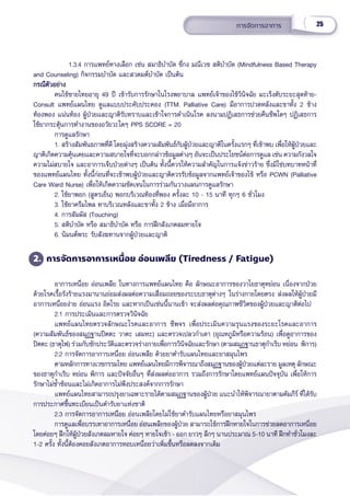 25
การจััดการอาการ
1.3.4 การแพทย์์ทางเลืือก เช่่น สมาธิิบำำ�บััด ชี่่�กง มณีีเวช สติิบำำ�บััด (Mindfulness Based Therapy
and Counseling) กิิจกรรมบำำ�บััด และสวดมต์์บำำ�บััด เป็็นต้้น
กรณีีตััวอย่่าง
กรณีีตััวอย่่าง
คนไข้้ชายไทยอายุุ 49 ปีี เข้้ารัับการรัักษาในโรงพยาบาล แพทย์์เจ้้าของไข้้วิินิิจฉััย มะเร็็งตัับระยะสุุดท้้ายC-
Consult แพทย์์แผนไทย ดููแลแบบประคัับประคอง (TTM. Palliative Care) มีีอาการปวดหลัังและขาทั้้�ง 2 ข้้าง
ท้้องพอง แน่่นท้้อง ผู้้�ป่่วยและญาติิรัับทราบและเข้้าใจการดำำ�เนิินโรค ลงนามปฏิิเสธการช่่วยคืืนชีีพใดๆ ปฏิิเสธการ
ใช้้ยากระตุ้้�นการทำำ�งานของอวััยวะใดๆ PPS SCORE = 20
การดููแลรัักษา
1. สร้้างสััมพัันธภาพที่่�ดีี โดยมุ่่�งสร้้างความสััมพัันธ์์กัับผู้้�ป่่วยและญาติิในครั้้�งแรกๆ ที่่�เข้้าพบ เพื่่�อให้้ผู้้�ป่่วยและ
ญาติิเกิิดความคุ้้�นเคยและความสบายใจที่่�จะบอกกล่่าวข้้อมููลต่่างๆ อัันจะเป็็นประโยชน์์ต่่อการดููแล เช่่น ความกัังวลใจ 
ความไม่่สบายใจ และอาการเจ็็บป่่วยต่่างๆ เป็็นต้้น ทั้้�งนี้้�ควรให้้ความสำำ�คััญในการแจ้้งข่่าวร้้าย ซึ่่�งมิิใช่่บทบาทหน้้าที่่�
ของแพทย์์แผนไทย ทั้้�งนี้้�ก่่อนที่่�จะเข้้าพบผู้้�ป่่วยและญาติิควรรัับข้้อมููลจากแพทย์์เจ้้าของไข้้ หรืือ PCWN (Palliative
Care Ward Nurse) เพื่่�อให้้เกิิดความชััดเจนในการร่่วมกัันวางแผนการดููแลรัักษา
2. ใช้้ยาพอก (สููตรเย็็น) พอกบริิเวณท้้องที่่�พอง ครั้้�งละ 10 - 15 นาทีี ทุุกๆ 6 ชั่่�วโมง
3. ใช้้ยาครีีมไพล ทาบริิเวณหลัังและขาทั้้�ง 2 ข้้าง เมื่่�อมีีอาการ
4. การสััมผััส (Touching)
5. สติิบำำ�บััด หรืือ สมาธิิบำำ�บััด หรืือ การฝึึกสัังเกตลมหายใจ
6. นิิมนต์์พระ รัับสัังฆทานจากผู้้�ป่่วยและญาติิ
2. การจััดการอาการเหนื่่�อย อ่่อนเพลีีย (Tiredness / Fatigue)
อาการเหนื่่�อย อ่่อนเพลีีย ในทางการแพทย์์แผนไทย คืือ ลัักษณะอาการของวาโยธาตุุหย่่อน เนื่่�องจากป่่วย
ด้้วยโรคเรื้้�อรัังร้้ายแรงมานานย่่อมส่่งผลต่่อความเสื่่�อมถอยของระบบธาตุุต่่างๆ ในร่่างกายโดยตรง ส่่งผลให้้ผู้้�ป่่วยมีี
อาการเหนื่่�อยง่่าย อ่่อนแรง อิิดโรย และหากเป็็นเช่่นนี้้�นานเข้้า จะส่่งผลต่่อคุุณภาพชีีวิิตของผู้้�ป่่วยและญาติิต่่อไป
2.1 การประเมิินและการตรวจวิินิิจฉััย
แพทย์์แผนไทยตรวจลัักษณะโรคและอาการ ชีีพจร เพื่่�อประเมิินความรุุนแรงของระยะโรคและอาการ
(ความสััมพัันธ์์ของสมุุฏฐานปิิตตะ วาตะ เสมหะ) และตรวจเปลวกำำ�เดา (อุุณหภููมิิหรืือความร้้อน) เพื่่�อดููอาการของ
ปิิตตะ (ธาตุุไฟ) ร่่วมกัับซัักประวััติิและตรวจร่่างกายเพื่่�อการวิินิิจฉััยและรัักษา (ตามสมุุฏฐานธาตุุกำำ�เริิบ หย่่อน  พิิการ)
2.2 การจััดการอาการเหนื่่�อย อ่่อนเพลีีย ด้้วยยาตำำ�รัับแผนไทยและยาสมุุนไพร
ตามหลัักการทางเวชกรรมไทย แพทย์์แผนไทยมีีการพิิจารณาถึึงสมุุฏฐานของผู้้�ป่่วยแต่่ละราย มููลเหตุุ ลัักษณะ
ของธาตุุกำำ�เริิบ หย่่อน พิิการ และปััจจััยอื่่�นๆ ที่่�ส่่งผลต่่ออาการ รวมถึึงการรัักษาโดยแพทย์์แผนปััจจุุบััน เพื่่�อให้้การ
รัักษาไม่่ซ้ำำ��ซ้้อนและไม่่เกิิดอาการไม่่พึึงประสงค์์จากการรัักษา
แพทย์์แผนไทยสามารถปรุุงยาเฉพาะรายได้้ตามสมุุฏฐานของผู้้�ป่่วย แนะนำำ�ให้้พิิจารณายาตามคััมภีีร์์ ที่่�ได้้รัับ
การประกาศขึ้้�นทะเบีียนเป็็นตำำ�รัับยาแห่่งชาติิ
2.3 การจััดการอาการเหนื่่�อย อ่่อนเพลีียโดยไม่่ใช้้ยาตำำ�รัับแผนไทยหรืือยาสมุุนไพร
การดููแลเพื่่�อบรรเทาอาการเหนื่่�อย อ่่อนเพลีียของผู้้�ป่่วย สามารถใช้้การฝึึกหายใจในการช่่วยลดอาการเหนื่่�อย
โดยค่่อยๆ ฝึึกให้้ผู้้�ป่่วยสัังเกตลมหายใจ ค่่อยๆ หายใจเข้้า - ออก ยาวๆ ลึึกๆ นานประมาณ 5-10 นาทีี ฝึึกทำำ�ชั่่�วโมงละ
1-2 ครั้้�ง ทั้้�งนี้้�ต้้องคอยสัังเกตอาการหอบเหนื่่�อยว่่าเพิ่่�มขึ้้�นหรืือลดลงจากเดิิม
 