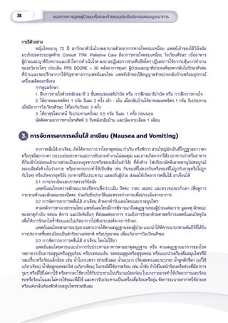 26 แนวทางการดููแลผู้้�ป่่วยมะเร็็งระยะท้้ายแบบประคัับประคองแบบบููรณาการ
กรณีีตััวอย่่าง
กรณีีตััวอย่่าง
หญิิงไทยอายุุ 72 ปีี มารัักษาตััวในโรงพยาบาลด้้วยอาการหายใจหอบเหนี่่�อย แพทย์์เจ้้าของไข้้วิินิิจฉััย
มะเร็็งปอดระยะสุุดท้้าย Consult TTM. Palliative Care มีีอาการหายใจหอบเหนื่่�อย วิิงเวีียนศีีรษะ เบื่่�ออาหาร
ผู้้�ป่่วยและญาติิรัับทราบและเข้้าใจการดำำ�เนิินโรค ลงนามปฏิิเสธการช่่วยคืืนชีีพใดๆ ปฏิิเสธการใช้้ยากระตุ้้�นการทำำ�งาน
ของอวััยวะใดๆ ประเมิิน PPS SCORE = 30 หลัังอาการทุุเลา ผู้้�ป่่วยและญาติิประสงค์์ขอพากลัับไปรัักษาตััวต่่อ
ที่่�บ้้านและขอปรึึกษาการใช้้กััญชาทางการแพทย์์แผนไทย แพทย์์เจ้้าของไข้้อนุุญาตจำำ�หน่่ายกลัับบ้้านพร้้อมอุุปกรณ์์
เครื่่�องผลิิตออกซิิเจน
การดููแลรัักษา
1. ฝึึกการหายใจด้้วยหลัักสมาธิิ 3 ขั้้�นตอนของสติิบำำ�บััด หรืือ การฝึึกสมาธิิบำำ�บััด หรืือ การฝึึกการหายใจ
2. ให้้ยาหอมเทพจิิตร 1 กรััม วัันละ 2 ครั้้�ง เช้้า - เย็็น เมื่่�อกลัับบ้้านให้้ยาหอมเทพจิิตร 1 กรััม รัับประทาน
เมื่่�อมีีอาการวิิงเวีียนศีีรษะ ให้้ไม่่เกิินวัันละ 3 ครั้้�ง
3. ให้้ยาศุุขไสยาศน์์ รัับประทานครั้้�งละ 0.5 กรััม วัันละ 1 ครั้้�ง ก่่อนนอน
นััดติิดตามอาการทางโทรศััพท์์ 3 วัันหลัังกลัับบ้้าน และนััดเจาะเลืือด 1 เดืือน
3. การจััดการอาการคลื่่�นไส้้ อาเจีียน (Nausea and Vomiting)
อาการคลื่่�นไส้้ อาเจีียน เกิิดได้้จากภาวะวาโยธาตุุหย่่อน กำำ�เริิบ หรืือพิิการ ส่่วนใหญ่่มัักเป็็นที่่�โกฏฐาสยาวาตา
หรืือกุุจฉิิสยาวาตา (ระบบย่่อยอาหารและการขัับถายทำำ�งานไม่่สมดุุล) และอาจเกิิดจากกรีีสััง (อาหารเก่่าหรืืออาหาร
ที่่�กิินเข้้าไปย่่อยแล้้วบางส่่วนเป็็นมวนอุุจจาระหรืือของเสีียในลำำ�ไส้้) ที่่�คั่่�งค้้าง ไฟปริิณามััคคีีเผาผลาญไม่่สมบููรณ์์
(ของเสีียคั่่�งค้้างในร่่างกาย หรืืออาหารกระทำำ�ให้้เป็็นพิิษ เช่่น กิินของที่่�ไม่่ควรกิินหรืือของที่่�ไม่่ถููกกัับธาตุุหรืือไม่่ถููก
กัับโรค) หรืือเกิิดจากอุุทริิยััง (อาหารที่่�รัับประทาน) แสลงกัับผู้้�ป่่วย ส่่งผลให้้เกิิดอาการคลื่่�นไส้้ อาเจีียนได้้
3.1 การประเมิินและการตรวจวิินิิจฉััย
แพทย์์แผนไทยตรวจลัักษณะของชีีพจรเพื่่�อประเมิิน ปิิตตะ วาตะ เสมหะ และตรวจเปลวกำำ�เดา เพื่่�อดููการ
กระจายตััวและลัักษณะของปิิตตะ ร่่วมกัับซัักประวััติิและตรวจร่่างกายเพื่่�อประเมิินจากอาการ
3.2 การจััดการอาการคลื่่�นไส้้ อาเจีียน ด้้วยยาตำำ�รัับแผนไทยและยาสมุุนไพร
ตามหลัักการทางเวชกรรมไทย แพทย์์แผนไทยมีีการพิิจารณาถึึงสมุุฏฐานของผู้้�ป่่วยแต่่ละราย มููลเหตุุ ลัักษณะ
ของธาตุุกำำ�เริิบ หย่่อน พิิการ และปััจจััยอื่่�นๆ ที่่�ส่่งผลต่่ออาการ รวมถึึงการรัักษาด้้วยศาสตร์์การแพทย์์แผนปััจจุุบััน
เพื่่�อให้้การรัักษาไม่่ซ้ำำ��ซ้้อนและไม่่เกิิดอาการไม่่พึึงประสงค์์จากการรัักษา
แพทย์์แผนไทยสามารถปรุุงยาเฉพาะรายได้้ตามสมุุฏฐานของผู้้�ป่่วย แนะนำำ�ให้้พิิจารณายาตามคััมภีีร์์ที่่�ได้้รัับ
การประกาศขึ้้�นทะเบีียนเป็็นตำำ�รัับยาแห่่งชาติิ หรืือปรุุงยาดม เพื่่�อแก้้อาการวิิงเวีียนศีีรษะ
3.3 การจััดการอาการคลื่่�นไส้้ อาเจีียน โดยไม่่ใช้้ยา
แพทย์์แผนไทยควรแนะนำำ�การรัับประทานอาหารตามธาตุุสมุุฏฐาน หรืือ ตามสมุุฏฐานอาการของโรค 
รสยาควรเป็็นยารสสุุขุุมหรืือสุุขุุมร้้อน หรืือรสหอมเย็็น รสหอมสุุขุุมหรืือสุุขุุมหอม หรืือแนะนำำ�เครื่่�องดื่่�มสมุุนไพรที่่�มีี
รสเปรี้้�ยวหรืือร้้อนเล็็กน้้อย เช่่น น้ำำ��ใบกะเพรา (ช่่วยขัับลม) น้ำำ��มะนาว (กััดเสมหะและระบาย) น้ำำ��ลููกผัักชีีลา (แก้้ไข้้
แก้้อาเจีียน) น้ำำ��ต้้มลููกยอหมกไฟ (แก้้อาเจีียน) ในกรณีีที่่�ใช้้ยารสร้้อน เช่่น น้ำำ��ขิิง ถ้้าใช้้ในหน้้าร้้อนหรืือช่่วงที่่�มีีอาการ
รุุมๆ หรืือมีีไข้้ไม่่ควรใช้้ หรืือหากจะใช้้ควรให้้รัับประทานในปริิมาณน้้อยก่่อน ในบางรายอาจทำำ�ให้้เกิิดอาการแสบร้้อน
คอหรืือร้้อนในและไม่่ควรใช้้ขณะที่่�มีีไข้้ และควรรัับประทานเป็็นเครื่่�องดื่่�มร้้อนหรืืออุ่่�น จััดการระบายอากาศให้้ถ่่ายเท
หรืือแต่่งกลิ่่�นห้้องพัักด้้วยสมุุนไพรช่่วยขัับลม
 