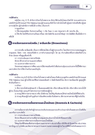 27
การจััดการอาการ
กรณีีตััวอย่่าง
กรณีีตััวอย่่าง
หญิิงไทย อายุุ 77 ปีี เข้้ารัับการรัักษาในโรงพยาบาล มีีประวััติิป่่วยเป็็นโรคมะเร็็งลำำ�ไส้้ ระยะแพร่่กระจาย
แพทย์์เจ้้าของไข้้ Consult TTM. Palliative Care ผู้้�ป่่วยและญาติิเข้้าใจการดำำ�เนิินโรคดีี ปฏิิเสธการช่่วยคืืนชีีพ ปฏิิเสธ
ยากระตุ้้�นใดๆ ผู้้�ป่่วยมัักมีีอาการคลื่่�นไส้้ อาเจีียน เป็็นประจำำ� 
การดููแลรัักษา
1) ให้้ยาหอมเทพจิิตร รัับประทานครั้้�งละ 1 กรััม วัันละ 3 เวลา ก่่อนอาหาร เช้้า กลางวััน เย็็น
2) ให้้ยาขิิง โดยให้้รัับประทานเป็็นผง ครั้้�งละ 500 มิิลลิิกรััม ละลายน้ำำ��ต้้มสุุก 125 มิิลลิิลิิตร ดื่่�มเมื่่�อมีีอาการ
คลื่่�นไส้้
4. การจััดการอาการง่่วงซึึม / สะลึึมสะลืือ (Drowsiness)
อาการง่่วงซึึม สะลึึมสะลืือ เป็็นอาการที่่�มัักพบได้้มากในผู้้�ป่่วยระยะท้้าย โดยเกิิดจากกระบวนของสมุุฏฐาน
ธาตุุเสมหะ ปิิตตะ วาตะ หย่่อนหรืือพิิการ (การทำำ�งานของธาตุุน้ำำ�� ไฟ ลม ทำำ�งานผิิดปกติิไปจากเดิิมหรืือทำำ�งาน
ช้้าลง น้้อยลง หรืือสููญเสีียหน้้าที่่�)
4.1 การประเมิินและการตรวจวิินิิจฉััย
ซัักประวััติิ ตรวจร่่างกายและตรวจชีีพจร
4.2 แนวทางการจััดการอาการ
รัักษาตามสาเหตุุของอาการที่่�พบ และอาจใช้้ยาหอมอิินทจัักร์์ เพื่่�อช่่วยกระตุ้้�นระบบประสาท ทั้้�งนี้้�ให้้พิิจารณา
และระมััดระวัังการใช้้ยาร่่วมกัับยาแผนปััจจุุบััน
กรณีีตััวอย่่าง
กรณีีตััวอย่่าง
ชายไทย อายุุ 35 ปีี เข้้ารัับการรัักษาในโรงพยาบาลด้้วยโรคมะเร็็งตัับระยะสุุดท้้าย แพทย์์เจ้้าของไข้้ Consult
TTM. Palliative Care ผู้้�ป่่วยให้้ยามอร์์ฟีีนทางหลอดเลืือดดำำ� 2 มิิลลิิกรััมต่่อชั่่�วโมง มีีอาการสะลึึมสะลืือ พููดคุุยรู้้�สึึก
ตััวเป็็นครั้้�งคราว
การรัักษา
1) ฝึึกการหายใจด้้วยหลัักสมาธิิ 3 ขั้้�นตอนของสติิบำำ�บััด หรืือการฝึึกสมาธิิบำำ�บััด หรืือการฝึึกการหายใจให้้
ผู้้�ป่่วย (ในขณะรัับรู้้�) และญาติิ ไม่่ควรรบกวนการหลัับของผู้้�ป่่วย
2) ชวนญาติิทำำ�การสารภาพบาป หรืือ อโหสิิกรรม โดยให้้ญาติิแต่่ละคนได้้กล่่าวขอโทษในสิ่่�งที่่�ได้้ล่่วงเกิิน
3) ชวนญาติิและผู้้�ป่่วยทำำ�บุุญด้้วยการนิิมนต์์พระสงฆ์์มารัับสัังฆทาน (พิิจารณาตามศาสนาที่่�ผู้้�ป่่วยนัับถืือ)
5. การจััดการอาการเบื่่�ออาหารและน้ำำ�หนัักลด (Anorexia & Cachexia)
อาการเบื่่�ออาหารมัักเกิิดกัับผู้้�ป่่วยระยะประคัับประคองและระยะท้้าย ส่่วนมากมัักเป็็นผลพวงจากโรคที่่�เป็็น
และหรืือภาวะทางจิิตใจ
5.1 การประเมิินและการตรวจวิินิิจฉััย
ซัักประวััติิและตรวจร่่างกายเพื่่�อหาสาเหตุุและประเมิินจากน้ำำ��หนัักตััวที่่�ลดลงจากเดิิม
5.2 แนวทางการจััดการอาการเบื่่�ออาหารและน้ำำ��หนัักลด
ให้้สมุุนไพรที่่�มีีรสขมเพื่่�อช่่วยกระตุ้้�นความอยากอาหาร เช่่น มะระขี้้�นก หรืือใช้้ยาตำำ�รัับแผนไทย เช่่น ยาหอม
เนาวโกฐ ยาบำำ�รุุงโลหิิต และจััดอาหารตามอาการและความเหมาะสมของผู้้�ป่่วย ในกรณีีที่่�มีีน้ำำ��หนัักตััวลดลงมากกว่่า
 