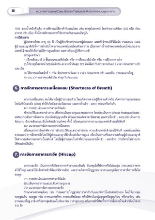 28 แนวทางการดููแลผู้้�ป่่วยมะเร็็งระยะท้้ายแบบประคัับประคองแบบบููรณาการ
10% ของน้ำำ��หนัักตััวเดิิม ควรพิิจารณใช้้ยาตำำ�รัับแผนไทย เช่่น ยาศุุขไสยาศน์์ โดยจ่่ายยาแต่่น้้อย (0.5 กรััม ก่่อน
อาหาร เช้้า-เย็็น) ทั้้�งนี้้�ควรพิิจารณาการใช้้ยาร่่วมกัับยาแผนปััจจุุบััน
กรณีีตััวอย่่าง
กรณีีตััวอย่่าง
ผู้้�ป่่วยชายไทย อายุุ 68 ปีี เป็็นผู้้�รัับบริิการประเภทผู้้�ป่่วยนอก แพทย์์เจ้้าของไข้้วิินิิจฉััย Palliative Care
ผู้้�ป่่วยและญาติิเข้้าใจการดำำ�เนิินโรค มาพบแพทย์์แผนไทยด้้วยอาการ เบื่่�ออาหาร น้ำำ��หนัักลด แพทย์์แผนไทยประสาน
แพทย์์เจ้้าของไข้้เพื่่�อร่่วมให้้การดููแลรัักษา ผลทางห้้องปฏิิบััติิการปกติิ  
การดููแลรัักษา
1) ฝึึกหลัักสมาธิิ 3 ขั้้�นตอนของสติิบำำ�บััด หรืือ การฝึึกสมาธิิบำำ�บััด หรืือ การฝึึกการหายใจ
2) ให้้ยาศุุขไสยาศน์์ 500 มิิลลิิกรััม ละลายน้ำำ��ต้้มสุุก 125 มิิลลิิลิิตร รัับประทานวัันละ 2 เวลา ก่่อนอาหาร เช้้า
และเย็็น
3) ให้้ยาหอมอิินทจัักร์์ 1 กรััม รัับประทานวัันละ 2 เวลา ก่่อนอาหาร เช้้า และเย็็น ยาหอมเนาวโกฐ
4) แนะนำำ�การสวดมนต์์บำำ�บััด ทำำ�ทุุกวัันก่่อนนอน
6. การจััดการอาการเหนื่่�อยหอบ (Shortness of Breath)
อาการเหนื่่�อยหอบ พบได้้มากในผู้้�ป่่วยระยะท้้าย โดยเกิิดจากความรู้้�สึึกส่่วนตััว หรืือ เกิิดจากการลุุกลามของ
โรคไปที่่�ปัับผาสััง (ปอด) ทำำ�ให้้เกิิดอััสสาสะปััสสาสะ (ลมหายใจเข้้า - ออก) หย่่อนหรืือกำำ�เริิบ
6.1 การประเมิินและการตรวจวิินิิจฉััย
ซัักประวััติิและตรวจร่่างกาย เพื่่�อประเมิินความรุุนแรงของอาการ โดยประเมิินจาก (Visual Analogue Scale :
VAS) ประเมิินการสื่่�อความ ประเมิินสััญญาณชีีพ ลัักษณะของอััสสาสะปััสสาสะ (ลมหายใจเข้้า - ออก) ประเมิินภาวะ
ท้้องมาน สัังเกตลัักษณะเส้้นโลหิิตบริิเวณลำำ�คอ ทั้้�งนี้้� เมื่่�อพบอาการควรรายงานแพทย์์เจ้้าของไข้้ทัันทีี
6.2 แนวทางการจััดการอาการเหนื่่�อยหอบ
เมื่่�อพบอาการผิิดปกติิจากการซัักประวััติิและตรวจร่่างกาย ควรแจ้้งแพทย์์เจ้้าของไข้้ทัันทีี แพทย์์แผนไทย
ควรแนะนำำ�การฝึึกหายใจโดยให้้ผู้้�ป่่วยและญาติิฝึึกตั้้�งแต่่เริ่่�มการดููแล เพื่่�อเป็็นการเตรีียมความพร้้อมผู้้�ป่่วยและญาติิ
ให้้สามารถจััดการอาการเบื้้�องต้้นได้้ โดยให้้ผู้้�ป่่วยนอนในท่่าที่่�สบายและหายใจเข้้า - ออกช้้าๆ (กรณีีหายใจทางปาก
ให้้ห่่อปากให้้เล็็ก)
7. การจััดการอาการสะอึึก (Hiccup)
อาการสะอึึก เป็็นอาการที่่�เกิิดจากการทำำ�งานของอัันตััง อัันตคุุณัังที่่�พิิการหรืือไม่่สมดุุล (กระเพาะอาหาร  
ลำำ�ไส้้ใหญ่่ และลำำ�ไส้้เล็็กทำำ�หน้้าที่่�ผิิดปกติิจากเดิิม) และอาจเกิิดจากโกฏฐาสยาวาตาและกุุจฉิิสยาวาตาพิิการหรืือไม่่
สมดุุล
7.1 การประเมิินและการตรวจวิินิิจฉััย
ประเมิินจากอาการและระดัับความรุุนแรง
7.2 แนวทางการจััดการอาการสะอึึก
รัักษาตามสาเหตุุที่่�พบ เช่่น การลดภาวะโกฏฐาสยาวาตากำำ�เริิบและพิิการในอัันตัังส่่วนบน โดยให้้ยากลุ่่�ม
รสสุุขุุมเย็็น รสสุุขุุม เช่่น ยาหอมเทพจิิตร ยาหอมทิิพโอสถ หรืือให้้ยาในกลุ่่�มสุุขุุมหรืือสุุขุุมร้้อน หรืือรสร้้อน เช่่น
ยาหอมนวโกฐ ยาขิิง หรืือยากลุ่่�มขัับลมในท้้อง เช่่น ยาธาตุุอบเชย หรืือการทำำ�ให้้ตกใจ การกลั้้�นหายใจแล้้วกลืืนน้ำำ��ลาย
3-5 อึึก
 