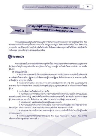 31
การดููแลผู้้�ป่่วยระยะท้้ายแบบประคัับประคองแบบบููรณาการตามหลัักธรรมานามััย
การดููแลผู้้�ป่่วยแบบประคัับประคองแบบบููรณาการเป็็นการดููแลผู้้�ป่่วยแบบองค์์รวมตามภููมิิปััญญาไทย ด้้วย
หลัักธรรมานามััย ที่่�ครอบคลุุมทั้้�งด้้านร่่างกาย จิิตใจ จิิตวิิญญาณ ปััญญา สัังคมและสิ่่�งแวดล้้อม ได้้แก่่ จิิตตานามััย
กายานามััย และชีีวิิตานามััย โดยเน้้นด้้านจิิตใจเป็็นหลััก ซึ่่�งเอื้้�อต่่อการพััฒนาคุุณภาพชีีวิิตให้้เกิิดความยั่่�งยืืนทั้้�งใน
ระดัับบุุคคล ครอบครััว ชุุมชน สัังคมและสิ่่�งแวดล้้อม
1. จิิตตานามััย
ความเจ็็บป่่วยที่่�มีีในร่่างกายส่่งผลให้้เกิิดความทุุกข์์ทางใจได้้ การดููแลผู้้�ป่่วยแบบประคัับประคองแบบบููรณาการ
จึึงให้้ความสำำ�คััญกัับการดููแลด้้านจิิตใจ ความรู้้�สึึกและจิิตวิิญญาณของผู้้�ป่่วยเป็็นหลััก โดยสามารถให้้ความช่่วยเหลืือ
ได้้ ดัังนี้้�
    1.1 การดููแลด้้านจิิตใจ
    1.1 การดููแลด้้านจิิตใจ
1. ซัักประวััติิการเจ็็บป่่วยทั่่�วไป ได้้แก่่ ประวััติิส่่วนตััว ครอบครััวการเจ็็บป่่วยทางกายและจิิตใจในอดีีต ประวััติิ
ความสััมพัันธ์์ในครอบครััว / ผู้้�ดููแล ภาระรัับผิิดชอบของผู้้�ป่่วยและผู้้�ดููแล สิิทธิิการรัักษาพยาบาล ศาสนา ความเชื่่�อ
ค่่านิิยมผู้้�ป่่วย เศรษฐานะ เป็็นต้้น
2. การประเมิินด้้านจิิตใจ ภาวะซึึมเศร้้าของผู้้�ป่่วยโดยใช้้แบบประเมิิน 2Q, 9Q แบบประเมิินการ
ฆ่่าตััวตาย 8Q ของกรมสุุขภาพจิิต และประเมิินด้้านพุุทธิิปััญญา (Cognition) MMSE-T ความคิิดการตััดสิินใจของ
ผู้้�ป่่วย
3. การประเมิินความพร้้อมในการรัับรู้้�ความจริิง
    1) ค้้นหาความต้้องการการรัับรู้้�ความจริิง ว่่ามีีความต้้องการที่่�จะรัับรู้้�หรืือไม่่ ระดัับใด เพราะผู้้�ป่่วยและ
ครอบครััวบางคนไม่่ต้้องการรัับรู้้� แต่่ความคิิดนี้้�อาจเปลี่่�ยนแปลงเมื่่�อเวลาเปลี่่�ยนไป ที่่�สำำ�คััญคืือ ความต้้องการของ
ผู้้�ป่่วยและญาติิอาจสวนทางกััน จึึงต้้องประสานความคิิด ประสานประโยชน์์เพื่่�อผู้้�ป่่วยและครอบครััว
    2) ประเมิินความรู้้� และทััศนคติิต่่อโรคของผู้้�ป่่วยและครอบครััว
    3) ค้้นหาและประเมิินศัักยภาพภายในของผู้้�ป่่วย คืือ ความสามารถที่่�มีีอยู่่�ซึ่่�งจะส่่งผลให้้ผู้้�ป่่วยสามารถ
จััดการปััญหา เช่่น ภาวะอารมณ์์ ประสบการณ์์เดิิม ลัักษณะบุุคลิิกนิิสััย ความสามารถ เป็็นต้้น
    4) ค้้นหาและประเมิินศัักยภาพภายนอกของผู้้�ป่่วย สภาวะแวดล้้อมที่่�เอื้้�อประโยชน์์ต่่อผู้้�ป่่วยหลััง
จากทราบความจริิง
4. การประเมิินปฏิิกิิริิยาต่่อการเจ็็บป่่วยของผู้้�ป่่วย (Five Stage Reaction) ของ Kubler - Ross (1969)
เพื่่�อวางแผนให้้การดููแลรัักษา ดัังตารางที่่� 2
บทที่่่ 4
แบบบููรณาการตามหลัักธรรมานามััย
การดููแลผู้้้ป่่วยระยะท้้ายแบบประคัับประคอง
 