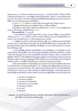 35
การดููแลผู้้�ป่่วยระยะท้้ายแบบประคัับประคองแบบบููรณาการตามหลัักธรรมานามััย
ไม่่ต้้องสวดบทยาวๆ แบบที่่�เคยสวดปกติิตามศรััทธาของศาสนา การเปล่่งเสีียงพอให้้ตััวเราได้้ยิินจะทำำ�ให้้เกิิด
แรงสั่่�นสะเทืือนวิ่่�งเข้้าหููส่่วนกลาง จะช่่วยให้้ผู้้�สููงอายุุไม่่หน้้ามืืดไม่่เวีียนศีีรษะ ไม่่ล้้มง่่าย และสมองเสื่่�อมช้้าลงด้้วย
นอกจากนี้้� การสวดมนต์์เบาๆ ยัังกระตุ้้�นการไหลเวีียนของโลหิิตให้้ดีีขึ้้�น เลืือดไปเลี้้�ยงสมองและส่่วนต่่างๆ ของร่่างกาย
ได้้ดีีขึ้้�น ปอดจะขยายตััวขัับเสมหะออกและหััวใจดีีขึ้้�นด้้วย
4. สวดนาน 12 - 15 นาทีีต่่อรอบ หากต้้องการได้้สารต้้านอนุุมููลอิิสระด้้วย ให้้หลัับตาขณะสวด
5. ไม่่คิิดฟุ้้�งซ่่านถึึงเรื่่�องอื่่�นขณะสวด เพื่่�อตััดสิ่่�งเร้้าที่่�จะรบกวนคลื่่�นสมองให้้สัับสน
6. ผู้้�ป่่วยที่่�ต้้องการผลในการเยีียวยาที่่�เข้้มข้้นกว่่าปกติิให้้สวดวัันละ 2 รอบ เช้้า - เย็็น สำำ�หรัับผู้้�ที่่�แข็็งแรงดีี
และต้้องการสร้้างเสริิมสุุขภาพทั่่�วไปให้้สวดวัันละ 1 รอบ
วิิธีีการสวดมนต์์บํําบััด
วิิธีีการสวดมนต์์บํําบััด  มีี 3 แบบ ดัังนี้้�
1. การสวดมนต์์ด้้วยตััวเอง เป็็นวิิธีีการเหนี่่�ยวนํําตััวเอง (Prayer Therapy) ที่่�ดีีที่่�สุุด การสวดมนต์์บทสั้้�นๆ
โดยใช้้เวลาประมาณ 10 - 15 นาทีีขึ้้�นไป จะทํําให้้ร่่างกายหลั่่�งสารซีีโรโทนิิน (Serotonin) ซึ่่�งมีีฤทธิ์์�ช่่วยให้้ร่่างกาย
ผ่่อนคลาย แต่่หากสวดมนต์์ด้้วยบทยาวๆ จะได้้ความผ่่อนคลายและความศรััทธา
2. การฟัังผู้้�อื่่�นสวดมนต์์ เป็็นการเหนี่่�ยวนำำ�โดยคลื่่�นเสีียงจากผู้้�อื่่�น เช่่น การฟัังเสีียงพระสวดมนต์์ เสีียงผู้้�นำำ�
สวดในศาสนาต่่างๆ หากผู้้�สวดมีีสมาธิิ เสีียงสวดนั้้�นจะนุ่่�ม ทุ้้�ม ทำำ�ให้้เกิิดคลื่่�นที่่�ช่่วยเยีียวยา (Healing) ผู้้�ฟััง แต่่หาก
ผู้้�สวดไม่่มีีสมาธิิ ไม่่มีีความเมตตา เสีียงสวดที่่�เกิิดขึ้้�นอาจเป็็นคลื่่�นขึ้้�นๆ ลงๆ นอกจากจะไม่่ช่่วยเยีียวยาอาการป่่วยแล้้ว
ยัังอาจทำำ�ให้้เสีียสุุขภาพได้้
3. การสวดมนต์์ให้้ผู้้�อื่่�น คลื่่�นเสีียงสวดมนต์์เป็็นคลื่่�นบวก เกิิดจากจิิตใจที่่�ดีีงาม ปรารถนาดีีต่่อผู้้�ป่่วย และเมื่่�อ
เราคิิดจะส่่งสััญญาณนี้้�ออกไปสู่่�ที่่�ไกลๆ มัันจะเดิินทางไปในรููปของคลื่่�นไฟฟ้้า คลื่่�นนี้้�จึึงเดิินทางไปได้้ไกลๆ บางครั้้�งพ่่อ
กำำ�ลัังป่่วยหนััก แต่่ลููกอยู่่�ต่่างประเทศ ก็็สามารถรัับคลื่่�นนี้้�ได้้ และรู้้�ว่่ามีีใครกำำ�ลัังไม่่สบาย ที่่�เรีียกว่่า ลางสัังหรณ์์ หรืือ
สััมผััสที่่�หก หรืือโทรจิิต การที่่�จะรัับรู้้�ได้้หรืือไม่่ ขึ้้�นอยู่่�กัับผู้้�รัับและผู้้�ส่่งด้้วย ถ้้าคนใดรัับสััญญาณคลื่่�นแห่่งบทสวดมนต์์
ได้้ก็็จะได้้ผล เหมืือนเราเปิิดวิิทยุุ ถ้้าคนฟัังปิิดหููก็็จะไม่่ได้้ยิิน ดัังนั้้�นถ้้าต่่างฝ่่ายต่่างเปิิดรัับคลื่่�นบวกที่่�เราส่่งไป ผู้้�ป่่วยก็็
จะได้้รัับและทำำ�ให้้อาการป่่วยดีีขึ้้�นได้้ จึึงไม่่ใช่่เรื่่�องของความมหััศจรรย์์ แต่่เป็็นหลัักธรรมชาติิทั่่�วไป 
การเลืือกบทสวดมนต์์เพื่่�อการบำำ�บััดสำำ�หรัับผู้้�ป่่วยแบบประคัับประคองนี้้� เป็็นบทสวดที่่�พุุทธศาสนิิกชนนิิยม
สวดกัันทั่่�วไปเป็็นกิิจวััตร หรืือเป็็นพุุทธมนต์์ในพิิธีีต่่างๆ เช่่น การให้้ผู้้�ป่่วยสวดในพิิธีีต้้มยาที่่�อโรคยศาลวััดคำำ�ประมง
และสวดเป็็นประจำำ�ทุุกวัันตอนเช้้าและเย็็น หรืืออาจเลืือกท่่อนใดท่่อนหนึ่่�งแล้้วสวดซ้ำำ��ไปมาก็็ได้้ ซึ่่�งเป็็นวิิธีีหนึ่่�งที่่�จะ
ช่่วยให้้เกิิดสมาธิิ ความนิ่่�ง สงบ และหากมีีความต่่อเนื่่�องในการปฏิิบััติิรวมทั้้�งเรีียนรู้้�ในการสวดมนต์์อย่่างถููกต้้อง ก็็จะ
ยิ่่�งส่่งเสริิมให้้ผู้้�สวดมนต์์เกิิดพลัังในการน้้อมนำำ�กุุศลจิิต เยีียวยาตนเองและผู้้�อื่่�นให้้มีีสุุขภาพกายและใจเป็็นสุุข ได้้แก่่
1) บทสวดพระคาถาพุุทธชััยมงคล
2) บทสวดพระคาถาชััยปริิตร
3) บทสวดพระคาถาโพชฌัังคปริิตร
4) บทสวดพระคาถาอะภะยะปะริิตตััง
5) บทสวดพระคาถาสัักกััตวา
6) บทกรวดน้ำำ��
7) บทแผ่่เมตตา
** หมายเหตุุ
** หมายเหตุุ การสวดมนต์์บำำ�บััดและสมาธิิบำำ�บััดสามารถฝึึกให้้ผู้้�ป่่วยได้้ตั้้�งแต่่ยัังมีีความรู้้�สึึกตััวดีี เพื่่�อให้้เกิิดสติิ ความ
รู้้�สึึกตััวที่่�ดีีอย่่างรวดเร็็วจนถึึงระยะสุุดท้้ายของชีีวิิต
 