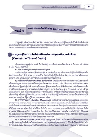 49
การดููแลระยะใกล้้เสีียชีีวิิต และการดููแลภายหลัังเสีียชีีวิิต
การดููแลผู้้�ป่่วยในทุุกระยะมีีความสำำ�คััญ โดยเฉพาะอย่่างยิ่่�งในระยะที่่�ผู้้�ป่่วยใกล้้เสีียชีีวิิตมีีประเด็็นในการ
ดููแลที่่�สำำ�คััญหลายอย่่างที่่�ไม่่อาจละเลย เพื่่�อเตรีียมการรองรัับให้้ผู้้�ป่่วยได้้ใช้้เวลาช่่วงสุุดท้้ายของชีีวิิตอย่่างเต็็มคุุณค่่า
งดงาม มีีความหมายและสมศัักดิ์์�ศรีีของความเป็็นมนุุษย์์   
1. การดููแลผู้้�ป่่วยระยะใกล้้เสีียชีีวิิต หรืือ การดููแลเมื่่�อเวลาใกล้้ตาย
(Care at the Time of Death)
เป้้าหมายในการดููแลผู้้�ป่่วยระยะนี้้� คืือ ช่่วยให้้ผู้้�ป่่วยจากไปอย่่างสงบ ไม่่ทุุกข์์ทรมาน คืือ การตายดีี (Good
Death) ด้้วยการปฏิิบััติิดัังนี้้�
1.1 การประเมิินปััญหาและความต้้องการของผู้้�ป่่วย
1.1 การประเมิินปััญหาและความต้้องการของผู้้�ป่่วย
การประเมิินปััญหาและความต้้องการของผู้้�ป่่วย และต่่อเนื่่�องจากการทำำ� 5 Wills กัับผู้้�ป่่วยว่่ายัังมีีปััญหาหรืือ
ต้้องการอยากทำำ�อะไรอีีกบ้้างในวาระท้้ายของชีีวิิต ซึ่่�งอาจเป็็นสิ่่�งที่่�ผู้้�ป่่วยยัังค้้างคาใจ เช่่น บางรายอาจต้้องการพบ
ลููกหลาน หรืือ บุุคคลบางคน จึึงมีีการจััดหาเตรีียมให้้ผู้้�ป่่วยเท่่าที่่�จะจััดการได้้
1.2 การจััดสถานที่่�และสภาพแวดล้้อม (Environment)
1.2 การจััดสถานที่่�และสภาพแวดล้้อม (Environment) ให้้ผู้้�ป่่วยมีีความเป็็นส่่วนตััว มีีความเป็็นธรรมชาติิที่่�
เอื้้�อต่่อความสุุขสบายทางกายและจิิตใจของผู้้�ป่่วย โดยพิิจารณาเรื่่�องแสง สีี เสีียง กลิ่่�น และความเงีียบสงบ ปราศจาก
เสีียงดัังรบกวน ผู้้�ดููแลกัับผู้้�ป่่วยมีีระยะห่่างที่่�เหมาะสม ผู้้�ป่่วยสามารถเรีียกหาได้้เมื่่�อต้้องการ ควรเปิิดพััดลมเบาๆ เพื่่�อ
ช่่วยให้้อากาศถ่่ายเทสะดวก สายลมที่่�พััดสััมผััสใบหน้้าเบาๆ จะกระตุ้้�นเส้้นประสาท (Trigeminal Nerve) บริิเวณ
แก้้มและรอบๆ จมููก เพื่่�อลดความรู้้�สึึกหายใจลำำ�บากให้้น้้อยลง การพููดนำำ�เพื่่�อให้้ผู้้�ป่่วยผ่่อนคลายด้้วยการหายใจ
เข้้าออกลึึกๆ หรืือการปฏิิบััติิสมาธิิแบบอานาปานสติิ สามารถช่่วยให้้ผู้้�ป่่วยผ่่อนคลาย นอกจากนี้้�ควรจััดท่่านอนให้้
เหมาะสม โดยอยู่่�ในท่่าที่่�ผู้้�ป่่วยรู้้�สึึกสบายและผ่่อนคลายที่่�สุุด  
1.3 การจััดการอาการ (Symptom Management)
1.3 การจััดการอาการ (Symptom Management) ถืือเป็็นเป้้าหมายหลัักในการดููแลผู้้�ป่่วยระยะท้้ายแบบ
ประคัับประคองแบบบููรณาการ การจััดการอาการจึึงต้้องมีีความยืืดหยุ่่�นและผสมผสานทั้้�งการจััดการอาการที่่�ใช้้ยา
และไม่่ใช้้ยา ซึ่่�งสามารถจััดการได้้อย่่างมีีประสิิทธิิภาพ เช่่น อาการปวด ซึ่่�งปััจจุุบัันมีีแนวทางการจััดการอาการปวด
ที่่�ใช้้กัันอย่่างแพร่่หลายโดยไม่่ใช้้ยาหรืือใช้้ยาเมื่่�อจำำ�เป็็น และสามารถลดอาการปวดได้้อย่่างมีีประสิิทธิิภาพ อีีกทั้้�ง
ประหยััดค่่าใช้้จ่่ายและไม่่เกิิดภาวะแทรกซ้้อน ดัังการศึึกษาของศิิริิพร เสมสารและสุุรีีพร ธนศิิลป์์ (2552) ที่่�ศึึกษาผล
ของโปรแกรมการจััดการอาการเจ็็บปวดด้้วยตนเอง โดยเน้้นหลัักอริิยสััจสี่่�ต่่อความเจ็็บปวดในผู้้�ป่่วยมะเร็็งศีีรษะและ
คอที่่�ได้้รัับยาเคมีีบำำ�บััด พบว่่าสามารถทำำ�ให้้ความเจ็็บปวดลดลงได้้ 
1.4 แรงสนัับสนุุนทางสัังคม (Social Support)
1.4 แรงสนัับสนุุนทางสัังคม (Social Support) ผู้้�ดููแลและทีีมสุุขภาพเป็็นปััจจััยหนึ่่�งที่่�มีีผลต่่อคุุณภาพชีีวิิต
ของผู้้�ป่่วยระยะสุุดท้้าย ซึึงมีีการศึึกษาพบว่่า พฤติิกรรมการดููแลของผู้้�ดููแลในครอบครััว ที่่�ทำำ�หน้้าที่่�ช่่วยเหลืือในการทำำ�
กิิจวััตรประจำำ�วัันนั้้�น ส่่งผลต่่อคุุณภาพชีีวิิตของผู้้�ป่่วยระยะสุุดท้้าย รวมทั้้�งการสนัับสนุุนจากทีีมบุุคลากรที่่�ให้้การดููแล
บทที่่่ 5
การดููแลระยะใกล้้เสีียชีีวิิต และการดููแลภายหลัังเสีียชีีวิิต
 