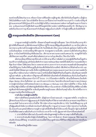 55
การดููแลระยะใกล้้เสีียชีีวิิต และการดููแลภายหลัังเสีียชีีวิิต
พบหน้้าคนที่่�ไม่่ได้้พบกัันมานาน หรืืออยากไปสถานที่่�ที่่�เคยมีีความรู้้�สึึกผููกพััน เพื่่�อรำำ�ลึึกถึึงเป็็นครั้้�งสุุดท้้าย เมื่่�อผู้้�ป่่วย
ได้้รัับในสิ่่�งที่่�ต้้องการแล้้ว ไม่่นานก็็เสีียชีีวิิต ซึ่่�งระยะเวลานี้้�ไม่่สามารถกำำ�หนดได้้ว่่าจะนานเท่่าไร การอธิิบายให้้ญาติิ
ผู้้�ป่่วยและครอบครััวได้้รัับรู้้�และเข้้าใจ จะช่่วยให้้ผู้้�ป่่วยได้้รัับการตอบสนองความต้้องการครั้้�งสุุดท้้ายและจากไปอย่่าง
สงบ ญาติิและครอบครััวไม่่รู้้�สึึกติิดค้้างและมีีชีีวิิตอยู่่�ต่่อไปได้้ภายหลัังการเสีียชีีวิิตของคนที่่�เขารััก ที่่�สำำ�คััญสามารถ
ลดข้้อร้้องเรีียนระหว่่างญาติิและครอบครััวกัับทีีมสุุขภาพผู้้�ดููแลในประเด็็นที่่�ว่่า ทำำ�ไมผู้้�ป่่วยดีีขึ้้�นแล้้วถึึงเสีียชีีวิิตได้้
2. การดููแลหลัังเสีียชีีวิิต (Bereavement Care)
การดููแลภายหลัังผู้้�ป่่วยเสีียชีีวิิต เมื่่�อลมหายใจสุุดท้้ายของผู้้�ป่่วยสิ้้�นสุุดลง ไม่่ควรรีีบร้้อนที่่�จะบอกญาติิว่่า
ผู้้�ป่่วยได้้สิ้้�นชีีวิิตลงแล้้ว ญาติิมัักสัังเกตและรัับรู้้�ได้้เอง ปฏิิกิิริิยาของญาติิที่่�สููญเสีียบุุคคลที่่�ตนรััก ณ เวลานั้้�นอาจมีีความ
หลากหลาย ญาติิอาจเข้้าไปกอดผู้้�ตายหรืือเขย่่าตััว ร้้องไห้้เสีียงดััง หรืือบางคนอาจเงีียบงััน พููดไม่่ออก ไม่่มีีน้ำำ��ตาหรืือ
แน่่นิ่่�งเป็็นลมล้้มลง ควรช่่วยเหลืือญาติิด้้านสุุขภาพ ช่่วยปฐมพยาบาลเบื้้�องต้้น แสดงความเสีียใจด้้วยกัับญาติิของ
ผู้้�ป่่วย อาจโอบไหล่่หรืือจัับมืือญาติิเพื่่�อปลอบโยน (พิิจารณาตามความเหมาะสมกัับเพศและวััย) ควรพููดให้้กำำ�ลัังใจ
เพื่่�อให้้คลายความทุุกข์์โศก เสนอตััวเพื่่�อช่่วยติิดต่่อประสานงานกัับญาติิคนอื่่�นๆ ให้้มาเป็็นกำำ�ลัังใจ 
เมื่่�อช่่วยเหลืือญาติิให้้คลายทุุกข์์โศกแล้้ว ควรให้้เวลาญาติิในการสััมผััสร่่างกายของผู้้�เสีียชีีวิิตเป็็นครั้้�งสุุดท้้าย
ขณะที่่�ร่่างกายยัังมีีไออุ่่�นอยู่่� แล้้วจึึงค่่อยเช็็ดตััวทำำ�ความสะอาดศพและจััดสภาพศพให้้ใกล้้เคีียงกัับการนอนหลัับให้้มาก
ที่่�สุุด ด้้วยการปิิดตา ใส่่ฟัันปลอม ปิิดปาก ถอดสายยางต่่างๆ ออกจากร่่างกาย ตกแต่่งบาดแผลด้้วยผ้้าปิิดแผลชุุดใหม่่ 
หวีีผมให้้ได้้รููปทรง ไขเตีียงให้้ศีีรษะสููงขึ้้�นเล็็กน้้อยเพื่่�อให้้เลืือดไม่่ไปกองที่่�หน้้า สีีผิิวที่่�หน้้าจะได้้ไม่่ดำำ�คล้ำำ��มากนััก และ
แต่่งตััวใส่่เสื้้�อผ้้าให้้ศพตามความเชื่่�อ ทั้้�งนี้้�ควรปฏิิบััติิต่่อศพด้้วยความนุ่่�มนวลและความเคารพ ควรถามความสมััครใจ
ของญาติิในการมีีส่่วนร่่วมในการเช็็ดทำำ�ความสะอาดหรืือใส่่เสื้้�อผ้้าให้้ผู้้�เสีียชีีวิิตเป็็นครั้้�งสุุดท้้าย เมื่่�อเตรีียมสภาพศพให้้
อยู่่�ในสภาพดีีแล้้ว ญาติิอาจต้้องการให้้ลููกหลานที่่�ใกล้้ชิิดได้้เข้้าเยี่่�ยมศพอีีกครั้้�งเพื่่�อสััมผััสและเห็็นกัันเป็็นครั้้�งสุุดท้้าย
ก่่อนที่่�สภาพศพจะเปลี่่�ยนแปลงมากไปกว่่านี้้� ในระยะ 2-6 ชั่่�วโมงหลัังจากเสีียชีีวิิต กล้้ามเนื้้�อทั้้�งหมดจะเริ่่�มแข็็งตััว
(Rigor Mortis) มัักจะเริ่่�มที่่�หนัังตา คอ และบริิเวณขากรรไกรก่่อน โดยปกติิระเบีียบของโรงพยาบาลจะนำำ�ศพออก
จากหอผู้้�ป่่วยไปยัังสถานที่่�เก็็บศพของโรงพยาบาล (Morgue or Mortuary Unit) หลัังการเสีียชีีวิิต 2 ชั่่�วโมง ดัังนั้้�น
ควรให้้ญาติิผู้้�ป่่วยได้้มีีโอกาสใกล้้ชิิดกัับผู้้�เสีียชีีวิิตได้้เท่่าที่่�ต้้องการในเวลาดัังกล่่าว ทั้้�งนี้้�ต้้องไม่่ทิ้้�งให้้ญาติิที่่�มีีความใกล้้ชิิด
อยู่่�เพีียงลำำ�พัังกัับศพของผู้้�เสีียชีีวิิต จะต้้องมีีบุุคคลที่่�สามอยู่่�ด้้วยเสมอ เพื่่�อป้้องกัันเหตุุร้้ายอื่่�นๆ ที่่�อาจเกิิดขึ้้�นจากการ
ควบคุุมอารมณ์์ทุุกข์์โศกไม่่ได้้ของญาติิ
การดำำ�เนิินการหลัังผู้้�ป่่วยเสีียชีีวิิต
การดำำ�เนิินการหลัังผู้้�ป่่วยเสีียชีีวิิต
หลัังการเสีียชีีวิิตของบุุคคลอัันเป็็นที่่�รััก เมื่่�อผู้้�ป่่วยจากไปอย่่างสงบแล้้ว การดููแลสภาพจิิตใจ อารมณ์์ความ
รู้้�สึึกของกัันและกัันในระหว่่างผู้้�ดููแลและญาติิ เป็็นสิ่่�งสำำ�คััญที่่�จะทำำ�ให้้สามารถผ่่านพ้้นช่่วงเวลาของความทุุกข์์ได้้อย่่าง
สงบและมีีสติิ ในช่่วงเวลายากลำำ�บากในชีีวิิต วิิธีีการจััดการกัับความทุุกข์์จะมีีต่่างๆ กัันไป โดยสิ่่�งที่่�ทีีมสุุขภาพ ญาติิ
หรืือผู้้�ดููแลต้้องทำำ�ยัังมีีมากมายที่่�แม้้อาจจะยัังเศร้้าเสีียใจอยู่่� คืือ การดููแลร่่างกายและการจััดการธุุระต่่างๆ ในเบื้้�องต้้น
นั้้�น ครอบครััวและบุุคคลใกล้้ชิิดสามารถอยู่่�ข้้างๆ ผู้้�ป่่วยที่่�เสีียชีีวิิตเพื่่�อทำำ�ใจได้้ระยะหนึ่่�ง ขึ้้�นอยู่่�กัับว่่าผู้้�ป่่วยเสีียชีีวิิตที่่�
บ้้านหรืือที่่�สถานพยาบาลซึ่่�งเป็็นตััวแปรว่่าจะมีีระยะเวลาเท่่าใด จากนั้้�น ผู้้�ดููแลอาจดำำ�เนิินตามขั้้�นตอนดัังต่่อไปนี้้�
1. บางกรณีีหรืือหากมีีความจำำ�เป็็นแพทย์์อาจต้้องชัันสููตรศพผู้้�ป่่วยเพื่่�อหาสาเหตุุการเสีียชีีวิิตที่่�แน่่ชััด
2. ควรกระทำำ�เช่่นเดีียวกัับผู้้�จากไปยัังมีีชีีวิิตอยู่่� โดยการทำำ�สิ่่�งต่่างๆ ด้้วยความนุ่่�มนวล ให้้ความเคารพ
เช่่นเดีียวกัับขณะมีีชีีวิิตอยู่่� ควรแต่่งหน้้าและสวมเสื้้�อผ้้าให้้มองดููคล้้ายขณะที่่�มีีชีีวิิตมากที่่�สุุดเหมืือนสภาพคนที่่�นอน
หลัับสนิิท
3. จััดตั้้�งศพให้้อยู่่�ในที่่�มีีความสงบ
 