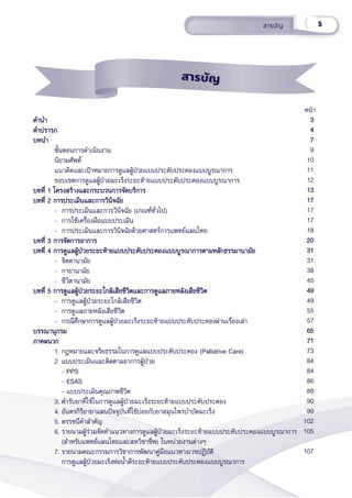 5
สารบััญ
										 หน้้า
คำำ�นำำ�
คำำ�นำำ�
คำำ�ปรารภ
คำำ�ปรารภ
บทนำำ� 
บทนำำ� 
      ขั้้�นตอนการดำำ�เนิินงาน
      นิิยามศััพท์์
      แนวคิิดและเป้้าหมายการดููแลผู้้�ป่่วยแบบประคัับประคองแบบบููรณาการ
      ขอบเขตการดููแลผู้้�ป่่วยมะเร็็งระยะท้้ายแบบประคัับประคองแบบบููรณาการ
บทที่่� 1 โครงสร้้างและกระบวนการจััดบริิการ
บทที่่� 1 โครงสร้้างและกระบวนการจััดบริิการ
บทที่่� 2 การประเมิินและการวิินิิจฉััย
บทที่่� 2 การประเมิินและการวิินิิจฉััย
-  การประเมิินและการวิินิิจฉััย (เกณฑ์์ทั่่�วไป)
- การใช้้เครื่่�องมืือแบบประเมิิน
-  การประเมิินและการวิินิิจฉััยด้้วยศาสตร์์การแพทย์์แผนไทย
บทที่่� 3 การจััดการอาการ
บทที่่� 3 การจััดการอาการ
บทที่่� 4 การดููแลผู้้�ป่่วยระยะท้้ายแบบประคัับประคองแบบบููรณาการตามหลัักธรรมานามััย
บทที่่� 4 การดููแลผู้้�ป่่วยระยะท้้ายแบบประคัับประคองแบบบููรณาการตามหลัักธรรมานามััย
- จิิตตานามััย
- กายานามััย
- ชีีวิิตานามััย
บทที่่� 5 การดููแลผู้้�ป่่วยระยะใกล้้เสีียชีีวิิตและการดููแลภายหลัังเสีียชีีวิิต
บทที่่� 5 การดููแลผู้้�ป่่วยระยะใกล้้เสีียชีีวิิตและการดููแลภายหลัังเสีียชีีวิิต
- การดููแลผู้้�ป่่วยระยะใกล้้เสีียชีีวิิต
- การดููแลภายหลัังเสีียชีีวิิต
- กรณีีศึึกษาการดููแลผู้้�ป่่วยมะเร็็งระยะท้้ายแบบประคัับประคองผ่่านเรื่่�องเล่่า
บรรณานุุกรม
บรรณานุุกรม
ภาคผนวก
ภาคผนวก
1. กฎหมายและจริิยธรรมในการดููแลแบบประคัับประคอง (Palliative Care)
2. แบบประเมิินและติิดตามอาการผู้้�ป่่วย
- PPS
- ESAS
- แบบประเมิินคุุณภาพชีีวิิต
3. ตำำ�รัับยาที่่�ใช้้ในการดููแลผู้้�ป่่วยมะเร็็งระยะท้้ายแบบประคัับประคอง
4. อัันตรกิิริิยายาแผนปััจจุุบัันที่่�ใช้้บ่่อยกัับยาสมุุนไพรบำำ�บััดมะเร็็ง
5. ดรรชนีีคำำ�สำำ�คััญ
6. รายนามผู้้�ร่่วมจััดทำำ�แนวทางการดููแลผู้้�ป่่วยมะเร็็งระยะท้้ายแบบประคัับประคองแบบบููรณาการ
(สำำ�หรัับแพทย์์แผนไทยและสหวิิชาชีีพ) ในหน่่วยงานต่่างๆ
7. รายนามคณะกรรมการวิิชาการพััฒนาคู่่�มืือแนวทางเวชปฏิิบััติิ
การดููแลผู้้�ป่่วยมะเร็็งท่่อน้ำำ��ดีีระยะท้้ายแบบประคัับประคองแบบบููรณาการ
3
3
4
4
7
7
9
10
11
12
13
13
17
17
17
17
18
20
20
31
31
31
38
45
49
49
49
55
57
65
65
71
71
73
84
84
86
88
90
99
102
105
107
สารบััญ
 