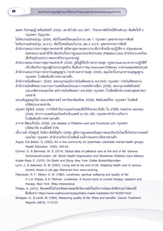 68 แนวทางการดููแลผู้้�ป่่วยมะเร็็งระยะท้้ายแบบประคัับประคองแบบบููรณาการ
สมพร กัันทรดุุษฏีี-เตรีียมชััยศรีี. (2554). สมาธิิบำำ�บััด แบบ SKT : รัักษาสารพััดโรคได้้ด้้วยตััวเอง. พิิมพ์์ครั้้�งที่่� 4.
กรุุงเทพฯ: ปััญญาชน.
โสภิิตบรรณลัักษณ์์,ขุุน. (2504). คััมภีีร์์แพทย์์ไทยแผนโบราณ เล่่ม 1. กรุุงเทพฯ: อุุตสาหกรรมการพิิมพ์์.
โสภิิตบรรณลัักษณ์์,ขุุน. (ม.ป.ป.). คััมภีีร์์แพทย์์แผนโบราณ เล่่ม 3. ม.ป.ท.: อุุตสาหกรรมการพิิมพ์์.
สำำ�นัักงานคณะกรรมการสุุขภาพแห่่งชาติิ. สมััชชาสุุขภาพเฉพาะประเด็็นว่่าด้้วยนิิยามปฏิิบััติิการ (Operational
Definition) ของคำำ�ที่่�เกี่่�ยวข้้องกัับเรื่่�องการดููแลแบบประคัับประคอง (Palliative Care) สำำ�หรัับประเทศไทย.
(ซึ่่�งปััจจุุบัันรอประกาศลงราชกิิจจานุุเบกษาอยู่่�)
สำำ�นัักงานคณะกรรมการสุุขภาพแห่่งชาติิ. (2550). คู่่�มืือผู้้�ให้้บริิการสาธารณสุุข: กฎหมายและแนวทางการปฏิิบััติิที่่�
เกี่่�ยวข้้องกัับการดููแลผู้้�ป่่วยระยะสุุดท้้าย. สืืบค้้นจาก http://www.sem100library. in.th/medias/b6545.pdf  
สำำ�นัักงานคณะกรรมการสาธารณสุุขมููลฐาน กระทรวงสาธารณสุุข. (2540). สมุุนไพรในงานสาธารณสุุขมููลฐาน.
กรุุงเทพฯ: โรงพิิมพ์์องค์์การทหารผ่่านศึึก.
สำำ�นัักราชบััณฑิิตยสภา. (2542). พจนานุุกรมฉบัับราชบััณฑิิตยสถาน พ.ศ.2542. กรุุงเทพฯ: ราชบััณฑิิตยสถาน
สำำ�นัักราชบััณฑิิตยสภาและกรมการแพทย์์แผนไทยและการแพทย์์ทางเลืือก. (2559). พจนานุุกรมศััพท์์แพทย์์
และเภสััชกรรมแผนไทย ฉบัับราชบััณฑิิตยสภา พ.ศ.2559. กรุุงเทพฯ: โรงพิิมพ์์สำำ�นัักงานพระพุุทธศาสนา
แห่่งชาติิ.
หน่่วยข้้อมููลสมุุนไพร คณะเภสััชศาสตร์์ มหาวิิทยาลััยมหิิดล. (2538). ศััพท์์แพทย์์ไทย. กรุุงเทพฯ: โรงพิิมพ์์
         บริิษััทประชาขนจำำ�กััด.
อรุุณพร อิิฐรััตน์์. (2558). การวิิจััยตำำ�รัับยาเบญจอำำ�มฤตเพื่่�อใช้้รัักษามะเร็็งตัับ. ใน ธวััชชััย กมลธรรม และคณะ.
(2558). ตำำ�ราการแพทย์์แผนไทยสำำ�หรัับแพทย์์ (น.163-166). กรุุงเทพฯ:สำำ�นัักงานกิิจการ
โรงพิิมพ์์องค์์การทหารผ่่านศึึก.
อากาศ พััฒนเรืืองไล. (2559). List disease of Palliative care and Functional unit. กรุุงเทพฯ:
บริิษััทอาร์์ต ควอลิิไฟท์์ จำำ�กััด.
เอื้้�อกานต์์ วรไพฑููรย์์, กัันทิิมา สิิทธิิธััญกิิจ. (2558). คู่่�มืือการดููแลส่่งเสริิมสุุขภาพและป้้องกัันโรคเรื้้�อรัังด้้วยการแพทย์์
แผนไทย. กรุุงเทพฯ: สำำ�นัักงานกิิจการโรงพิิมพ์์ องค์์การสงเคราะห์์ทหารผ่่านศึึก.
Argyle, E.& Bolton, G. (2005). Art in the community for potentially vulnerable mental health groups.
Health Education; 105(5), 340-54.
Connor, S., & Bermedo, M. S. (2014). Global atlas of palliative care at the end of life. Geneva,
Switzerland/London, UK: World Health Organization and Worldwide Palliative Care Alliance.
Kubler-Ross, E. (1970). On Death and Dying. New York: Collier Books/Macmillan.
Lynn, J., & Adamson, D. M. (2003). Living well at the end of life. Adapting health care to serious
chronic illness in old age. Retrieved from www.rand.org.
Paloutzian. R. F., Ellison. C. W. (1982). Loneliness, spiritual wellbeing and quality of life.
In L.A. Peplau. & D. Perlman. Loneliness, A source book of current therapy, research and
therapy. New York: Wiley Interscience.
Phillips, A. (2012). จิิตแพทย์์ในนิิวยอร์์คผสานผสมจิิตวิิทยาสมััยใหม่่กัับการนั่่�งสมาธิิเพื่่�อช่่วยบำำ�บััดคนไข้้.
สืืบค้้นจาก https://www.voathai.com/a/psychiatry-meets-meditation-tk/1452901.html
Schipper, H., & Levitt, M. (1985). Measuring quality of life: Risks and benefits. Cancer Treatment
Reports; 69(10), 1115-23.
 