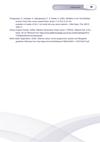 69
บรรณานุุกรม
Thongprasert, S., Intarapak, S., Saengsawang, P., & Thaikla, K. (2005). Reliability of the Thai-Modified
function living index cancer questionnaire version 2 (T-FLIC 2) for the
evaluation of quality of life in non-small cell lung cancer patients. J Med Assoc Thai, 88(12),
1809-15
Victoria Hospice Society. (2006). Palliative Performance Scale version 2 (PPSv2). Medical Care of the
Dying, 4th ed. Retrieved from https://www.palliativecareggc.org.uk/wp-content/uploads/2015/
12/PalliativePerformanceScale.pdf
World Health Organization. (2002). National cancer control programmes: policies and Managerial
guidelines. Retrieved from http://apps.who.int/iris/bitstream/10665/42494/ 1/ 9241545577.pdf
 