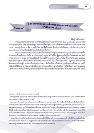 73
ภาคผนวก
พิิสิิษฐ์์ ศรีีอััคคโภคิิน*
การดููแลแบบประคัับประคอง คืือ การดููแลผู้้�ที่่�มีีภาวะจำำ�กััดการดำำ�รงชีีวิิต (Life Limiting Conditions) หรืือ
ภาวะคุุกคามต่่อชีีวิิต (Life Threatening Conditions) โดยมีีจุุดประสงค์์ เพื่่�อเพิ่่�มคุุณภาพชีีวิิตและบำำ�บััด เยีียวยาและ
บรรเทา ความทุุกข์์ทางกาย จิิต อารมณ์์ สัังคม และจิิตวิิญญาณ ตั้้�งแต่่ระยะเริ่่�มต้้นของการเจ็็บป่่วยจนกระทั่่�งตาย
โดยครอบคลุุมถึึงครอบครััวและผู้้�มีีความสััมพัันธ์์ของผู้้�นั้้�นด้้วย1
การดููแลแบบประคัับประคองเป็็นการเปลี่่�ยนแนวคิิดในการดููแลรัักษาจากการมุ่่�งเป้้าไปที่่�การดููแลรัักษาให้้
หายขาดจากโรคหรืืออาการที่่�เป็็น มาเป็็นการมุ่่�งสร้้างคุุณภาพชีีวิิตให้้แก่่ผู้้�สููงอายุุหรืือผู้้�ป่่วย โดยผสมผสานศาสตร์์
ทางการแพทย์์สาขาต่่างๆ ในการดููแลผู้้�ป่่วยที่่�เชื่่�อมโยงมิิติิการดููแลทางร่่างกาย จิิตใจ สัังคม จิิตวิิญญาณ และดููแล
ครอบครััวของผู้้�ป่่วย เพื่่�อให้้ผ่่านพ้้นเวลาแห่่งความยากลำำ�บากนั้้�นไปได้้ โดยมีีประเด็็นทาง กฎหมาย จริิยธรรมและ
สัังคมครอบครััวของผู้้�ป่่วยเข้้ามาเกี่่�ยวข้้องค่่อนข้้างมาก จึึงเป็็นเรื่่�องละเอีียดอ่่อน รวมทั้้�งกฎหมายในหลายๆ กรณีีก็็
ไม่่ได้้บััญญััติิไว้้โดยตรง จึึงต้้องนำำ�หลัักจริิยธรรมทางการแพทย์์ต่่างๆ มาปรัับใช้้ในการแก้้ไขปััญหา โดยการดููแลแบบ
ประคัับประคองมีีประเด็็นทางกฎหมายและจริิยธรรม2
เข้้ามาเกี่่�ยวข้้องในการดำำ�เนิินการโดยสรุุปดัังแผนภาพที่่� 5 ดัังนี้้�
ภาคผนวก 1
กฎหมายและจริิยธรรมในการดููแลแบบประคัับประคอง
(Palliative Care)
*ผู้้�ชำำ�นาญการ สำำ�นัักงานคณะกรรมการสุุขภาพแห่่งชาติิ
1
นิิยามปฏิิบััติิการ (Operational definition) ของคำำ�ที่่�เกี่่�ยวข้้องกัับเรื่่�องการดููแลแบบประคัับประคอง (Palliative care) สำำ�หรัับประเทศไทย
(ซึ่่�งปััจจุุบัันรอประกาศลงราชกิิจจานุุเบกษาอยู่่�)
2
กฎหมายและจริิยธรรมมีีความส่่งเสริิมและสอดคล้้องซึ่่�งกัันและกััน โดยกฎหมายและจริิยธรรมเป็็นเครื่่�องมืือที่่�มนุุษย์์สร้้างขึ้้�นเพื่่�อใช้้ในการ
ควบคุุมพฤติิกรรมในสัังคมแต่่ทั้้�งสองมีีความหมายแตกต่่างกััน คืือ กฎหมายเป็็นมาตรฐานขั้้�นต่ำำ��ที่่�ควบคุุมพฤติิกรรมของบุุคคลจากภายนอก หาก
ฝ่่าฝืืนสัังคมจะไม่่ยอมรัับ และได้้รัับบทลงโทษตามที่่�กำำ�หนด ส่่วนจริิยธรรมเป็็นมาตรฐานขั้้�นสููงที่่�ควบคุุมพฤติิกรรมของบุุคคลจากภายในจิิตใจ
ซึ่่�งไม่่มีีการลงโทษชััดเจน(เว้้นแต่่จะนำำ�หลัักจริิยธรรมมากำำ�หนดเป็็นกฎหมาย เช่่น กฎหมายวิิชาชีีพ) หลัักจริิยธรรมไม่่เพีียงแต่่ห้้ามมนุุษย์์ไม่่ให้้
ดำำ�เนิินการตามที่่�สัังคมกำำ�หนด แต่่มีีความประสงค์์เหนืือไปกว่่านั้้�นคืือ ต้้องการให้้มนุุษย์์มีีความเมตตากรุุณา ช่่วยเหลืือเกื้้�อกููลกััน เห็็นอกเห็็นใจ
ซึ่่�งกัันและกััน และปรัับใช้้หลัักการทางจริิยธรรมให้้เหมาะสมเพื่่�อความเป็็นธรรมของแต่่ละกรณีี
   กฎหมายไม่่อาจกำำ�หนดข้้อห้้ามหรืือกฎเกณฑ์์ที่่�จะต้้องประพฤติิปฏิิบััติิได้้อย่่างกว้้างขวางครอบคลุุมทุุกกรณีี จึึงต้้องใช้้จริิยธรรมเป็็นเครื่่�องมืือ
ในการวางหลัักเกณฑ์์ ดีี ชั่่�ว ถููก ผิิด ให้้ปฏิิบััติิตามเพื่่�อควบคุุมพฤติิกรรมภายใน สร้้างความเป็็นธรรมในแต่่ละกรณีี โดยเน้้นการสร้้างจิิตสำำ�นึึก
ให้้ตระหนัักรู้้�ว่่าสิ่่�งใดควรทำำ�หรืือไม่่ควรทำำ� แม้้ไม่่มีีกฎหมายบััญญััติิไว้้อย่่างแน่่ชััดก็็ตาม
 