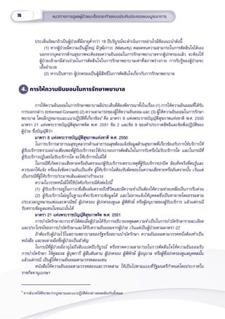 76 แนวทางการดููแลผู้้�ป่่วยมะเร็็งระยะท้้ายแบบประคัับประคองแบบบููรณาการ
ประเด็็นถััดมาถ้้าเป็็นผู้้�ป่่วยที่่�มีีอายุุต่ำำ��กว่่า 18 ปีีบริิบููรณ์์จะดำำ�เนิินการอย่่างไรมีีข้้อแนะนำำ�ดัังนี้้�
(1) หากผู้้�ป่่วยมีีความเป็็นผู้้�ใหญ่่ มีีวุุฒิิภาวะ (Maturity) ตลอดจนความสามารถในการตััดสิินใจได้้เอง
นอกจากบุุคลากรด้้านสุุขภาพจะต้้องขอความยิินยอมในการรัักษาพยาบาลจากผู้้�ปกครองแล้้ว จะต้้องให้้
ผู้้�ป่่วยเข้้ามามีีส่่วนร่่วมในการตััดสิินใจในการรัักษาพยาบาลเท่่าที่่�สภาพร่่างกาย การรัับรู้้�ของผู้้�ป่่วยจะ
เอื้้�ออำำ�นวย
(2) หากเป็็นทารก ผู้้�ปกครองเป็็นผู้้�มีีสิิทธิิในการตััดสิินใจเกี่่�ยวกัับการรัักษาพยาบาล
4. การให้้ความยิินยอมในการรัักษาพยาบาล
การให้้ความยิินยอมในการรัักษาพยาบาลมีีประเด็็นที่่�ต้้องพิิจารณาทั้้�งในเรื่่�อง (1) การให้้ความยิินยอมที่่�ได้้รัับ
การบอกกล่่าว (Informed Consent) (2) ความสามารถของผู้้�ให้้ความยิินยอม และ (3) ผู้้�ให้้ความยิินยอมในการรัักษา
พยาบาล โดยมีีกฎหมายและแนวปฏิิบััติิที่่�เกี่่�ยวข้้อง4
คืือ มาตรา 8 แห่่งพระราชบััญญััติิสุุขภาพแห่่งชาติิ พ.ศ. 2550
มาตรา 21 แห่่งพระราชบััญญััติิสุุขภาพจิิต พ.ศ. 2551 ข้้อ 2 และข้้อ 9 ของคำำ�ประกาศสิิทธิิและข้้อพึึงปฏิิบััติิของ
ผู้้�ป่่วย ซึ่่�งบััญญััติิว่่า
มาตรา 8 แห่่งพระราชบััญญััติิสุุขภาพแห่่งชาติิ พ.ศ. 2550
มาตรา 8 แห่่งพระราชบััญญััติิสุุขภาพแห่่งชาติิ พ.ศ. 2550
ในการบริิการสาธารณสุุขบุุคลากรด้้านสาธารณสุุขต้้องแจ้้งข้้อมููลด้้านสุุขภาพที่่�เกี่่�ยวข้้องกัับการให้้บริิการให้้
ผู้้�รัับบริิการทราบอย่่างเพีียงพอที่่�ผู้้�รัับบริิการจะใช้้ประกอบการตััดสิินใจในการรัับหรืือไม่่รัับบริิการใด และในกรณีีที่่�
ผู้้�รัับบริิการปฏิิเสธไม่่รัับบริิการใด จะให้้บริิการนั้้�นมิิได้้
ในกรณีีที่่�เกิิดความเสีียหายหรืืออัันตรายแก่่ผู้้�รัับบริิการเพราะเหตุุที่่�ผู้้�รัับบริิการปกปิิด ข้้อเท็็จจริิงที่่�ตนรู้้�และ
ควรบอกให้้แจ้้ง หรืือแจ้้งข้้อความอัันเป็็นเท็็จ ผู้้�ให้้บริิการไม่่ต้้องรัับผิิดชอบในความเสีียหายหรืืออัันตรายนั้้�น เว้้นแต่่
เป็็นกรณีีที่่�ผู้้�ให้้บริิการประมาทเลิินเล่่ออย่่างร้้ายแรง
ความในวรรคหนึ่่�งมิิให้้ใช้้บัังคัับกัับกรณีีดัังต่่อไปนี้้�
(1) ผู้้�รัับบริิการอยู่่�ในภาวะที่่�เสี่่�ยงอัันตรายถึึงชีีวิิตและมีีความจำำ�เป็็นต้้องให้้ความช่่วยเหลืือเป็็นการรีีบด่่วน
(2) ผู้้�รัับบริิการไม่่อยู่่�ในฐานะที่่�จะรัับทราบข้้อมููลได้้ และไม่่อาจแจ้้งให้้บุุคคลซึ่่�งเป็็นทายาทโดยธรรมตาม
ประมวลกฎหมายแพ่่งและพาณิิชย์์ ผู้้�ปกครอง ผู้้�ปกครองดููแล ผู้้�พิิทัักษ์์ หรืือผู้้�อนุุบาลของผู้้�รัับบริิการ แล้้วแต่่กรณีี
รัับทราบข้้อมููลแทนในขณะนั้้�นได้้
มาตรา 21 แห่่งพระราชบััญญััติิสุุขภาพจิิต พ.ศ. 2551
มาตรา 21 แห่่งพระราชบััญญััติิสุุขภาพจิิต พ.ศ. 2551
การบำำ�บััดรัักษาจะกระทำำ�ได้้ต่่อเมื่่�อผู้้�ป่่วยได้้รัับการอธิิบายเหตุุผลความจำำ�เป็็นในการบำำ�บััดรัักษารายละเอีียด
และประโยชน์์ของการบำำ�บััดรัักษาและได้้รัับความยิินยอมจากผู้้�ป่่วย เว้้นแต่่เป็็นผู้้�ป่่วยตามมาตรา 22
ถ้้าต้้องรัับผู้้�ป่่วยไว้้ในสถานพยาบาลของรััฐหรืือสถานบำำ�บััดรัักษา ความยิินยอมตามวรรคหนึ่่�งต้้องทำำ�เป็็น
หนัังสืือ และลงลายมืือชื่่�อผู้้�ป่่วยเป็็นสำำ�คััญ
ในกรณีีที่่�ผู้้�ป่่วยมีีอายุุไม่่ถึึงสิิบแปดปีีบริิบููรณ์์ หรืือขาดความสามารถในการตััดสิินใจให้้ความยิินยอมรัับ
การบำำ�บััดรัักษา ให้้คู่่�สมรส ผู้้�บุุพการีี ผู้้�สืืบสัันดาน ผู้้�ปกครอง ผู้้�พิิทัักษ์์ ผู้้�อนุุบาล หรืือผู้้�ซึ่่�งปกครองดููแลบุุคคลนั้้�น
แล้้วแต่่กรณีี เป็็นผู้้�ให้้ความยิินยอมตามวรรคสองแทน
หนัังสืือให้้ความยิินยอมตามวรรคสองและวรรคสาม ให้้เป็็นไปตามแบบที่่�รััฐมนตรีีกำำ�หนดโดยประกาศใน
ราชกิิจจานุุเบกษา
4
หากสัังเกตให้้ดีีจะพบว่่ากฎหมายและแนวปฏิิบััติิดัังกล่่าวสอดคล้้องกัันทั้้�งหมด
 