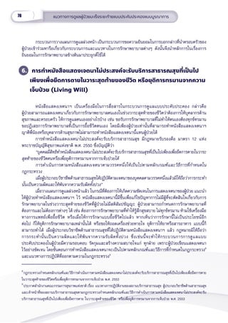 78 แนวทางการดููแลผู้้�ป่่วยมะเร็็งระยะท้้ายแบบประคัับประคองแบบบููรณาการ
กระบวนการวางแผนการดููแลล่่วงหน้้า เป็็นกระบวนการขอความยิินยอมในการบอกกล่่าวที่่�นำำ�ครอบครััวของ
ผู้้�ป่่วยเข้้าร่่วมหารืือเกี่่�ยวกัับกระบวนการและแนวทางในการรัักษาพยาบาลต่่างๆ ดัังนั้้�นจึึงนำำ�หลัักการในเรื่่�องการ
ยิินยอมในการรัักษาพยาบาลข้้างต้้นมาประยุุกต์์ใช้้ได้้
6. การทำำ�หนัังสืือแสดงเจตนาไม่่ประสงค์์จะรัับบริิการสาธารณสุุขที่่�เป็็นไป
เพีียงเพื่่�อยืืดการตายในวาระสุุดท้้ายของชีีวิิต หรืือยุุติิการทรมานจากความ
เจ็็บป่่วย (Living Will)
หนัังสืือแสดงเจตนาฯ เป็็นเครื่่�องมืือในการสื่่�อสารในกระบวนการดููแลแบบประคัับประคอง กล่่าวคืือ
ผู้้�ป่่วยสามารถแสดงเจตนาเกี่่�ยวกัับการรัักษาพยาบาลตนเองในช่่วงวาระสุุดท้้ายของชีีวิิตว่่าต้้องการให้้บุุคลากรด้้าน
สุุขภาพและครอบครััว ให้้การดููแลตนเองอย่่างไรบ้้าง เช่่น ขอรัับการรัักษาพยาบาลที่่�ไม่่ทำำ�ให้้ตนเองต้้องทุุกข์์ทรมาน
ขอปฏิิเสธการรัักษาพยาบาลที่่�เป็็นการยื้้�อชีีวิิตตนเอง โดยมีีเพีียงผู้้�ป่่วยเท่่านั้้�นที่่�สามารถทำำ�หนัังสืือแสดงเจตนาฯ
ญาติิพี่่�น้้องหรืือบุุคลากรด้้านสุุขภาพไม่่สามารถทำำ�หนัังสืือแสดงเจตนานี้้�แทนผู้้�ป่่วยได้้ 
การทำำ�หนัังสืือแสดงเจตนาไม่่ประสงค์์จะรัับบริิการสาธารณสุุข มีีกฎหมายรัับรองคืือ มาตรา 12 แห่่ง
พระราชบััญญััติิสุุขภาพแห่่งชาติิ พ.ศ. 2550 ซึ่่�งบััญญััติิว่่า
“บุุคคลมีีสิิทธิิทำำ�หนัังสืือแสดงเจตนาไม่่ประสงค์์จะรัับบริิการสาธารณสุุขที่่�เป็็นไปเพีียงเพื่่�อยืืดการตายในวาระ
สุุดท้้ายของชีีวิิตตนหรืือเพื่่�อยุุติิการทรมานจากการเจ็็บป่่วยได้้
การดำำ�เนิินการตามหนัังสืือแสดงเจตนาตามวรรคหนึ่่�งให้้เป็็นไปตามหลัักเกณฑ์์และวิิธีีการที่่�กำำ�หนดใน
กฎกระทรวง
เมื่่�อผู้้�ประกอบวิิชาชีีพด้้านสาธารณสุุขได้้ปฏิิบััติิตามเจตนาของบุุคคลตามวรรคหนึ่่�งแล้้วมิิให้้ถืือว่่าการกระทำำ�
นั้้�นเป็็นความผิิดและให้้พ้้นจากความรัับผิิดทั้้�งปวง”
เมื่่�อวางแผนการดููแลล่่วงหน้้าแล้้ว ในกรณีีที่่�ต้้องการให้้เกิิดความชััดเจนในการแสดงเจตนาของผู้้�ป่่วย แนะนำำ�
ให้้ผู้้�ป่่วยทำำ�หนัังสืือแสดงเจตนาฯ ไว้้ หนัังสืือแสดงเจตนานี้้�มีีขึ้้�นเพื่่�อแก้้ไขปััญหาการไม่่มีีผู้้�ที่่�จะตััดสิินใจเกี่่�ยวกัับการ
รัักษาพยาบาลในช่่วงวาระสุุดท้้ายของชีีวิิตที่่�ผู้้�ป่่วยไม่่มีีสติิสััมปชััญญะ ผู้้�ป่่วยสามารถกำำ�หนดการรัักษาพยาบาลที่่�
ต้้องการและไม่่ต้้องการต่่างๆ ได้้ เช่่น ต้้องการการรัักษาพยาบาลที่่�ทำำ�ให้้รู้้�สึึกสุุขสบาย ไม่่ทุุกข์์ทรมาน ห้้ามใช้้เครื่่�องมืือ
ทางการแพทย์์เพื่่�อยื้้�อชีีวิิต หรืือเมื่่�อให้้การรัักษาแบบยื้้�อชีีวิิตไปแล้้ว หากเห็็นว่่าการรัักษานี้้�ไม่่เป็็นประโยชน์์อีีก
ต่่อไป ก็็ให้้ยุุติิการรัักษาพยาบาลเหล่่านั้้�นได้้ หรืือขอให้้ถอดเครื่่�องช่่วยหายใจ ยุุติิการให้้ยาหรืือสารอาหาร แบบนี้้�ก็็
สามารถทำำ�ได้้ เมื่่�อผู้้�ประกอบวิิชาชีีพด้้านสาธารณสุุขที่่�ได้้ปฏิิบััติิตามหนัังสืือแสดงเจตนาฯ แล้้ว กฎหมายมิิให้้ถืือว่่า
การกระทำำ�นั้้�นเป็็นความผิิดและให้้พ้้นจากความรัับผิิดทั้้�งปวง ซึ่่�งเช่่นนี้้�จะทำำ�ให้้กระบวนการการดููแลแบบ
ประคัับประคองในผู้้�ป่่วยมีีความรอบคอบ รััดกุุมและสร้้างความสบายใจแก่่ ทุุกฝ่่าย เพราะผู้้�ป่่วยเขีียนแสดงเจตนา
ไว้้อย่่างชััดเจน โดยขั้้�นตอนการทำำ�หนัังสืือแสดงเจตนาจะเป็็นไปตามหลัักเกณฑ์์และวิิธีีการที่่�กำำ�หนดในกฎกระทรวง8
และแนวทางการปฏิิบััติิที่่�ออกตามความในกฎกระทรวง9
8
กฎกระทรวงกำำ�หนดหลัักเกณฑ์์และวิิธีีการดำำ�เนิินการตามหนัังสืือแสดงเจตนาไม่่ประสงค์์จะรัับบริิการสาธารณสุุขที่่�เป็็นไปเพีียงเพื่่�อยืืดการตาย
ในวาระสุุดท้้ายของชีีวิิตหรืือเพื่่�อยุุติิการทรมานจากการเจ็็บป่่วย พ.ศ. 2553
9
ประกาศสํํานัักงานคณะกรรมการสุุขภาพแห่่งชาติิ เรื่่�อง  แนวทางการปฏิิบััติิงานของสถานบริิการสาธารณสุุข  ผู้้�ประกอบวิิชาชีีพด้้านสาธารณสุุข
และเจ้้าหน้้าที่่�ของสถานบริิการสาธารณสุุขตามกฎกระทรวงกำำ�หนดหลัักเกณฑ์์และวิิธีีการดํําเนิินการตามหนัังสืือแสดงเจตนาไม่่ประสงค์์จะรัับ
บริิการสาธารณสุุขที่่�เป็็นไปเพีียงเพื่่�อยืืดการตาย ในวาระสุุดท้้ายของชีีวิิต  หรืือเพื่่�อยุุติิการทรมานจากการเจ็็บป่่วย พ.ศ. 2553
 
