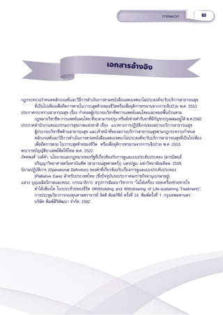 83
ภาคผนวก
กฎกระทรวงกำำ�หนดหลัักเกณฑ์์และวิิธีีการดำำ�เนิินการตามหนัังสืือแสดงเจตนาไม่่ประสงค์์จะรัับบริิการสาธารณสุุข
ที่่�เป็็นไปเพีียงเพื่่�อยืืดการตายในวาระสุุดท้้ายของชีีวิิตหรืือเพื่่�อยุุติิการทรมานจากการเจ็็บป่่วย พ.ศ. 2553  
ประกาศกระทรวงสาธารณสุุข เรื่่�อง กำำ�หนดผู้้�ประกอบวิิชาชีีพการแพทย์์แผนไทยและหมอพื้้�นบ้้านตาม
กฎหมายวิิชาชีีพ การแพทย์์แผนไทย ที่่�จะสามารถปรุุง หรืือสั่่�งจ่่ายตำำ�รัับยาที่่�มีีกััญชาปรุุงผสมอยู่่�ได้้ พ.ศ.2562
ประกาศสํํานัักงานคณะกรรมการสุุขภาพแห่่งชาติิ เรื่่�อง  แนวทางการปฏิิบััติิงานของสถานบริิการสาธารณสุุข  
ผู้้�ประกอบวิิชาชีีพด้้านสาธารณสุุข และเจ้้าหน้้าที่่�ของสถานบริิการสาธารณสุุขตามกฎกระทรวงกำำ�หนด
หลัักเกณฑ์์และวิิธีีการดํําเนิินการตามหนัังสืือแสดงเจตนาไม่่ประสงค์์จะรัับบริิการสาธารณสุุขที่่�เป็็นไปเพีียง
เพื่่�อยืืดการตาย ในวาระสุุดท้้ายของชีีวิิต  หรืือเพื่่�อยุุติิการทรมานจากการเจ็็บป่่วย พ.ศ. 2553
พระราชบััญญััติิยาเสพย์์ติิดให้้โทษ พ.ศ. 2522
ภััคคพงศ์์ วงศ์์คำำ�. นโยบายและกฎหมายของรััฐที่่�เกี่่�ยวข้้องกัับการดููแลแบบประคัับประคอง [สารนิิพนธ์์
ปริิญญาวิิทยาศาสตร์์มหาบััณฑิิต (สาธารณสุุขศาสตร์์)]. นครปฐม: มหาวิิทยาลััยมหิิดล; 2559.
นิิยามปฏิิบััติิการ (Operational Definition) ของคำำ�ที่่�เกี่่�ยวข้้องกัับเรื่่�องการดููแลแบบประคัับประคอง
(Palliative Care) สำำ�หรัับประเทศไทย (ซึ่่�งปััจจุุบัันรอประกาศลงราชกิิจจานุุเบกษาอยู่่�)
แสวง บุุญเฉลิิมวิิภาสและคณะ, บรรณาธิิการ, สรุุปการสััมมนาวิิชาการ “ไม่่ใส่่เครื่่�อง ถอดเครื่่�องช่่วยหายใจ 
ทำำ�ได้้เพีียงใด ในระยะท้้ายของชีีวิิต (Withholding and Withdrawing of Life-sustaining Treatment)”.
การประชุุมวิิชาการกองทุุนศาสตราจารย์์ จิิตติิ ตัังสภััทิิย์์ ครั้้�งที่่� 24. พิิมพ์์ครั้้�งที่่� 1. กรุุงเทพมหานคร :
บริิษััท พิิมพ์์สิิริิพััฒนา จำำ�กััด; 2562.    
เอกสารอ้้างอิิง
 