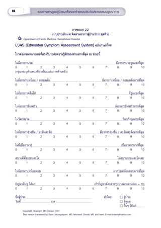 86 แนวทางการดููแลผู้้�ป่่วยมะเร็็งระยะท้้ายแบบประคัับประคองแบบบููรณาการ
ภาคผนวก 2.2
ภาคผนวก 2.2
แบบประเมิินและติิดตามอาการผู้้�ป่่วยระยะสุุดท้้าย
แบบประเมิินและติิดตามอาการผู้้�ป่่วยระยะสุุดท้้าย
         Department of Family Medicine, Ramathibodi Hospital
ESAS (Edmonton Symptom Assessment System)
ESAS (Edmonton Symptom Assessment System) ฉบัับภาษาไทย
 ฉบัับภาษาไทย
โปรดวงกลมหมายเลขที่่�ตรงกัับระดัับความรู้้�สึึกของท่่านมากที่่�สุุด ณ ขณะนี้้�
โปรดวงกลมหมายเลขที่่�ตรงกัับระดัับความรู้้�สึึกของท่่านมากที่่�สุุด ณ ขณะนี้้�
ไม่่มีีอาการปวด    มีีอาการปวดรุุนแรงที่่�สุุด
0 1        2          3   4      5         6   7     8        9        10
(กรุุณาระบุุตำำ�แหน่่งที่่�ปวดในแแผ่่นภาพด้้านหลััง)
ไม่่มีีอาการเหนื่่�อย / อ่่อนเพลีีย         มีีอาการเหนื่่�อย / อ่่อนเพลีียมากที่่�สุุด
0 1        2          3   4      5         6   7     8        9        10
ไม่่มีีอาการคลื่่�นไส้้                                                 มีีรุุนแรงที่่�สุุด
0 1        2          3   4      5         6   7     8        9        10
ไม่่มีีอาการซึึมเศร้้า                                     มีีอาการซึึมเศร้้ามากที่่�สุุด
0 1        2          3   4      5         6   7     8        9        10
ไม่่วิิตกกัังวล                                                             วิิตกกัังวลมากที่่�สุุด
0 1        2          3   4      5         6   7     8        9        10
ไม่่มีีอาการง่่วงซึึม / สะลึึมสะลืือ                                มีีอาการง่่วงซึึม / สะลึึมสะลืือมากที่่�สุุด
0 1        2          3   4      5         6   7     8        9        10
ไม่่มีีเบื่่�ออาหาร                                                   เบื่่�ออาหารมากที่่�สุุด
0 1        2          3   4      5         6   7     8        9        10
สบายดีีทั้้�งกายและใจ                                       ไม่่สบายกายและใจเลย
0 1        2          3   4      5         6   7     8        9        10
ไม่่มีีอาการเหนื่่�อยหอบ                                    อาการเหนื่่�อยหอบมากที่่�สุุด
0 1        2          3   4      5         6   7     8        9        10
ปััญหาอื่่�นๆ ได้้แก่่                             (ถ้้าปััญหาดัังกล่่าวรุุนแรงมากคะแนน = 10)
0 1        2          3   4      5         6   7     8        9        10
ชื่่�อผู้้�ป่่วย            ทำำ�โดย           ผู้้�ป่่วย
วัันที่่� เวลา                              ผู้้�ดููแล
 อื่่�นๆ ได้้แก่่
Copyright: Brucra E, MD Version 1991
Thai version translated by Darin Jaturapatporn, MD, Montarat Chinda, MD and team. E-mail:drdarinj@yahoo.com
 