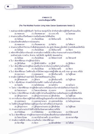 88 แนวทางการดููแลผู้้�ป่่วยมะเร็็งระยะท้้ายแบบประคัับประคองแบบบููรณาการ
ภาคผนวก 2.3
ภาคผนวก 2.3
แบบประเมิินคุุณภาพชีีวิิต
แบบประเมิินคุุณภาพชีีวิิต
(The Thai-Modified Function Living Index Cancer Questionnaire Version 2)
(The Thai-Modified Function Living Index Cancer Questionnaire Version 2)
1. คนส่่วนมากมัักมีีความรู้้�สึึกซึึมเศร้้า วิิตกกัังวล หมกมุ่่�นกัับโรค สำำ�หรัับท่่านมีีความรู้้�สึึกซึึมเศร้้าบ่่อยแค่่ไหน
(0) ตลอดเวลา (1) เกืือบตลอดเวลา (2) นานๆ ครั้้�ง (3) ไม่่เคยเลย
2. ท่่านสามารถที่่�จะแก้้ไขหรืือลดอาการเครีียดในแต่่ละวัันได้้ดีีแค่่ไหน
(0) ไม่่ได้้เลย (1) เกืือบไม่่ได้้เลย (2) ได้้เป็็นบางครั้้�ง (3) ได้้มาก
3. บ่่อยแค่่ไหนที่่�ท่่านคิิดถึึงอาการป่่วยของท่่าน
(0) ตลอดเวลา (1) เกืือบตลอดเวลา (2) คิิดบ้้าง (3) ไม่่คิิดมาก
4. ท่่านสามารถที่่�จะทำำ�กิิจกรรม ทำำ�เพื่่�อพัักผ่่อนหย่่อนใจ เช่่น ดููหนััง ฟัังเพลง ดููโทรทััศน์์ อ่่านหนัังสืือเล่่นได้้หรืือไม่่
(0) ไม่่ได้้เลย (1) เกืือบไม่่ได้้เลย (2) ได้้เป็็นบางครั้้�ง (3) ได้้มาก
5. หลัังจากที่่�ท่่านได้้รัับการรัักษาแล้้ว หากท่่านมีีอาการคลื่่�นไส้้ อาเจีียน ท่่านสามารถทำำ�งานประจำำ�ได้้หรืือไม่่ 
   (ยกตััวอย่่างเช่่น กวาดบ้้าน, ล้้างจาน, รดน้ำำ��ต้้นไม้้, ปลููกต้้นไม้้, ซ่่อมแซมบ้้าน)
(0) ไม่่ได้้เลย (1) เกืือบไม่่ได้้เลย (2) ได้้น้้อยกว่่าปกติิ (3) ได้้ตามปกติิ
6. ใน 1 สััปดาห์์ที่่�ผ่่านมา ท่่านรู้้�สึึกอย่่างไรบ้้าง
(0) รู้้�สึึกไม่่ดีีเลย (1) รู้้�สึึกดีีบ้้างไม่่ดีีบ้้าง (2) รู้้�สึึกดีี (3) รู้้�สึึกดีีมาก
7. ใน 1 สััปดาห์์ที่่�ผ่่านมาท่่านรู้้�สึึกสบายพอที่่�จะทำำ�อาหารรัับประทานหรืือทำำ�งานบ้้านหรืือไม่่
(0) ไม่่ได้้เลย (1) เกืือบไม่่ได้้เลย (2) ได้้เป็็นบางครั้้�ง (3) ได้้มาก
8. ใน 2 สััปดาห์์ที่่�ผ่่านมา โรคที่่�ท่่านเป็็น ทำำ�ให้้เกิิดความยุ่่�งยากต่่อผู้้�ใกล้้ชิิด เช่่น สามีี ภรรยา ลููก หลาน หรืือไม่่
(0) ยุ่่�งยากมาก (1) ยุ่่�งพอสมควร (2) รู้้�สึึกเป็็นบางครั้้�ง (3) ไม่่รู้้�สึึกเลย
9. ทานมีีความรู้้�สึึกท้้อแท้้ หมดกำำ�ลัังใจ สิ้้�นหวัังต่่อชีีวิิตของท่่านแค่่ไหน
(0) รู้้�สึึกตลอดเวลา (1) รู้้�สึึกมาก (2) รู้้�สึึกเป็็นบางครั้้�ง (3) ไม่่รู้้�สึึกเลย
10. ใน 1 เดืือนที่่�ผ่่านมา ท่่านพอใจกัับกิิจกรรมที่่�ทำำ� รวมทั้้�งงานบ้้านด้้วยแค่่ไหน
(0) ไม่่พอใจ (1) พอใจนิิดหน่่อย (2) พอใจบ้้าง (3) พอใจมาก
11. ในช่่วง 1 สััปดาห์์ที่่�ผ่่านมา ท่่านรู้้�สึึกมีีความลำำ�บากหรืือไม่่สะดวกในการดำำ�เนิินชีีวิิตประจำำ�วัันอย่่างไร
(0) ไม่่สะดวกมาก (1) ไม่่สะดวกนิิดหน่่อย (2) สะดวก (3) สะดวกดีีมาก
12. ในช่่วง 2 สััปดาห์์ที่่�ผ่่านมา ท่่านมีีความรู้้�สึึกว่่าท่่านเป็็นเหตุุให้้เกิิดความเดืือดร้้อนยุ่่�งยากแก่่ผู้้�ใกล้้ชิิดหรืือไม่่
(0) รู้้�สึึกยุ่่�งยากมาก (1) รู้้�สึึกยุ่่�งยากปานกลาง (2) รู้้�สึึกเล็็กน้้อย (3) ไม่่รู้้�สึึกเลย
13. อาการเจ็็บปวด หรืือความรู้้�สึึกไม่่สบายที่่�เป็็นอยู่่�เป็็นอุุปสรรคในการดำำ�เนิินชีีวิิตประจำำ�วัันมากน้้อยขนาดไหน
(0) อุุปสรรคมาก (1) อุุปสรรคปานกลาง (2) อุุปสรรคเล็็กน้้อย (3) ไม่่เป็็นอุุปสรรคเลย
14. โรคที่่�ท่่านเป็็นอยู่่�ทำำ�ให้้เกิิดความรู้้�สึึกยุ่่�งยากในการดำำ�รงชีีวิิตประจำำ�วัันอย่่างไร
(0) รู้้�สึึกยุ่่�งยากมาก (1) รู้้�สึึกยุ่่�งยากปานกลาง (2) รู้้�สึึกเล็็กน้้อย (3) ไม่่รู้้�สึึกเลย
15. ท่่านสามารถทำำ�งานประจำำ�วัันที่่�บ้้านได้้เรีียบร้้อยตามความต้้องการหรืือไม่่
(0) ทำำ�ไม่่ได้้เลย (1) ทำำ�ได้้เล็็กน้้อย (2) ทำำ�ได้้ปานกลาง (3) ทำำ�ได้้ตามปกติิ
16. ใน 2 สััปดาห์์ที่่�ผ่่านมา ท่่านรู้้�สึึกอยากออกจากบ้้านไปพบเพื่่�อนหรืือร่่วมงานสัังสรรค์์หรืือไม่่
(0) ไม่่อยากไปเลย (1) อยากไปบ้้างบางครั้้�ง (2) อยากไปมาก (3) อยากมากที่่�สุุด
17. ท่่านมีีอาการคลื่่�นไส้้ อาเจีียน มากแค่่ไหนใน 2 สััปดาห์์ที่่�ผ่่านมา
(0) มีีมากที่่�สุุด (1) มีีมาก (2) มีีบ้้างเล็็กน้้อย (3) ไม่่มีีเลย
 