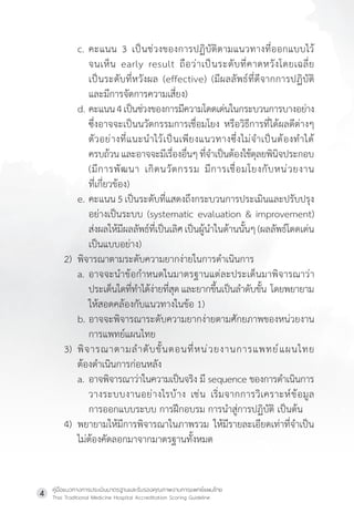 คู่มือแนวทางการประเมินมาตรฐานและรับรองคุณภาพงานการแพทย์แผนไทย
Thai Traditional Medicine Hospital Accreditation Scoring Guideline
4
c. คะแนน 3 เป็นช่วงของการปฏิบัติตามแนวทางที่ออกแบบไว้
จนเห็น early result ถือว่าเป็นระดับที่คาดหวังโดยเฉลี่ย
เป็นระดับที่หวังผล (effective) (มีผลลัพธ์ที่ดีจากการปฏิบัติ
และมีการจัดการความเสี่ยง)
d. คะแนน4เป็นช่วงของการมีความโดดเด่นในกระบวนการบางอย่าง
ซึ่งอาจจะเป็นนวัตกรรมการเชื่อมโยง หรือวิธีการที่ได้ผลดีต่างๆ
ตัวอย่างที่แนะน�ำไว้เป็นเพียงแนวทางซึ่งไม่จ�ำเป็นต้องท�ำได้
ครบถ้วนและอาจจะมีเรื่องอื่นๆที่จ�ำเป็นต้องใช้ดุลยพินิจประกอบ
(มีการพัฒนา เกิดนวัตกรรม มีการเชื่อมโยงกับหน่วยงาน
ที่เกี่ยวข้อง)
e. คะแนน 5 เป็นระดับที่แสดงถึงกระบวนการประเมินและปรับปรุง
อย่างเป็นระบบ (systematic evaluation & improvement)
ส่งผลให้มีผลลัพธ์ที่เป็นเลิศเป็นผู้น�ำในด้านนั้นๆ(ผลลัพธ์โดดเด่น
เป็นแบบอย่าง)
2) พิจารณาตามระดับความยากง่ายในการด�ำเนินการ
a. อาจจะน�ำข้อก�ำหนดในมาตรฐานแต่ละประเด็นมาพิจารณาว่า
ประเด็นใดที่ท�ำได้ง่ายที่สุดและยากขึ้นเป็นล�ำดับขั้น  โดยพยายาม
ให้สอดคล้องกับแนวทางในข้อ 1)
b. อาจจะพิจารณาระดับความยากง่ายตามศักยภาพของหน่วยงาน
การแพทย์แผนไทย
3) พิจารณาตามล�ำดับขั้นตอนที่หน่วยงานการแพทย์แผนไทย
ต้องด�ำเนินการก่อนหลัง
a. อาจพิจารณาว่าในความเป็นจริง มี sequence ของการด�ำเนินการ
วางระบบงานอย่างไรบ้าง เช่น เริ่มจากการวิเคราะห์ข้อมูล
การออกแบบระบบ การฝึกอบรม การน�ำสู่การปฏิบัติ เป็นต้น
4) พยายามให้มีการพิจารณาในภาพรวม ให้มีรายละเอียดเท่าที่จ�ำเป็น
ไม่ต้องคัดลอกมาจากมาตรฐานทั้งหมด
 