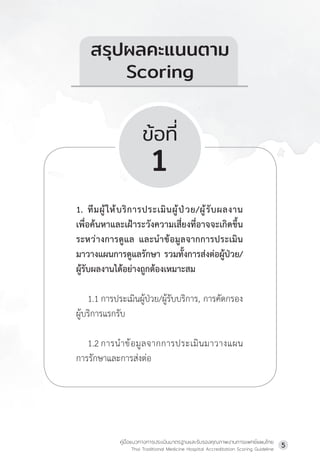 คู่มือแนวทางการประเมินมาตรฐานและรับรองคุณภาพงานการแพทย์แผนไทย
Thai Traditional Medicine Hospital Accreditation Scoring Guideline
5
ข้อที่
1
1. ทีมผู้ให้บริการประเมินผู้ป่วย/ผู้รับผลงาน
เพื่อค้นหาและเฝ้าระวังความเสี่ยงที่อาจจะเกิดขึ้น
ระหว่างการดูแล และน�ำข้อมูลจากการประเมิน
มาวางแผนการดูแลรักษา รวมทั้งการส่งต่อผู้ป่วย/
ผู้รับผลงานได้อย่างถูกต้องเหมาะสม
1.1 การประเมินผู้ป่วย/ผู้รับบริการ, การคัดกรอง
ผู้บริการแรกรับ
1.2 การน�ำข้อมูลจากการประเมินมาวางแผน
การรักษาและการส่งต่อ
สรุปผลคะแนนตาม
Scoring
 