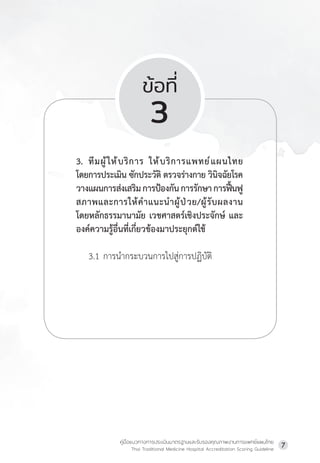 คู่มือแนวทางการประเมินมาตรฐานและรับรองคุณภาพงานการแพทย์แผนไทย
Thai Traditional Medicine Hospital Accreditation Scoring Guideline
7
ข้อที่
3
3. ทีมผู้ให้บริการ ให้บริการแพทย์แผนไทย
โดยการประเมิน ซักประวัติ ตรวจร่างกาย วินิจฉัยโรค
วางแผนการส่งเสริมการป้องกันการรักษาการฟื้นฟู
สภาพและการให้ค�ำแนะน�ำผู้ป่วย/ผู้รับผลงาน
โดยหลักธรรมานามัย เวชศาสตร์เชิงประจักษ์ และ
องค์ความรู้อื่นที่เกี่ยวข้องมาประยุกต์ใช้
3.1 การน�ำกระบวนการไปสู่การปฏิบัติ
 