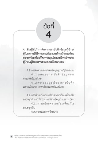 คู่มือแนวทางการประเมินมาตรฐานและรับรองคุณภาพงานการแพทย์แผนไทย
Thai Traditional Medicine Hospital Accreditation Scoring Guideline
8
ข้อที่
4
4. ทีมผู้ให้บริการติดตามและบันทึกข้อมูลผู้ป่วย/
ผู้รับผลงานให้มีความครบถ้วน และเฝ้าระวังการเตรียม
ความพร้อมเพื่อแก้ไขภาวะฉุกเฉินและมีการจ�ำหน่าย
ผู้ป่วย/ผู้รับผลงานตามเกณฑ์ที่เหมาะสม
4.1 การติดตามและบันทึกข้อมูลผู้ป่วย/ผู้รับผลงาน
         4.1.1 ออกแบบการบันทึกข้อมูลทาง
การแพทย์แผนไทย
         4.1.2 ความสมบูรณ์ของการบันทึก
เวชระเบียนของการบริการแพทย์แผนไทย
4.2 การเฝ้าระวังและเตรียมความพร้อมเพื่อแก้ไข
ภาวะฉุกเฉินการใช้ประโยชน์จากข้อมูลในเวชระเบียน
4.2.1 การเตรียมความพร้อมเพื่อแก้ไข
ภาวะฉุกเฉิน
4.2.2 วางแผนการจ�ำหน่าย
 