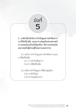 คู่มือแนวทางการประเมินมาตรฐานและรับรองคุณภาพงานการแพทย์แผนไทย
Thai Traditional Medicine Hospital Accreditation Scoring Guideline
9
ข้อที่
5
5. องค์กรมีกลไกในการก�ำกับดูแลการท�ำหัตถการ
การใช้เครื่องมือ และยาจากสมุนไพรตามศาสตร์
การแพทย์แผนไทยให้ถูกต้อง มีความปลอดภัย
เหมาะสมกับผู้ป่วย/ผู้รับผลงานเฉพาะราย
5.1 กลไกการก�ำกับดูแลการท�ำหัตถการและ
การใช้เครื่องมือ
         5.1.1 การก�ำกับหัตถการ
         5.2.2 การใช้เครื่องมือ
5.2 กลไกการก�ำกับดูแลการใช้ยาสมุนไพร
         5.2.1 ยาส�ำเร็จรูป
         5.2.2 ยาปรุงเฉพาะราย
 
