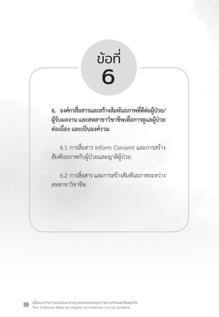 คู่มือแนวทางการประเมินมาตรฐานและรับรองคุณภาพงานการแพทย์แผนไทย
Thai Traditional Medicine Hospital Accreditation Scoring Guideline
10
ข้อที่
6
6. องค์กรสื่อสารและสร้างสัมพันธภาพที่ดีต่อผู้ป่วย/
ผู้รับผลงานและสหสาขาวิชาชีพเพื่อการดูแลผู้ป่วย
ต่อเนื่อง และเป็นองค์รวม
6.1 การสื่อสาร Inform Consent และการสร้าง
สัมพันธภาพกับผู้ป่วยและญาติผู้ป่วย
6.2 การสื่อสารและการสร้างสัมพันธภาพระหว่าง
สหสาขาวิชาชีพ
 