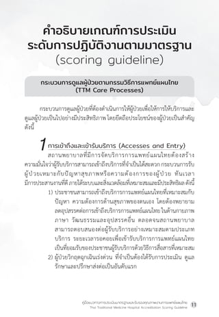 คู่มือแนวทางการประเมินมาตรฐานและรับรองคุณภาพงานการแพทย์แผนไทย
Thai Traditional Medicine Hospital Accreditation Scoring Guideline
11
กระบวนการดูแลผู้ป่วยตามกรรมวิธีการแพทย์แผนไทย
(TTM Care Processes)
กระบวนการดูแลผู้ป่วยที่ต้องด�ำเนินการให้ผู้ป่วยเพื่อให้การให้บริการและ
ดูแลผู้ป่วยเป็นไปอย่างมีประสิทธิภาพโดยยึดถือประโยชน์ของผู้ป่วยเป็นส�ำคัญ
ดังนี้
		 การเข้าถึงและเข้ารับบริการ (Accesses and Entry)
สถานพยาบาลที่มีการจัดบริการการแพทย์แผนไทยต้องสร้าง
ความมั่นใจว่าผู้รับบริการสามารถเข้าถึงบริการที่จ�ำเป็นได้สะดวกกระบวนการรับ
ผู้ป่วยเหมาะกับปัญหาสุขภาพหรือความต้องการของผู้ป่วย ทันเวลา
มีการประสานงานที่ดีภายใต้ระบบและสิ่งแวดล้อมที่เหมาะสมและมีประสิทธิผลดังนี้
1) ประชาชนสามารถเข้าถึงบริการการแพทย์แผนไทยที่เหมาะสมกับ
ปัญหา ความต้องการด้านสุขภาพของตนเอง โดยต้องพยายาม
			ลดอุปสรรคต่อการเข้าถึงบริการการแพทย์แผนไทยในด้านกายภาพ
			ภาษา วัฒนธรรมและอุปสรรคอื่น ตลอดจนสถานพยาบาล
สามารถตอบสนองต่อผู้รับบริการอย่างเหมาะสมตามประเภท
บริการ ระยะเวลารอคอยเพื่อเข้ารับบริการการแพทย์แผนไทย
เป็นที่ยอมรับของประชาชนผู้รับบริการด้วยวิธีการสื่อสารที่เหมาะสม
2) ผู้ป่วยวิกฤตฉุกเฉินเร่งด่วน ที่จ�ำเป็นต้องได้รับการประเมิน ดูแล
รักษาและปรึกษาส่งต่อเป็นอันดับแรก
ค�ำอธิบายเกณฑ์การประเมิน
ระดับการปฏิบัติงานตามมาตรฐาน
(scoring guideline)
1
 