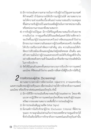 คู่มือแนวทางการประเมินมาตรฐานและรับรองคุณภาพงานการแพทย์แผนไทย
Thai Traditional Medicine Hospital Accreditation Scoring Guideline
12
3) มีการประเมินความสามารถในการรับผู้ป่วยไว้ดูแลตามเกณฑ์
ที่ก�ำหนดไว้ ถ้าไม่สามารถให้บริการแก่ผู้ป่วยได้ สถานพยาบาล
จะให้ความช่วยเหลือเบื้องต้นอย่างเหมาะสมอธิบายเหตุผล
ที่ไม่สามารถรับผู้ป่วยไว้และช่วยเหลือผู้ป่วยในการหาหน่วยงานอื่น
หรือหน่วยงานภายนอกที่เหมาะสมกว่า
4) การรับผู้ป่วยไว้ดูแล มีการให้ข้อมูลที่เหมาะสมเกี่ยวกับสภาพ
การเจ็บป่วย การดูแลที่จะได้รับผลลัพธ์และค่าใช้จ่ายที่คาดว่า
จะเกิดขึ้นแก่ผู้ป่วยและครอบครัวอย่างชัดเจนและเข้าใจง่าย
มีกระบวนการขอความยินยอมจากผู้ป่วยหรือครอบครัว ก่อนที่จะ
ให้บริการหรือกระท�ำหัตถการส�ำคัญ เช่น ความยินยอมให้ท�ำ
หัตถการทับหม้อเกลือและอยู่ไฟแก่หญิงหลังคลอด เป็นต้น และ
สร้างความมั่นใจว่าผู้ป่วยและครอบครัวจะได้รับข้อมูลที่จ�ำเป็น
อย่างเพียงพอด้วยความเข้าใจและมีเวลาที่จะพิจารณาก่อนตัดสินใจ
ในการรับบริการ
5) จัดให้มีแผนผังแสดงขั้นตอนกระบวนการรับบริการการแพทย์
แผนไทย ที่ชัดเจนเข้าใจง่าย และมีการสื่อสารให้ผู้รับบริการได้รับรู้
		 การคัดกรองผู้ป่วย (Screening)
สถานพยาบาลควรมีการคัดกรองโรค กลุ่มอาการ ภาวะแทรกซ้อน
และความเสี่ยงของผู้ป่วยที่รุนแรง เพื่อประเมินว่าจะให้การรักษาด้วยการแพทย์
แผนไทย หรือปรึกษาส่งต่อแพทย์แผนปัจจุบัน ดังนี้
1) มีการใช้วิธีการประเมินที่เหมาะสมกับผู้ป่วยแต่ละราย โดยอาศัย
แนวทางปฏิบัติทางการแพทย์แผนไทยที่เหมาะสมกับผู้ป่วยและ
ทรัพยากรของสถานพยาบาลเพื่อชี้น�ำการประเมินผู้ป่วย
2) มีการประเมินสัญญาณชีพ (Vital Signs)
3) มีเกณฑ์การไม่รับรักษาผู้ป่วย (Exclusion Criteria) ที่มีความ
รุนแรง ความฉุกเฉินเร่งด่วนเกินกว่าขอบเขตที่สามารถดูแลรักษาได้
			ซึ่งจ�ำเป็นต้องได้รับการรักษาด้วยการแพทย์แผนปัจจุบันเท่านั้น
2
 