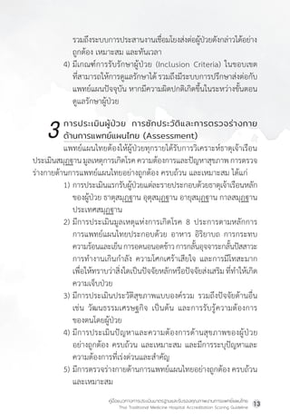 คู่มือแนวทางการประเมินมาตรฐานและรับรองคุณภาพงานการแพทย์แผนไทย
Thai Traditional Medicine Hospital Accreditation Scoring Guideline
13
รวมถึงระบบการประสานงานเชื่อมโยงส่งต่อผู้ป่วยดังกล่าวได้อย่าง
ถูกต้อง เหมาะสม และทันเวลา
4) มีเกณฑ์การรับรักษาผู้ป่วย (Inclusion Criteria) ในขอบเขต
ที่สามารถให้การดูแลรักษาได้รวมถึงมีระบบการปรึกษาส่งต่อกับ
แพทย์แผนปัจจุบัน หากมีความผิดปกติเกิดขึ้นในระหว่างขั้นตอน
ดูแลรักษาผู้ป่วย
		 การประเมินผู้ป่วย การซักประวัติและการตรวจร่างกาย
		 ด้านการแพทย์แผนไทย (Assessment)
แพทย์แผนไทยต้องให้ผู้ป่วยทุกรายได้รับการวิเคราะห์ธาตุเจ้าเรือน
ประเมินสมุฏฐานมูลเหตุการเกิดโรคความต้องการและปัญหาสุขภาพการตรวจ
ร่างกายด้านการแพทย์แผนไทยอย่างถูกต้อง ครบถ้วน และเหมาะสม ได้แก่
1) การประเมินแรกรับผู้ป่วยแต่ละรายประกอบด้วยธาตุเจ้าเรือนหลัก
ของผู้ป่วย ธาตุสมุฏฐาน อุตุสมุฏฐาน อายุสมุฏฐาน กาลสมุฏฐาน
ประเทศสมุฏฐาน
2) มีการประเมินมูลเหตุแห่งการเกิดโรค 8 ประการตามหลักการ
การแพทย์แผนไทยประกอบด้วย อาหาร อิริยาบถ การกระทบ
			ความร้อนและเย็นการอดนอนอดข้าวการกลั้นอุจจาระกลั้นปัสสาวะ
การท�ำงานเกินก�ำลัง ความโศกเศร้าเสียใจ และการมีโทสะมาก
เพื่อให้ทราบว่าสิ่งใดเป็นปัจจัยหลักหรือปัจจัยส่งเสริมที่ท�ำให้เกิด
ความเจ็บป่วย
3) มีการประเมินประวัติสุขภาพแบบองค์รวม รวมถึงปัจจัยด้านอื่น
เช่น วัฒนธรรมเศรษฐกิจ เป็นต้น และการรับรู้ความต้องการ
ของตนโดยผู้ป่วย
4) มีการประเมินปัญหาและความต้องการด้านสุขภาพของผู้ป่วย
อย่างถูกต้อง ครบถ้วน และเหมาะสม และมีการระบุปัญหาและ
ความต้องการที่เร่งด่วนและส�ำคัญ
5) มีการตรวจร่างกายด้านการแพทย์แผนไทยอย่างถูกต้อง ครบถ้วน
และเหมาะสม
3
 