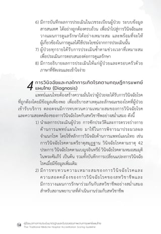 คู่มือแนวทางการประเมินมาตรฐานและรับรองคุณภาพงานการแพทย์แผนไทย
Thai Traditional Medicine Hospital Accreditation Scoring Guideline
14
6) มีการบันทึกผลการประเมินในเวชระเบียนผู้ป่วย ระบบข้อมูล
สารสนเทศ ได้อย่างถูกต้องครบถ้วน เพื่อน�ำไปสู่การวินิจฉัยและ
วางแผนการดูแลรักษาได้อย่างเหมาะสม และพร้อมที่จะให้
ผู้เกี่ยวข้องในการดูแลได้ใช้ประโยชน์จากการประเมินนั้น
7) ผู้ป่วยทุกรายได้รับการประเมินซ�้ำตามช่วงเวลาที่เหมาะสม
เพื่อประเมินการตอบสนองต่อการดูแลรักษา
8) มีการอธิบายผลการประเมินให้แก่ผู้ป่วยและครอบครัวด้วย
ภาษาที่ชัดเจนและเข้าใจง่าย
		 การวินิจฉัยและกลไกการเกิดโรคตามทฤษฎีการแพทย์
		 แผนไทย (Diagnosis)
แพทย์แผนไทยต้องสร้างความมั่นใจว่าผู้ป่วยจะได้รับการวินิจฉัยโรค
ที่ถูกต้องโดยมีข้อมูลเพียงพอ เพื่ออธิบายสาเหตุและลักษณะของโรคที่ผู้ป่วย
เข้ารับบริการ ตลอดจนมีการทบทวนความเหมาะสมของการวินิจฉัยโรค
และความสอดคล้องของการวินิจฉัยโรคกับสหวิชาชีพอย่างสม�่ำเสมอ ดังนี้
1) น�ำผลการประเมินผู้ป่วย การซักประวัติและการตรวจร่างกาย
ด้านการแพทย์แผนไทย มาใช้ในการพิจารณาประมวลผล
จ�ำแนกโรค โดยใช้หลักการวินิจฉัยด้านการแพทย์แผนไทย เช่น
การวินิจฉัยโรคตามตรีธาตุสมุฏฐาน วินิจฉัยโรคตามธาตุ 42
ประการ วินิจฉัยโรคตามเบญจอินทรีย์ วินิจฉัยโรคตามหมอสมมุติ
ในพระคัมภีร์ เป็นต้น รวมทั้งบันทึกการเปลี่ยนแปลงการวินิจฉัย
โรคเมื่อมีข้อมูลเพิ่มเติม
2) มีการทบทวนความเหมาะสมของการวินิจฉัยโรคและ
ความสอดคล้องของการวินิจฉัยโรคของสหวิชาชีพและ
มีการวางแผนการรักษาร่วมกันกับสหวิชาชีพอย่างสม�่ำเสมอ
ส�ำหรับสถานพยาบาลที่ด�ำเนินงานร่วมกับสหวิชาชีพ
4
 