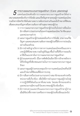 คู่มือแนวทางการประเมินมาตรฐานและรับรองคุณภาพงานการแพทย์แผนไทย
Thai Traditional Medicine Hospital Accreditation Scoring Guideline
15
		 การวางแผนกระบวนการดูแลรักษา (Care planning)
แพทย์แผนไทยต้องมีการวางแผนกระบวนการดูแลรักษาได้อย่าง
เหมาะสมสอดคล้องกับการวินิจฉัยและแก้ไขปัญหาตามทฤษฎีการแพทย์แผนไทย
รวมถึงหากมีสหวิชาชีพในสถานพยาบาลต้องประสานกันและมีเป้าหมายที่ชัดเจน
เพื่อตอบสนองปัญหาหรือความต้องการด้านสุขภาพของผู้ป่วย
1) การวางแผนกระบวนการดูแลรักษาผู้ป่วยเป็นไปอย่างเชื่อมโยง
มีการสื่อสารประสานงานกันระหว่างแพทย์แผนไทยวิชาชีพแผนก
และหน่วยงานต่างๆ
2) แผนการดูแลรักษาผู้ป่วยสอดคล้องกับการวินิจฉัย สามารถแก้ไข
ปัญหาและตอบสนองความต้องการของผู้ป่วยที่ได้จากการประเมิน
อย่างเป็นองค์รวม
3) มีการน�ำหลักฐานวิชาการทางการแพทย์แผนไทยหรือแนวทาง
เวชปฏิบัติที่เหมาะสมรวมถึงภูมิปัญญาพื้นบ้านที่ได้รับการยอมรับ
มาใช้เป็นแนวทางในการวางแผนกระบวนการดูแลรักษา
4) ผู้ป่วยและครอบครัว มีโอกาสตัดสินใจเลือกวิธีการรักษาหลังจาก
ได้รับข้อมูลที่เพียงพอและร่วมในการวางแผนกระบวนการดูแล
รักษา
5) แผนการดูแลผู้ป่วยครอบคลุมบริการการแพทย์แผนไทยที่จะให้
และเป้าหมายที่ชัดเจนที่ต้องการบรรลุ
6) มีการสื่อสารหรือประสานงานระหว่างสมาชิกขององค์กรหรือ
หน่วยงานที่เกี่ยวข้อง เพื่อให้มีการน�ำแผนการดูแลผู้ป่วยไปสู่
การปฏิบัติที่ได้ผลในเวลาที่เหมาะสม โดยสมาชิกขององค์กร
และหน่วยงานมีความเข้าใจบทบาทของผู้เกี่ยวข้องอื่นๆ
7) มีการทบทวนและปรับแผนกระบวนการดูแลรักษาผู้ป่วย
เมื่อมีข้อบ่งชี้จากสภาวะหรืออาการของผู้ป่วยที่เปลี่ยนแปลงไป
5
 