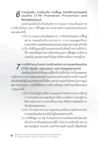 คู่มือแนวทางการประเมินมาตรฐานและรับรองคุณภาพงานการแพทย์แผนไทย
Thai Traditional Medicine Hospital Accreditation Scoring Guideline
16
		 การส่งเสริม การป้องกัน การฟื้นฟู ด้วยวิธีทางการแพทย์
		 แผนไทย (TTM Promotion Prevention and
		 Rehabilitation)
แพทย์แผนไทยจ�ำเป็นต้องมีการวางแผนการส่งเสริมสุขภาพ
การป้องกันโรค และการฟื้นฟูสภาพ ตามศาสตร์การแพทย์แผนไทยและ
เหมาะสม ดังนี้
1) มีการวางแผนการส่งเสริมสุขภาพ การป้องกันโรคและการฟื้นฟู
สภาพ สอดคล้องกับกระบวนการ การวางแผนดูแลรักษา
ตามศาสตร์การแพทย์แผนไทยและเหมาะสมตามมาตรฐานวิชาชีพ
2) มีการให้ข้อมูลแก่ผู้ป่วยและครอบครัวเพื่อสร้างความมั่นใจว่า
วิธีการส่งเสริมสุขภาพการป้องกันโรคและการฟื้นฟูสภาพมีความ
ปลอดภัย และเหมาะสมกับปัญหาหรือความต้องการของผู้ป่วย
		 การให้ค�ำแนะน�ำและการเสริมพลังทางการแพทย์แผนไทย
		 (TTM Health education and Empowerment)
แพทย์แผนไทยต้องให้ข้อมูลแก่ผู้รับบริการเกี่ยวกับการปรับสมดุลของ
ธาตุในร่างกายสภาวะสุขภาพแก่ผู้ป่วยและครอบครัวและกิจกรรมที่วางแผนไว้
เพื่อเสริมพลังผู้ป่วยและครอบครัวให้มีความสามารถและรับผิดชอบในการดูแล
สุขภาพของตนเอง รวมทั้งเชื่อมโยงการสร้างเสริมสุขภาพเข้าในทุกขั้นตอนของ
การดูแล ดังนี้
1) มีการประเมินผู้ป่วยเพื่อวางแผนและก�ำหนดกิจกรรมการเรียนรู้
การประเมินครอบคลุมปัญหาหรือความต้องการของผู้ป่วย
ขีดความสามารถ ภาวะทางด้านอารมณ์ จิตใจความพร้อมในการ
เรียนรู้และดูแลตนเอง
2) มีการก�ำหนดกระบวนการดูแลตนเองที่เหมาะสมด้วยศาสตร์
การแพทย์แผนไทยร่วมกันกับผู้ป่วยและครอบครัว
3) การให้ข้อมูล ความรู้ ค�ำแนะน�ำทางการแพทย์แผนไทยโดยเน้น
เกี่ยวกับการปรับสมดุลของธาตุทั้ง 4 ในร่างกายเป็นหลัก สภาวะ
สุขภาพแก่ผู้ป่วย ครอบครัว และท�ำกิจกรรมที่วางแผนไว้ เพื่อเสริมพลัง
6
7
 