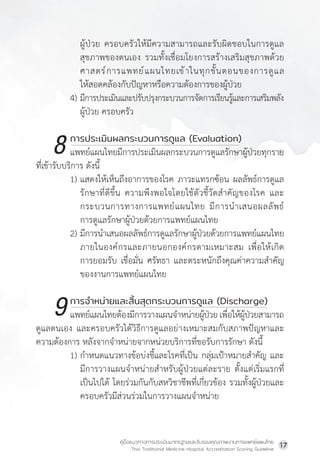 คู่มือแนวทางการประเมินมาตรฐานและรับรองคุณภาพงานการแพทย์แผนไทย
Thai Traditional Medicine Hospital Accreditation Scoring Guideline
17
			ผู้ป่วย ครอบครัวให้มีความสามารถและรับผิดชอบในการดูแล
สุขภาพของตนเอง รวมทั้งเชื่อมโยงการสร้างเสริมสุขภาพด้วย
ศาสตร์การแพทย์แผนไทยเข้าในทุกขั้นตอนของการดูแล
ให้สอดคล้องกับปัญหาหรือความต้องการของผู้ป่วย
4) มีการประเมินและปรับปรุงกระบวนการจัดการเรียนรู้และการเสริมพลัง
			ผู้ป่วย ครอบครัว
		 การประเมินผลกระบวนการดูแล (Evaluation)
แพทย์แผนไทยมีการประเมินผลกระบวนการดูแลรักษาผู้ป่วยทุกราย
ที่เข้ารับบริการ ดังนี้
1) แสดงให้เห็นถึงอาการของโรค ภาวะแทรกซ้อน ผลลัพธ์การดูแล
รักษาที่ดีขึ้น ความพึงพอใจโดยใช้ตัวชี้วัดส�ำคัญของโรค และ
กระบวนการทางการแพทย์แผนไทย มีการน�ำเสนอผลลัพธ์
การดูแลรักษาผู้ป่วยด้วยการแพทย์แผนไทย
2) มีการน�ำเสนอผลลัพธ์การดูแลรักษาผู้ป่วยด้วยการแพทย์แผนไทย
ภายในองค์กรและภายนอกองค์กรตามเหมาะสม เพื่อให้เกิด
การยอมรับ เชื่อมั่น ศรัทธา และตระหนักถึงคุณค่าความส�ำคัญ
ของงานการแพทย์แผนไทย
		 การจ�ำหน่ายและสิ้นสุดกระบวนการดูแล (Discharge)
แพทย์แผนไทยต้องมีการวางแผนจ�ำหน่ายผู้ป่วยเพื่อให้ผู้ป่วยสามารถ
ดูแลตนเอง และครอบครัวได้วิธีการดูแลอย่างเหมาะสมกับสภาพปัญหาและ
ความต้องการ หลังจากจ�ำหน่ายจากหน่วยบริการที่ขอรับการรักษา ดังนี้
1) ก�ำหนดแนวทางข้อบ่งชี้และโรคที่เป็น กลุ่มเป้าหมายส�ำคัญ และ
มีการวางแผนจ�ำหน่ายส�ำหรับผู้ป่วยแต่ละราย ตั้งแต่เริ่มแรกที่
เป็นไปได้ โดยร่วมกันกับสหวิชาชีพที่เกี่ยวข้อง รวมทั้งผู้ป่วยและ
ครอบครัวมีส่วนร่วมในการวางแผนจ�ำหน่าย
8
9
 