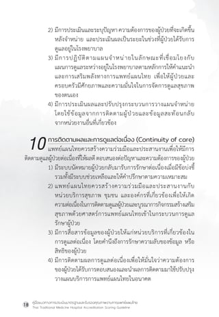 คู่มือแนวทางการประเมินมาตรฐานและรับรองคุณภาพงานการแพทย์แผนไทย
Thai Traditional Medicine Hospital Accreditation Scoring Guideline
18
2) มีการประเมินและระบุปัญหาความต้องการของผู้ป่วยที่จะเกิดขึ้น
หลังจ�ำหน่าย และประเมินผลเป็นระยะในช่วงที่ผู้ป่วยได้รับการ
ดูแลอยู่ในโรงพยาบาล
3) มีการปฏิบัติตามแผนจ�ำหน่ายในลักษณะที่เชื่อมโยงกับ
แผนการดูแลระหว่างอยู่ในโรงพยาบาลตามหลักการให้ค�ำแนะน�ำ
และการเสริมพลังทางการแพทย์แผนไทย เพื่อให้ผู้ป่วยและ
ครอบครัวมีศักยภาพและความมั่นใจในการจัดการดูแลสุขภาพ
ของตนเอง
4) มีการประเมินผลและปรับปรุงกระบวนการวางแผนจ�ำหน่าย
โดยใช้ข้อมูลจากการติดตามผู้ป่วยและข้อมูลสะท้อนกลับ
จากหน่วยงานอื่นที่เกี่ยวข้อง
การติดตามผลและการดูแลต่อเนื่อง (Continuity of care)
แพทย์แผนไทยควรสร้างความร่วมมือและประสานงานเพื่อให้มีการ
ติดตามดูแลผู้ป่วยต่อเนื่องที่ให้ผลดีตอบสนองต่อปัญหาและความต้องการของผู้ป่วย
1) มีระบบนัดหมายผู้ป่วยกลับมารับการรักษาต่อเนื่องเมื่อมีข้อบ่งชี้
รวมทั้งมีระบบช่วยเหลือและให้ค�ำปรึกษาตามความเหมาะสม
2) แพทย์แผนไทยควรสร้างความร่วมมือและประสานงานกับ
หน่วยบริการสุขภาพ ชุมชน และองค์กรที่เกี่ยวข้องเพื่อให้เกิด
		ความต่อเนื่องในการติดตามดูแลผู้ป่วยและบูรณาการกิจกรรมสร้างเสริม
			สุขภาพด้วยศาสตร์การแพทย์แผนไทยเข้าในกระบวนการดูแล
รักษาผู้ป่วย
3) มีการสื่อสารข้อมูลของผู้ป่วยให้แก่หน่วยบริการที่เกี่ยวข้องใน
การดูแลต่อเนื่อง โดยค�ำนึงถึงการรักษาความลับของข้อมูล หรือ
สิทธิของผู้ป่วย
4) มีการติดตามผลการดูแลต่อเนื่องเพื่อให้มั่นใจว่าความต้องการ
ของผู้ป่วยได้รับการตอบสนองและน�ำผลการติดตามมาใช้ปรับปรุง
วางแผนบริการการแพทย์แผนไทยในอนาคต
10
 