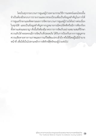 คู่มือแนวทางการประเมินมาตรฐานและรับรองคุณภาพงานการแพทย์แผนไทย
Thai Traditional Medicine Hospital Accreditation Scoring Guideline
19
โดยในทุกกระบวนการดูแลผู้ป่วยตามกรรมวิธีการแพทย์แผนไทยนั้น
จ�ำเป็นต้องมีระบบการรายงานและเวชระเบียนเพื่อเป็นข้อมูลส�ำคัญในการให้
การดูแลรักษาและติดตามผลการจัดกระบวนการดูแลผู้ป่วยได้อย่างต่อเนื่อง
ในทุกมิติ และเป็นข้อมูลส�ำคัญทางกฎหมายกรณีคนไข้คดีหรือมีการฟ้องร้อง
ทั้งทางแพ่งและอาญาดังนั้นจึงต้องมีมาตรการการจัดเก็บอย่างเหมาะสมที่รักษา
ความลับได้ ตลอดจนมีการจัดเก็บที่ปลอดภัย ได้รับการป้องกันจากการสูญหาย
ความเสียหายทางกายภาพและการแก้ไขดัดแปลง เข้าถึงหรือใช้โดยผู้ไม่มีอ�ำนาจ
หน้าที่ เพื่อให้เป็นไปตามหลักการพิทักษ์สิทธิของผู้ป่วยต่อไป
 