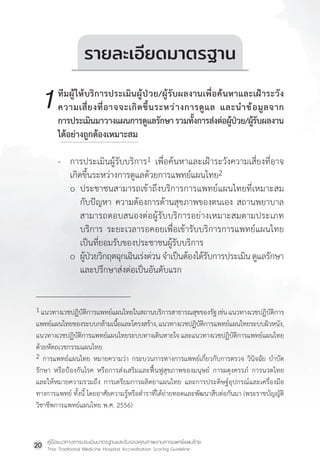 คู่มือแนวทางการประเมินมาตรฐานและรับรองคุณภาพงานการแพทย์แผนไทย
Thai Traditional Medicine Hospital Accreditation Scoring Guideline
20
1 แนวทางเวชปฏิบัติการแพทย์แผนไทยในสถานบริการสาธารณสุขของรัฐเช่นแนวทางเวชปฏิบัติการ
แพทย์แผนไทยของระบบกล้ามเนื้อและโครงสร้าง,แนวทางเวชปฏิบัติการแพทย์แผนไทยระบบผิวหนัง,
แนวทางเวชปฏิบัติการแพทย์แผนไทยระบบทางเดินหายใจ และแนวทางเวชปฏิบัติการแพทย์แผนไทย
ด้วยหัตถเวชกรรมแผนไทย
2 การแพทย์แผนไทย หมายความว่า กระบวนการทางการแพทย์เกี่ยวกับการตรวจ วินิจฉัย บ�ำบัด
รักษา หรือป้องกันโรค หรือการส่งเสริมและฟื้นฟูสุขภาพของมนุษย์ การผดุงครรภ์ การนวดไทย
และให้หมายความรวมถึง การเตรียมการผลิตยาแผนไทย และการประดิษฐ์อุปกรณ์และเครื่องมือ
ทางการแพทย์ ทั้งนี้ โดยอาศัยความรู้หรือต�ำราที่ได้ถ่ายทอดและพัฒนาสืบต่อกันมา (พระราชบัญญัติ
วิชาชีพการแพทย์แผนไทย พ.ศ. 2556)
รายละเอียดมาตรฐาน
ทีมผู้ให้บริการประเมินผู้ป่วย/ผู้รับผลงานเพื่อค้นหาและเฝ้าระวัง
ความเสี่ยงที่อาจจะเกิดขึ้นระหว่างการดูแล และน�ำข้อมูลจาก
การประเมินมาวางแผนการดูแลรักษารวมทั้งการส่งต่อผู้ป่วย/ผู้รับผลงาน
ได้อย่างถูกต้องเหมาะสม
- การประเมินผู้รับบริการ1 เพื่อค้นหาและเฝ้าระวังความเสี่ยงที่อาจ
เกิดขึ้นระหว่างการดูแลด้วยการแพทย์แผนไทย2
o ประชาชนสามารถเข้าถึงบริการการแพทย์แผนไทยที่เหมาะสม
กับปัญหา ความต้องการด้านสุขภาพของตนเอง สถานพยาบาล
สามารถตอบสนองต่อผู้รับบริการอย่างเหมาะสมตามประเภท
บริการ ระยะเวลารอคอยเพื่อเข้ารับบริการการแพทย์แผนไทย
เป็นที่ยอมรับของประชาชนผู้รับบริการ
o ผู้ป่วยวิกฤตฉุกเฉินเร่งด่วนจ�ำเป็นต้องได้รับการประเมินดูแลรักษา
และปรึกษาส่งต่อเป็นอันดับแรก
1
 