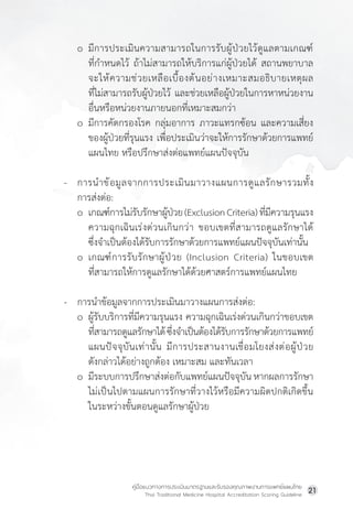 คู่มือแนวทางการประเมินมาตรฐานและรับรองคุณภาพงานการแพทย์แผนไทย
Thai Traditional Medicine Hospital Accreditation Scoring Guideline
21
o มีการประเมินความสามารถในการรับผู้ป่วยไว้ดูแลตามเกณฑ์
ที่ก�ำหนดไว้ ถ้าไม่สามารถให้บริการแก่ผู้ป่วยได้ สถานพยาบาล
จะให้ความช่วยเหลือเบื้องต้นอย่างเหมาะสมอธิบายเหตุผล
ที่ไม่สามารถรับผู้ป่วยไว้ และช่วยเหลือผู้ป่วยในการหาหน่วยงาน
อื่นหรือหน่วยงานภายนอกที่เหมาะสมกว่า
o มีการคัดกรองโรค กลุ่มอาการ ภาวะแทรกซ้อน และความเสี่ยง
ของผู้ป่วยที่รุนแรง เพื่อประเมินว่าจะให้การรักษาด้วยการแพทย์
แผนไทย หรือปรึกษาส่งต่อแพทย์แผนปัจจุบัน
- การน�ำข้อมูลจากการประเมินมาวางแผนการดูแลรักษารวมทั้ง
การส่งต่อ:
o เกณฑ์การไม่รับรักษาผู้ป่วย(ExclusionCriteria)ที่มีความรุนแรง
ความฉุกเฉินเร่งด่วนเกินกว่า ขอบเขตที่สามารถดูแลรักษาได้
ซึ่งจ�ำเป็นต้องได้รับการรักษาด้วยการแพทย์แผนปัจจุบันเท่านั้น
o เกณฑ์การรับรักษาผู้ป่วย (Inclusion Criteria) ในขอบเขต
ที่สามารถให้การดูแลรักษาได้ด้วยศาสตร์การแพทย์แผนไทย
- การน�ำข้อมูลจากการประเมินมาวางแผนการส่งต่อ:
o ผู้รับบริการที่มีความรุนแรง ความฉุกเฉินเร่งด่วนเกินกว่าขอบเขต
ที่สามารถดูแลรักษาได้ซึ่งจ�ำเป็นต้องได้รับการรักษาด้วยการแพทย์
แผนปัจจุบันเท่านั้น มีการประสานงานเชื่อมโยงส่งต่อผู้ป่วย
ดังกล่าวได้อย่างถูกต้อง เหมาะสม และทันเวลา
o มีระบบการปรึกษาส่งต่อกับแพทย์แผนปัจจุบัน หากผลการรักษา
ไม่เป็นไปตามแผนการรักษาที่วางไว้หรือมีความผิดปกติเกิดขึ้น
ในระหว่างขั้นตอนดูแลรักษาผู้ป่วย
 
