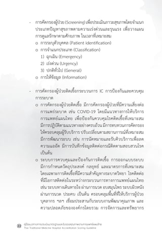 คู่มือแนวทางการประเมินมาตรฐานและรับรองคุณภาพงานการแพทย์แผนไทย
Thai Traditional Medicine Hospital Accreditation Scoring Guideline
22
- การคัดกรองผู้ป่วย(Screening)เพื่อประเมินภาวะสุขภาพโดยจ�ำแนก
ประเภทปัญหาสุขภาพตามความเร่งด่วนและรุนแรง เพื่อวางแผน
การดูแลรักษาตามศักยภาพ ในเวลาที่เหมาะสม
o การระบุตัวบุคคล (Patient identification)
o การจ�ำแนกประเภท (Classification)
1) ฉุกเฉิน (Emergency)
2) เร่งด่วน (Urgency)
3) ปกติทั่วไป (General)
o การให้ข้อมูล (Information)
- การคัดกรองผู้ป่วยติดเชื้อกระบวนการ IC การป้องกันและควบคุม
การระบาด
o การคัดกรองผู้ป่วยติดเชื้อ มีการคัดกรองผู้ป่วยที่มีความเสี่ยงต่อ
การแพร่ระบาด เช่น COVID-19 โดยมีแนวทางการให้บริการ
การแพทย์แผนไทย เพื่อป้องกันควบคุมโรคติดเชื้อที่เหมาะสม
มีการปฏิบัติตามแนวทางอย่างครบถ้วนมีการทบทวนการคัดกรอง
ให้ครอบคลุมผู้รับบริการ ปรับเปลี่ยนตามสถานการณ์ที่เหมาะสม
มีการพัฒนาระบบ เช่น การนัดหมายและรับคิวบริการเพื่อลด
ความแออัด มีการบันทึกข้อมูลติดต่อกรณีติดตามสอบสวนโรค
เป็นต้น
o ระบบการควบคุมและป้องกันการติดเชื้อ การออกแบบระบบ
มีการก�ำหนดวัตถุประสงค์ กลยุทธ์ และมาตรการที่เหมาะสม
โดยเฉพาะการติดเชื้อที่มีความส�ำคัญทางระบาดวิทยา โรคติดต่อ
ที่มีโอกาสติดต่อในระหว่างกระบวนการทางการแพทย์แผนไทย
เช่น ระบบทางเดินหายใจ ผ่านการนวด อบสมุนไพร ระบบผิวหนัง
ผ่านการนวด ประคบ เป็นต้น ครอบคลุมพื้นที่ที่ให้บริการผู้ป่วย
บุคลากร ฯลฯ เชื่อมประสานกับระบบงานพัฒนาคุณภาพ และ
ความปลอดภัยขององค์กรโดยรวม การจัดการและทรัพยากร
 