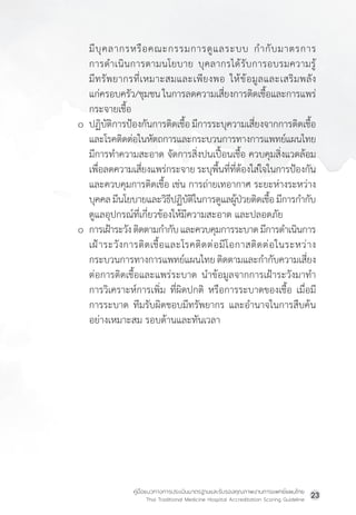 คู่มือแนวทางการประเมินมาตรฐานและรับรองคุณภาพงานการแพทย์แผนไทย
Thai Traditional Medicine Hospital Accreditation Scoring Guideline
23
มีบุคลากรหรือคณะกรรมการดูแลระบบ ก�ำกับมาตรการ
การด�ำเนินการตามนโยบาย บุคลากรได้รับการอบรมความรู้
มีทรัพยากรที่เหมาะสมและเพียงพอ ให้ข้อมูลและเสริมพลัง
แก่ครอบครัว/ชุมชน ในการลดความเสี่ยงการติดเชื้อและการแพร่
กระจายเชื้อ
o ปฏิบัติการป้องกันการติดเชื้อ มีการระบุความเสี่ยงจากการติดเชื้อ
และโรคติดต่อในหัตถการและกระบวนการทางการแพทย์แผนไทย
มีการท�ำความสะอาด จัดการสิ่งปนเปื้อนเชื้อ ควบคุมสิ่งแวดล้อม
เพื่อลดความเสี่ยงแพร่กระจาย ระบุพื้นที่ที่ต้องใส่ใจในการป้องกัน
และควบคุมการติดเชื้อ เช่น การถ่ายเทอากาศ ระยะห่างระหว่าง
บุคคลมีนโยบายและวิธีปฏิบัติในการดูแลผู้ป่วยติดเชื้อมีการก�ำกับ
ดูแลอุปกรณ์ที่เกี่ยวข้องให้มีความสะอาด และปลอดภัย
o การเฝ้าระวังติดตามก�ำกับและควบคุมการระบาดมีการด�ำเนินการ
เฝ้าระวังการติดเชื้อและโรคติดต่อมีโอกาสติดต่อในระหว่าง
กระบวนการทางการแพทย์แผนไทยติดตามและก�ำกับความเสี่ยง
ต่อการติดเชื้อและแพร่ระบาด น�ำข้อมูลจากการเฝ้าระวังมาท�ำ
การวิเคราะห์การเพิ่ม ที่ผิดปกติ หรือการระบาดของเชื้อ เมื่อมี
การระบาด ทีมรับผิดชอบมีทรัพยากร และอ�ำนาจในการสืบค้น
อย่างเหมาะสม รอบด้านและทันเวลา
 