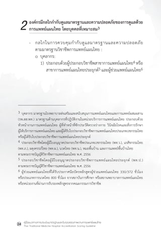 คู่มือแนวทางการประเมินมาตรฐานและรับรองคุณภาพงานการแพทย์แผนไทย
Thai Traditional Medicine Hospital Accreditation Scoring Guideline
24
3 บุคลากร มาตรฐานโรงพยาบาลส่งเสริมและสนับสนุนการแพทย์แผนไทยและการแพทย์ผสมผสาน
(รพ.สส.พท.) มาตรฐานด้านบุคลากรที่ปฏิบัติงานในหน่วยบริการการแพทย์แผนไทย ประกอบด้วย
หัวหน้างานการแพทย์แผนไทย ผู้ที่ท�ำหน้าที่ซักประวัติตรวจร่างกาย วินิจฉัยโรคและสั่งการรักษา
ผู้ให้บริการการแพทย์แผนไทย และผู้ได้รับใบประกอบวิชาชีพการแพทย์แผนไทยประเภทเวชกรรมไทย
หรือผู้ได้รับใบประกอบวิชาชีพการแพทย์แผนไทยประยุกต์
4 ประกอบวิชาชีพโดยผู้มีใบอนุญาตประกอบวิชาชีพประเภทเวชกรรมไทย (พท.ว.), เภสัชกรรมไทย
(พท.ภ.), ผดุงครรภ์ไทย (พท.ผ.), นวดไทย (พท.น.), หมอพื้นบ้าน และการแพทย์พื้นบ้านไทย
ตามพระราชบัญญัติวิชาชีพการแพทย์แผนไทย พ.ศ. 2556
5 ประกอบวิชาชีพโดยผู้มีใบอนุญาตประกอบวิชาชีพการแพทย์แผนไทยประยุกต์ (พท.ป.)
ตามพระราชบัญญัติวิชาชีพการแพทย์แผนไทย พ.ศ. 2556
6 ผู้ช่วยแพทย์แผนไทยที่ได้รับประกาศนียบัตรหลักสูตรผู้ช่วยแพทย์แผนไทย 330/372 ชั่วโมง
หรือประเภทการนวดไทย 800 ชั่วโมง จากสถาบันการศึกษา หรือสถานพยาบาลการแพทย์แผนไทย
หรือหน่วยงานที่ผ่านการรับรองหลักสูตรจากคณะกรรมการวิชาชีพ
องค์กรมีกลไกก�ำกับดูแลมาตรฐานและความปลอดภัยของการดูแลด้วย
การแพทย์แผนไทย โดยบุคคลที่เหมาะสม3
- กลไกในการควบคุมก�ำกับดูแลมาตรฐานและความปลอดภัย
ตามมาตรฐานวิชาชีพการแพทย์แผนไทย :
o บุคลากร:
1) ประกอบด้วยผู้ประกอบวิชาชีพสาขาการแพทย์แผนไทย4หรือ
สาขาการแพทย์แผนไทยประยุกต์5 และผู้ช่วยแพทย์แผนไทย6
2
 